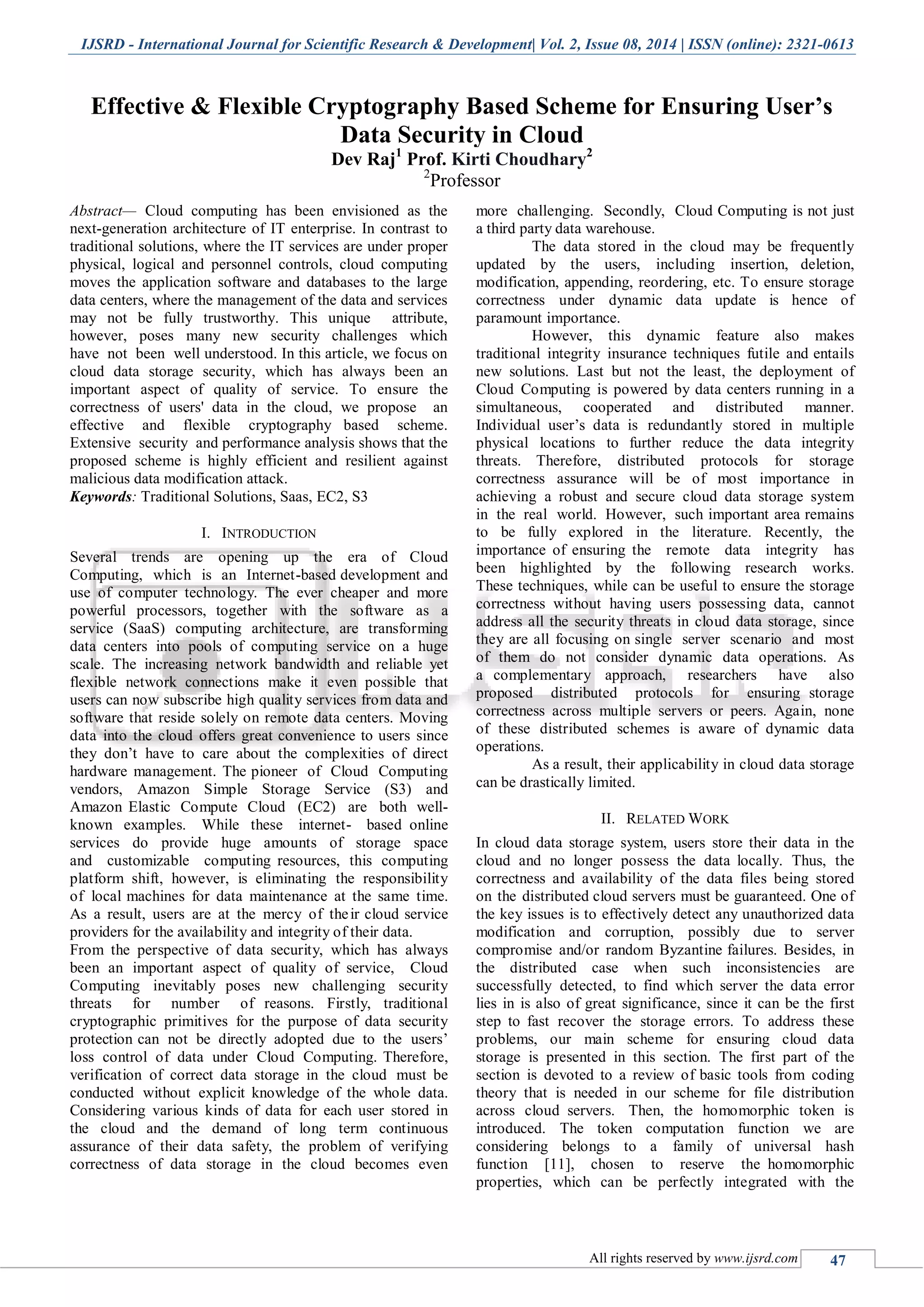 IJSRD - International Journal for Scientific Research & Development| Vol. 2, Issue 08, 2014 | ISSN (online): 2321-0613 All rights reserved by www.ijsrd.com 47 Effective & Flexible Cryptography Based Scheme for Ensuring User’s Data Security in Cloud Dev Raj1 Prof. Kirti Choudhary2 2 Professor Abstract— Cloud computing has been envisioned as the next-generation architecture of IT enterprise. In contrast to traditional solutions, where the IT services are under proper physical, logical and personnel controls, cloud computing moves the application software and databases to the large data centers, where the management of the data and services may not be fully trustworthy. This unique attribute, however, poses many new security challenges which have not been well understood. In this article, we focus on cloud data storage security, which has always been an important aspect of quality of service. To ensure the correctness of users' data in the cloud, we propose an effective and flexible cryptography based scheme. Extensive security and performance analysis shows that the proposed scheme is highly efficient and resilient against malicious data modification attack. Keywords: Traditional Solutions, Saas, EC2, S3 I. INTRODUCTION Several trends are opening up the era of Cloud Computing, which is an Internet-based development and use of computer technology. The ever cheaper and more powerful processors, together with the software as a service (SaaS) computing architecture, are transforming data centers into pools of computing service on a huge scale. The increasing network bandwidth and reliable yet flexible network connections make it even possible that users can now subscribe high quality services from data and software that reside solely on remote data centers. Moving data into the cloud offers great convenience to users since they don’t have to care about the complexities of direct hardware management. The pioneer of Cloud Computing vendors, Amazon Simple Storage Service (S3) and Amazon Elastic Compute Cloud (EC2) are both well- known examples. While these internet- based online services do provide huge amounts of storage space and customizable computing resources, this computing platform shift, however, is eliminating the responsibility of local machines for data maintenance at the same time. As a result, users are at the mercy of their cloud service providers for the availability and integrity of their data. From the perspective of data security, which has always been an important aspect of quality of service, Cloud Computing inevitably poses new challenging security threats for number of reasons. Firstly, traditional cryptographic primitives for the purpose of data security protection can not be directly adopted due to the users’ loss control of data under Cloud Computing. Therefore, verification of correct data storage in the cloud must be conducted without explicit knowledge of the whole data. Considering various kinds of data for each user stored in the cloud and the demand of long term continuous assurance of their data safety, the problem of verifying correctness of data storage in the cloud becomes even more challenging. Secondly, Cloud Computing is not just a third party data warehouse. The data stored in the cloud may be frequently updated by the users, including insertion, deletion, modification, appending, reordering, etc. To ensure storage correctness under dynamic data update is hence of paramount importance. However, this dynamic feature also makes traditional integrity insurance techniques futile and entails new solutions. Last but not the least, the deployment of Cloud Computing is powered by data centers running in a simultaneous, cooperated and distributed manner. Individual user’s data is redundantly stored in multiple physical locations to further reduce the data integrity threats. Therefore, distributed protocols for storage correctness assurance will be of most importance in achieving a robust and secure cloud data storage system in the real world. However, such important area remains to be fully explored in the literature. Recently, the importance of ensuring the remote data integrity has been highlighted by the following research works. These techniques, while can be useful to ensure the storage correctness without having users possessing data, cannot address all the security threats in cloud data storage, since they are all focusing on single server scenario and most of them do not consider dynamic data operations. As a complementary approach, researchers have also proposed distributed protocols for ensuring storage correctness across multiple servers or peers. Again, none of these distributed schemes is aware of dynamic data operations. As a result, their applicability in cloud data storage can be drastically limited. II. RELATED WORK In cloud data storage system, users store their data in the cloud and no longer possess the data locally. Thus, the correctness and availability of the data files being stored on the distributed cloud servers must be guaranteed. One of the key issues is to effectively detect any unauthorized data modification and corruption, possibly due to server compromise and/or random Byzantine failures. Besides, in the distributed case when such inconsistencies are successfully detected, to find which server the data error lies in is also of great significance, since it can be the first step to fast recover the storage errors. To address these problems, our main scheme for ensuring cloud data storage is presented in this section. The first part of the section is devoted to a review of basic tools from coding theory that is needed in our scheme for file distribution across cloud servers. Then, the homomorphic token is introduced. The token computation function we are considering belongs to a family of universal hash function [11], chosen to reserve the homomorphic properties, which can be perfectly integrated with the 