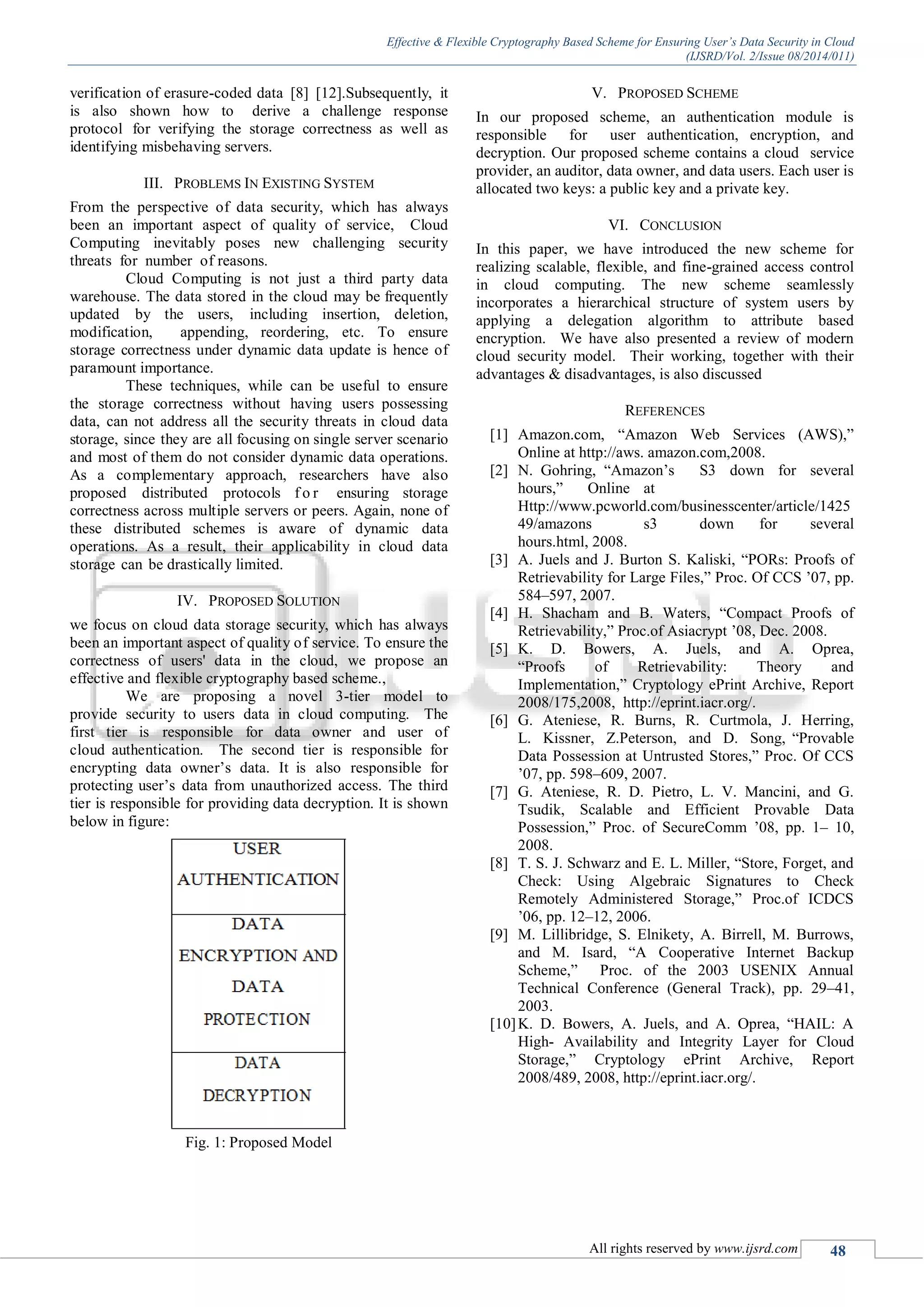 Effective & Flexible Cryptography Based Scheme for Ensuring User’s Data Security in Cloud (IJSRD/Vol. 2/Issue 08/2014/011) All rights reserved by www.ijsrd.com 48 verification of erasure-coded data [8] [12].Subsequently, it is also shown how to derive a challenge response protocol for verifying the storage correctness as well as identifying misbehaving servers. III. PROBLEMS IN EXISTING SYSTEM From the perspective of data security, which has always been an important aspect of quality of service, Cloud Computing inevitably poses new challenging security threats for number of reasons. Cloud Computing is not just a third party data warehouse. The data stored in the cloud may be frequently updated by the users, including insertion, deletion, modification, appending, reordering, etc. To ensure storage correctness under dynamic data update is hence of paramount importance. These techniques, while can be useful to ensure the storage correctness without having users possessing data, can not address all the security threats in cloud data storage, since they are all focusing on single server scenario and most of them do not consider dynamic data operations. As a complementary approach, researchers have also proposed distributed protocols f o r ensuring storage correctness across multiple servers or peers. Again, none of these distributed schemes is aware of dynamic data operations. As a result, their applicability in cloud data storage can be drastically limited. IV. PROPOSED SOLUTION we focus on cloud data storage security, which has always been an important aspect of quality of service. To ensure the correctness of users' data in the cloud, we propose an effective and flexible cryptography based scheme., We are proposing a novel 3-tier model to provide security to users data in cloud computing. The first tier is responsible for data owner and user of cloud authentication. The second tier is responsible for encrypting data owner’s data. It is also responsible for protecting user’s data from unauthorized access. The third tier is responsible for providing data decryption. It is shown below in figure: Fig. 1: Proposed Model V. PROPOSED SCHEME In our proposed scheme, an authentication module is responsible for user authentication, encryption, and decryption. Our proposed scheme contains a cloud service provider, an auditor, data owner, and data users. Each user is allocated two keys: a public key and a private key. VI. CONCLUSION In this paper, we have introduced the new scheme for realizing scalable, flexible, and fine-grained access control in cloud computing. The new scheme seamlessly incorporates a hierarchical structure of system users by applying a delegation algorithm to attribute based encryption. We have also presented a review of modern cloud security model. Their working, together with their advantages & disadvantages, is also discussed REFERENCES [1] Amazon.com, “Amazon Web Services (AWS),” Online at http://aws. amazon.com,2008. [2] N. Gohring, “Amazon’s S3 down for several hours,” Online at Http://www.pcworld.com/businesscenter/article/1425 49/amazons s3 down for several hours.html, 2008. [3] A. Juels and J. Burton S. Kaliski, “PORs: Proofs of Retrievability for Large Files,” Proc. Of CCS ’07, pp. 584–597, 2007. [4] H. Shacham and B. Waters, “Compact Proofs of Retrievability,” Proc.of Asiacrypt ’08, Dec. 2008. [5] K. D. Bowers, A. Juels, and A. Oprea, “Proofs of Retrievability: Theory and Implementation,” Cryptology ePrint Archive, Report 2008/175,2008, http://eprint.iacr.org/. [6] G. Ateniese, R. Burns, R. Curtmola, J. Herring, L. Kissner, Z.Peterson, and D. Song, “Provable Data Possession at Untrusted Stores,” Proc. Of CCS ’07, pp. 598–609, 2007. [7] G. Ateniese, R. D. Pietro, L. V. Mancini, and G. Tsudik, Scalable and Efficient Provable Data Possession,” Proc. of SecureComm ’08, pp. 1– 10, 2008. [8] T. S. J. Schwarz and E. L. Miller, “Store, Forget, and Check: Using Algebraic Signatures to Check Remotely Administered Storage,” Proc.of ICDCS ’06, pp. 12–12, 2006. [9] M. Lillibridge, S. Elnikety, A. Birrell, M. Burrows, and M. Isard, “A Cooperative Internet Backup Scheme,” Proc. of the 2003 USENIX Annual Technical Conference (General Track), pp. 29–41, 2003. [10]K. D. Bowers, A. Juels, and A. Oprea, “HAIL: A High- Availability and Integrity Layer for Cloud Storage,” Cryptology ePrint Archive, Report 2008/489, 2008, http://eprint.iacr.org/. 