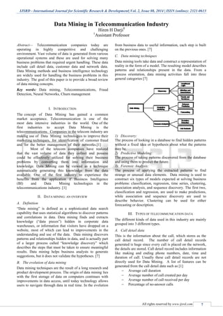 IJSRD - International Journal for Scientific Research & Development| Vol. 2, Issue 08, 2014 | ISSN (online): 2321-0613
All rights reserved by www.ijsrd.com 7
Data Mining in Telecommunication Industry
Hiren H Darji1
1
Assistant Professor
Abstract— Telecommunication companies today are
operating in highly competitive and challenging
environment. Vast volume of data is generated from various
operational systems and these are used for solving many
business problems that required urgent handling. These data
include call detail data, customer data and network data.
Data Mining methods and business intelligence technology
are widely used for handling the business problems in this
industry. The goal of this paper is to provide a broad review
of data mining concepts.
Key words: Data mining, Telecommunications, Fraud
Detection, Neural Networks, Churn management
I. INTRODUCTION
The concept of Data Mining has gained a common
market acceptance. Telecommunication is one of the
most data intensive industries in the world. One of the
first industries to accept Data Mining is the
telecommunications. Companies in the telecom industry are
making use of Data Mining technologies to improve their
marketing techniques, for identification of customer fraud
and for the better management of their networks.[1]
Most of the telecom companies have realized
that the vast volume of data they collect and possess
could be effectively utilized for solving their business
problems by converting them into information and
knowledge. Data Mining can be viewed as a technique
automatically generating this knowledge from the data
available. One of the first industry to experience the
benefits from the application if Business Intelligence
(BI) and Data Mining technologies in the
telecommunications industry. [1]
II. DATA MINING: AN OVERVIEW
A. Definition
“Data mining” is defined as a sophisticated data search
capability that uses statistical algorithms to discover patterns
and correlations in data. Data mining finds and extracts
knowledge (“data pieces”) hidden in corporate data
warehouses, or information that visitors have dropped on a
website, most of which can lead to improvements in the
understanding and use of the data. Data mining discovers
patterns and relationships hidden in data, and is actually part
of a larger process called “knowledge discovery” which
describes the steps that must be taken to ensure meaningful
results. Data mining helps business analysts to generate
suggestions, but it does not validate the hypotheses. [7]
B. The evolution of data mining
Data mining techniques are the result of a long research and
product development process. The origin of data mining lies
with the first storage of data on computers continues with
improvements in data access, until today technology allows
users to navigate through data in real time. In the evolution
from business data to useful information, each step is built
on the previous ones. [7]
C. Data mining techniques
Data mining tools take data and construct a representation of
reality in the form of a model. The resulting model describes
patterns and relationships present in the data. From a
process orientation, data mining activities fall into three
general categories [7]
1) Discovery:
The process of looking in a database to find hidden patterns
without a fixed idea or hypothesis about what the patterns
may be.
2) Predictive Modeling:
The process of taking patterns discovered from the database
and using them to predict the future.
3) Forensic Analysis:
The process of applying the extracted patterns to find
strange or unusual data elements. Data mining is used to
construct six types of models expected at solving business
problems: classification, regression, time series, clustering,
association analysis, and sequence discovery. The first two,
classification and regression, are used to make predictions,
while association and sequence discovery are used to
describe behavior. Clustering can be used for either
forecasting or description.
III. TYPES OF TELECOMMUNICATION DATA
The different kinds of data used in this industry are mainly
grouped into 3 different types.
A. Call detail data
This is the information about the call, which stores as the
call detail record. The number of call detail records
generated is huge since every call is placed on the network,
the details are stored. Call detail record includes information
like making and ending phone numbers, date, time and
duration of call. Usually these call detail records are not
directly used for Data Mining. A list of features can be
generated from the call detail data such as [1]
 Average call duration
 Average number of call created per day
 Average number of call received per day
 Percentage of no-answer calls
 