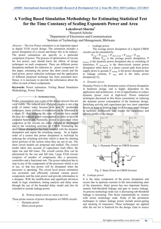 IJSRD - International Journal for Scientific Research & Development| Vol. 2, Issue 08, 2014 | ISSN (online): 2321-0613
All rights reserved by www.ijsrd.com 56
A Verilog Based Simulation Methodology for Estimating Statistical Test
for the Time Constancy of Scaling Exponents Power and Area
Lokeshwari Sharma1
1
Research Scholar
1
Department of Electronics and Communication
1
Institute of Technology and Management, Bhilwara
Abstract— The low Power estimation is an important aspect
in digital VLSI circuit design. The estimation includes a
power dissipation of a circuit and hence this to be reduces.
The power estimations are specific to a particular
component of power. The process of optimization of circuits
for low power, user should know the effects of design
techniques on each component. There are different power
dissipation methods for reduction in power component. In
this paper, estimating the power like short circuit and the
total power, power reduction technique and the application
of different proposed technique has been presented here.
Hence, it is necessary to provide the information about the
effect on each of these components.
Keywords: Power estimation, Verilog Based Simulation
Methodology, Power Theater.
I. INTRODUCTION
Power consumption was a part of the design process but not
very visible. The reduced area of digital circuits is not a big
point of matter today because with new IC production
techniques, many millions of transistors can be fabricated in
a single IC. But, reducing the sizes of circuits have paved
the way for reduced power consumption in order to have an
extended battery life. Generally, power is consumed when
capacitors in the circuits are either charged or discharged
due to the switching activities of CMOS. Estimating the
short circuit dissipation has been coupled with the dynamic
dissipation and report the switching energy. So at higher
order of a system this power dissipation is well-kept by
reducing the switching activities which is done by shutting
down portions of the system when they are not in use. The
short circuit models are proposed and studied .The correct
model taken into account of capacitance load effect, the
input rise and fall times. The overall current flow can be
determined by the rise and fall time. Large VLSI circuits
comprise of number of components like a processor,
controllers and a functional unit. The power reduction has to
stop in any of the components of the processor which is not
in use, so that less power will be dissipated when the
processor is operating. The circuit level power estimation
can accurately and efficiently estimate various power
components and the total power and provide information to
a designer. With the modification and significant advances
made in logic simulation, timing analysis and delay areas
through the use of the bounded delay model and also be
extended to include leakage power.
II. POWER DISSIPATION IN CMOS CIRCUITS
Three prime sources of power dissipation in CMOS circuits:
 Dynamic power
 Short circuit power
 Leakage power
The average power dissipation of a digital CMOS
circuits can be calculated by
P avg = P dynamic + P short-circuit + P leakage + P static
Where Pavg is the average power dissipation, P
dynamic is the dynamic power dissipation due to switching of
transistors, P short-circuit is the short-circuit current power
dissipation when there is a direct current path from power
supply down to ground, P leakage is the power dissipation due
to leakage currents, P static and is the static power
dissipation[12].
A. Dynamic power
Dynamic Power is the dominant source of power dissipation
in hardware design, and is highly dependent on the
application and architecture. A lot of opportunities to reduce
dynamic power exist at high-level. Power reduction
techniques discussed in this thesis concentrate on reducing
the dynamic power consumption of the hardware design.
Switching activity and capacitance are two most important
factors to keep in mind at high level because small changes
in hardware architecture may impact the capacitance and
activity proﬁle of the design.
Fig. 1: Dynamic Power in CMOS Invertor
Fig. 2: Static Power in CMOS Invertor
B. Leakage power
It is the static component of the power dissipation and
occurs due to spurious currents in the non-conducting state
of the transistors. Static power has two important factors,
namely Sub-threshold leakage and gate to source leakage.
As process technology node size is decreasing sub-threshold
leakage is increasing. This factor exponentially in- creases
with newer technology node. Some of the prominent
techniques to reduce leakage power include power-gating
and stacking of transistors. These techniques are applied
after the net list is ﬁnalized for the design. Gate to source
 