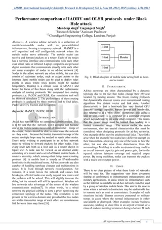 IJSRD - International Journal for Scientific Research & Development| Vol. 2, Issue 08, 2014 | ISSN (online): 2321-0613
All rights reserved by www.ijsrd.com 1
Performance comparison of IAODV and OLSR protocols under Black
Hole attack
Mandeep singh1
Gagangeet Singh2
1
Research Scholar 2
Assistant Professor
1,2
Chandigarh Engineering College, Landran, Punjab
Abstract— A wireless ad-hoc network is a collection of
mobile/semi-mobile nodes with no pre-established
infrastructure, forming a temporary network.. MANET is a
self organized and self configurable network where the
mobile nodes move arbitrarily. The mobile nodes can
receive and forward packets as a router. Each of the nodes
has a wireless interface and communicates with each other
over either radio or infrared. Laptop computers and personal
digital assistants that communicate directly with each other
are some examples of nodes in an ad-hoc network [4].
Nodes in the adhoc network are often mobile, but can also
consist of stationary nodes, such as access points to the
Internet. Semi mobile nodes can be used to deploy relay
points in areas where relay points might be needed
temporarily. Routing is a critical issue in MANET and
hence the focus of this thesis along with the performance
analysis of routing protocols. We compared two routing
protocols i.e. IAODV and OLSR. Our simulation tool will
be Network stimulator 2. The performance of these routing
protocols is analyzed by three metrics: End to End delay,
Packet delivery fraction and throughput.
Keywords: MANET, IAODV, OLSR
I. INTRODUCTION
An ad-hoc network uses no centralized administration. This
is to be sure that the network won’t collapse just because
one of the mobile nodes moves out of transmitter range of
the others. Nodes should be able to enter/leave the network
as they wish. Because the limited transmitters range of the
nodes, multiple hops may be needed to reach other nodes.
Every node wishing to participate in an ad-hoc network
must be willing to forward packets for other nodes. Thus
every node acts both as a host and as a router shown in
figure 2.2. A node can be viewed as an abstract entity
consisting of a router and a set of affiliated mobile hosts. A
router is an entity, which, among other things runs a routing
protocol [6]. A mobile host is simply an IP-addressable
host/entity in the traditional sense. Ad-hoc networks are also
capable of handling topology changes and malfunctions in
nodes. It is fixed through network reconfiguration. For
instance, if a node leaves the network and causes link
breakages, affected nodes can easily request new routes and
the problem will be solved. This will slightly increase the
delay, but the network will still be operational. Wireless ad-
hoc networks take advantage of the nature of the wireless
communication medium[7]. In other words, in a wired
network the physical cabling is done a priori restricting the
connection topology of the nodes. This restriction is not
present in the wireless domain and, provided that two nodes
are within transmitter range of each other, an instantaneous
link between them may form [26].
Fig. 1: Block diagram of mobile node acting both as hosts
and as router
II. CHARACTERISTIC
Ad-hoc networks are often characterized by a dynamic
topology due to the fact that nodes change their physical
location by moving around. This favors routing protocols
that dynamically discover routes over conventional routing
algorithms like distant vector and link state. Another
characteristic is that a host/node has very limited CPU
capacity, storage capacity, battery power and bandwidth,
also referred to as a “thin client” (sometimes also called a
lean or slim client) is a computer or a computer program
which depends heavily on some other computer. This means
that the power usage must be limited thus leading to a
limited transmitter range . The access media, the radio
environment, also has special characteristics that must be
considered when designing protocols for ad-hoc networks.
One example of this may be unidirectional links. These links
arise when for example two nodes have different strength on
their transmitters, allowing only one of the hosts to hear the
other, but can also arise from disturbances from the
surroundings. Multihop in a radio environment may result in
an overall transmit capacity gain and power gain, due to the
squared relation between coverage and required output
power. By using multihop, nodes can transmit the packets
with a much lower output power .
III. USAGE
There is no clear picture of what these kinds of networks
will be used for. The suggestions vary from document
sharing at conferences to infrastructure enhancements and
military applications. In areas where no infrastructure such
as the Internet is available an ad-hoc network could be used
by a group of wireless mobile hosts. This can be the case in
areas where a network infrastructure may be undesirable due
to reasons such as cost or convenience. Examples of such
situations include disaster recovery personnel or military
troops in cases where the normal infrastructure is either
unavailable or destroyed. Other examples include business
associates wishing to share files in an airport terminal, or a
class of students needing to interact during a lecture. If each
 