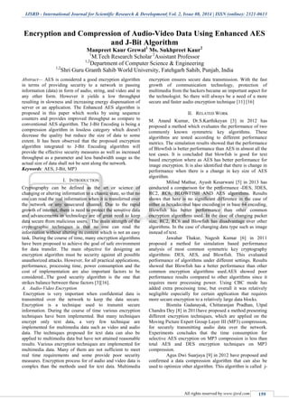 IJSRD - International Journal for Scientific Research & Development| Vol. 2, Issue 08, 2014 | ISSN (online): 2321-0613
All rights reserved by www.ijsrd.com 159
Encryption and Compression of Audio-Video Data Using Enhanced AES
and J-Bit Algorithm
Manpreet Kaur Grewal1
Ms. Sukhpreet Kaur2
1
M.Tech Research Scholar 2
Assistant Professor
1,2
Department of Computer Science & Engineering
1,2
Shri Guru Granth Sahib World University, Fatehgarh Sahib, Punjab, India
Abstract— AES is considered a good encryption algorithm
in terms of providing security to a network in passing
information (data) in form of audio, string, and video and in
any other form. However it yields a low throughput
resulting in slowness and increasing energy dispensation of
server or an application. The Enhanced AES algorithm is
proposed in this paper which works by using sequence
counters and provides improved throughput as compare to
conventional AES algorithm. The J-Bit Encoding is being a
compression algorithm in lossless category which doesn't
decrease the quality but reduce the size of data to some
extent. It has been observed that the proposed encryption
algorithm integrated to J-Bit Encoding algorithm will
provide the effective security measures as well as increased
throughput as a parameter and less bandwidth usage as the
actual size of data shall not be sent along the network.
Keywords: AES, J-Bit, MP3
I. INTRODUCTION
Cryptography can be defined as the art or science of
changing or altering information to a chaotic state, so that no
one can read the real information when it is transferred over
the network or any unsecured channel. Due to the rapid
growth of internet, there is need to protect the sensitive data
and advancements in technology are of great need to keep
data secure from malicious users. The main strength of the
cryptographic techniques is that no one can read the
information without altering its content which is not an easy
task. During the course of time, many encryption algorithms
have been proposed to achieve the goal of safe environment
for data transfer. The main objective for designing an
encryption algorithm must be security against all possible
unauthorized attacks. However, for all practical applications,
performance, processing time, power consumption and the
cost of implementation are also important factors to be
considered...The good security algorithm is the one that
strikes balance between these factors [3][16].
A. Audio-Video Encryption
Encryption is very important when confidential data is
transmitted over the network to keep the data secure.
Encryption is a technique used to transmit secure
information. During the course of time various encryption
techniques have been implemented. But many techniques
encrypt only text data, a very few technique are
implemented for multimedia data such as video and audio
data. The techniques proposed for text data can also be
applied to multimedia data but have not attained reasonable
results. Various encryption techniques are implemented for
multimedia data. Many of them are not sufficient to meet
real time requirements and some provide poor security
measures. Encryption process for of audio and video data is
complex than the methods used for text data. Multimedia
encryption ensures secure data transmission. With the fast
growth of communication technology, protection of
multimedia from the hackers became an important aspect for
the technologist. So there will always be a need of a more
secure and faster audio encryption technique [11] [16]
II. RELATED WORK
M. Anand Kumar, Dr.S.Karthikeyan [3] in 2012 has
proposed a method which evaluates the performance of two
commonly known symmetric key algorithms. These
algorithms are tested according to different performance
metrics. The simulation results showed that the performance
of Blowfish is better performance than AES in almost all the
test cases. It is concluded that blowfish is good for text
based encryption where as AES has better performance for
image encryption. It is also identified that there is change in
performance when there is a change in key size of AES
algorithm.
Milind Mathur, Ayush Kesarwani [5] in 2013 has
conducted a comparison for the performance -DES, 3DES,
RC2, RC6, BLOWFISH AND AES algorithms. Results
shows that here is no significant difference in the case of
either in hexadecimal base encoding or in base 64 encoding,
Blowfish has better performance than other common
encryption algorithms used. In the case of changing packet
size, RC2, RC6 and Blowfish has disadvantage over other
algorithms. In the case of changing data type such as image
instead of text.
Jawahar Thakur, Nagesh Kumar [6] in 2011
proposed a method for simulation based performance
analysis of most common symmetric key cryptography
algorithms: DES, AES, and Blowfish. This evaluated
performance of algorithms under different settings. Results
showed that Blowfish has a better performance than other
common encryption algorithms used.AES showed poor
performance results compared to other algorithms since it
requires more processing power. Using CBC mode has
added extra processing time, but overall it was relatively
negligible especially for certain application that requires
more secure encryption to a relatively large data blocks.
Bismita Gadanayak, Chittaranjan Pradhan, Utpal
Chandra Dey [8] in 2011have proposed a method presenting
different encryption techniques, which are applied on the
Moving Picture Expert Group Layer III (MP3) compression,
for securely transmitting audio data over the network.
Experiments concludes that the time consumption for
selective AES encryption on MP3 compression is less than
total AES and DES encryption techniques on MP3
compression.
Agus Dwi Suarjaya [9] in 2012 have proposed and
confirmed a data compression algorithm that can also be
used to optimize other algorithm. This algorithm is called j-
 