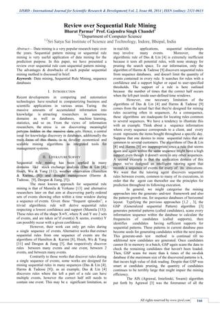 IJSRD - International Journal for Scientific Research & Development| Vol. 2, Issue 08, 2014 | ISSN (online): 2321-0613
All rights reserved by www.ijsrd.com 166
Review over Sequential Rule Mining
Bharat Parmar1
Prof. Gajendra Singh Chandel2
1,2
Department of Computer Science
1,2
Sri Satya Sai Institute of Science and Technology, Indore, Bhopal, India
Abstract— Data mining is a very popular research topic over
the years. Sequential pattern mining or sequential rule
mining is very useful application of data mining for the
prediction purpose. In this paper, we have presented a
review over sequential rule cum sequential pattern mining.
The advantages & drawbacks of each popular sequential
mining method is discussed in brief.
Keywords: Data mining, Sequential Rule Mining, sequence
databases
I. INTRODUCTION
Recent developments in computing and automation
technologies have resulted in computerizing business and
scientific applications in various areas. Turing the
massive amounts of accumulated information into
knowledge is attracting researchers in numerous
domains as well as databases, machine learning,
statistics, and so on. From the views of information
researchers, the stress is on discovering meaningful
patterns hidden in the massive data sets. Hence, a central
issue for knowledge discovery in databases, additionally the
main focus of this thesis, is to develop economical and
scalable mining algorithms as integrated tools for
management systems.
II. LITERATURE SURVEY
Sequential rule mining has been applied in many
domains like stock exchange analysis (Das & Lin [4],
Hsieh, Wu & Yang [11]), weather observation (Hamilton
& Karimi, [8]) and drought management (Harms &
Tadesse, [9], Deogun & Jiang, [5]).
The most known approach for sequential rule
mining is that of Mannila & Verkano [13] and alternative
researchers later on that aim at discovering partly ordered
sets of events showing often within a time window during
a sequence of events. Given these “frequent episodes”, a
trivial algorithmic rule will derive sequential rules
respecting a lowest confidence and support (Mannila [13]).
These rules are of the shape X⇒Y, where X and Y are 2 sets
of events, and are taken as“if event(s) X seems, event(s) Y
can possibly occur with a given confidence.
However, their work can only get rules during
a single sequence of events. Alternative works that extract
sequential rules from one sequence of events are the
algorithms of Hamilton & Karimi [8], Hsieh, Wu & Yang
[11] and Deogun & Jiang [5], that respectively discover
rules between many events and one event, between 2
events, and between many events.
Contrarily to those works that discover rules during
a single sequence of events, some works are designed for
mining sequential rules in many sequences (Das & Lin [4];
Harms & Tadesse [9]). as an example, Das & Lin [4]
discovers rules where the left a part of a rule can have
multiple events, however the correct half still needs to
contain one event. This may be a significant limitation, as
in real-life applications, sequential relationships
may involve many events. Moreover, the
algorithmic rule of Das & Lin [4] is extremely inefficient
because it tests all potential rules, with none strategy for
pruning the search space. To our information, only the
algorithm of Harms & Tadesse [9] discovers sequential rules
from sequence databases, and doesn't limit the quantity of
events contained in every rule. It searches for rules with a
confidence and a support higher or equal to user-specified
thresholds. The support of a rule is here outlined
because the number of times that the correct half occurs
when the left part inside user-defined time windows.
However, one necessary limitation of the
algorithms of Das & Lin [4] and Harms & Tadesse [9]
comes from the actual fact that they're designed for mining
rules occurring often in sequences. As a consequence,
these algorithms are inadequate for locating rules common
to several sequences. We have a tendency to illustrate this
with an example. Think about a sequence information
where every sequence corresponds to a client, and every
event represents the items bought throughout a specific day.
Suppose that one desires to mine sequential rules that are
common to several customers. The algorithms of Das & Lin
[4] and Harms [9] are inappropriate since a rule that seems
again and again within the same sequence might have a high
support even though it doesn't seem in any other sequences.
A second example is that the application domain of this
paper. we've designed an intelligent tutoring agent that
records a sequence of events for every of its executions.
We want that the tutoring agent discovers sequential
rules between events, common to many of its executions, in
order that the agent can thereafter use the principles for
prediction throughout its following execution.
In general, we might categorise the mining
approaches into the generate- and-test framework and also
the pattern-growth one, for sequence databases of horizontal
layout. Typifying the previous approaches [1,2 , 3], the
GSP (Generalized sequential Pattern) algorithm [3]
generates potential patterns (called candidates), scans every
information sequence within the database to calculate the
frequencies of candidates (called supports), then
identifies candidates having sufficient supports for
sequential patterns. These patterns in current database pass
become seeds for generating candidates within the next pass.
This generate-and- test method is continual till no
additional new candidates are generated. Once candidates
cannot fit in memory in a batch, GSP again scans the data to
check the remaining candidates that haven't been loaded.
Then, GSP scans for more than k times of the on-disk
database if the maximum size of the discovered patterns is k,
that incurs high value of disk reading. Despite that GSP was
smart at candidate pruning, the quantity of candidates
continues to be terribly large that might impair the mining
efficiency.
The AIS (Agrawal, Imielinski, Swami) algorithm
put forth by Agrawal [3] was the forerunner of all the
 
