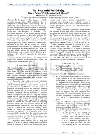 IJSRD - International Journal for Scientific Research & Development| Vol. 2, Issue 08, 2014 | ISSN (online): 2321-0613
All rights reserved by www.ijsrd.com 170
Fast Sequential Rule Mining
Bharat Parmar1
Prof. Gajendra Singh Chandel2
1,2
Department of Computer Science
1,2
Sri Satya Sai Institute of Science and Technology, Indore, Bhopal, India
Abstract— In this paper, we have proposed a novel
sequential mining method. The method is fast in
comparison to existing method. Data mining, that is
additionally cited as knowledge discovery in databases,
has been recognized because the method of extracting
non-trivial, implicit, antecedently unknown, and probably
helpful data from knowledge in databases. The
information employed in the mining method usually
contains massive amounts of knowledge collected by
computerized applications. As an example, bar-code
readers in retail stores, digital sensors in scientific
experiments, and alternative automation tools in
engineering typically generate tremendous knowledge into
databases in no time. Not to mention the natively
computing- centric environments like internet access logs
in net applications. These databases therefore work as
rich and reliable sources for information generation
and verification. Meanwhile, the massive databases give
challenges for effective approaches for information
discovery.
Key words: simple current mirror, Low voltage current
mirror, level shifted Current mirror, Level shifted low
voltage current mirror, Dynamic range
I. SEQUENTIAL RULE MINING
The sequential pattern is a sequence of itemsets that
regularly occurred in an exceedingly specific order, all
items within the same itemset are supposed to have
constant transaction duration or inside a time-
gap. Sequential patterns indicate the correlation between
transactions whereas association rules represent intra-
transaction relationships.
Sequential pattern mining was initially introduced
by Agrawal and Srikant [1]. It's the process of extracting
certain sequential patterns whose support exceeds a
predefined lowest support threshold. Since the number of
sequences may be very massive, and users have completely
different interests and necessities, to induce the most
interesting sequential patterns sometimes a minimum
support is predefined by the users. By using the minimum
support we will prune out those sequential patterns of no
interest, consequently creating the mining method more
economical. Clearly a better support of a sequential
pattern is desired for additional helpful and interesting
sequential patterns. But some sequential patterns that don't
satisfy the support threshold are still fascinating. Yang,
Wang & Yu (2001) [3] introduced another metric
known as surprise to measure the powerfulness of
sequences. A sequence s is a stunning pattern if its
occurrence differs greatly from the expected occurrence,
once all items are treated equally. Within the surprise
metric the information gain was proposed to measure the
degree of surprise, as detailed by yang [3].
Sequential pattern mining is used in a very great
spectrum of areas. In machine biology, sequential pattern
mining is employed to analyses the mutation patterns of
various amino acids. Business organizations use
sequential pattern mining to check client behaviors.
Sequential pattern mining is additionally utilized in
system performance analysis and telecommunication
network analysis.
General algorithms for sequential pattern mining
are proposed recently. Most of the essential and earlier
algorithms for sequential pattern mining are based on
the Apriori property proposed by Srikant and Agrawal
[2]. The property states that any sub-pattern of a frequent
pattern should be frequent. Based on this heuristic, a
series of Apriori-like algorithms are proposed: AprioriAll,
Apriori Some, Dynamic some [2], GSP [4] and SPADE
[5]. Later, a series of information projection primarily
based algorithms were proposed , including
FreeSpan [6] and PrefixSpan [7]. By using the minimum
support we will prune out those sequential patterns of no
interest, consequently creating the mining method more
economical. Many closed sequence mining algorithmic
rule were additionally i n t r o d u c e d , l i k e C l o S p a n
[8] a n d T S P [ 9]. Most o f t h o s e projection-based
algorithms are explained within the next subsections.
II. PROPOSED SOLUTION
 A source database D.
 MST (Minimum Support Threshold).
 MCT (Minimum Confidence Threshold).
III. PROCEDURE
 We set the minimum support and scan the database
to get 1-itemsets. In this step, we also count each
item’s support by using compressed data structure,
i.e. head and body of the database. Here body of
the database contain itemset with their support and
arranges in the lexicographic order, i.e. sorted
order. The proposed method first scans the
sequential data base once & it count the support
single size frequent items. the algorithm then
arrange each pair of frequent elements in form of a
rule. Like for a pair {1,2}, it generates two rules as
: 1 => 2 & 2=>1. It also eliminates all infrequent
items.
 Then, the sequential support and sequential
confidence of every rule is calculated. All rules
having support and confidence greater than the
minimum threshold are valid rules.
 Then all the rules found in step 2 are expanded on
their left and right side as follows:
 Left-side growth is the method of
taking two rules X⇒Y and Z⇒Y,
wherever X and Z are itemsets of size n
sharing n-1 items, generate a larger rule
 X∪Z ⇒Y. Right-side expansion is the
process of taking two rules Y⇒X and
Y⇒Z, wherever X and Z are unit itemets
 