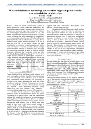 IJSRD - International Journal for Scientific Research & Development| Vol. 2, Issue 08, 2014 | ISSN (online): 2321-0613
All rights reserved by www.ijsrd.com 249
Waste minimization and energy conservation in gelatin production by
raw material size minimization
Ghatna Trivedi1
1
M.E. [Environmental Management] Student
1
Department of Envoirnmental Engineering
1
L.D. College of Engineering, Ahmedabad, Gujarat
Abstract— Based on current manufacturing system of
gelatin production, cleaner production opportunities are
discussed considering aspect such as waste minimization,
energy conservation, etc. Improving the utilization of inputs
and minimizing the production of unwanted or low value
outputs is fundamental to improving profitability. Adopting
cleaner production also helps in awareness of consequences
of environmental practices that are unfriendly and that are
detrimental to the industry’s bottom-line. Adopting cleaner
production may require onetime investment or it can be
done with zero cost. A few process changes and good
housekeeping in production of gelatin may increase gelatin
yield and reduces wastewater quantity. Process changes
such as automatic handling of machines, direct packaging
etc leads to environmental as well as financial benefits.
Byproduct utilization and wastewater reuse are other
benefits of cleaner production. This paper discuss about
current process followed in gelatinization, suggestion of
cleaner production opportunities throughout the process and
cost benefit analysis for suggested cleaner production
opportunities. Major advantages from cleaner production in
gelatinization here is byproduct reuse and waste water
reutilization.
Keywords: Cleaner production, Gelatinization, Waste
minimization and reuse
I. INTRODUCTION
Cleaner production is the maximum feasible reduction of all
waste generated at production sites. It involves judicious use
of resources through source reduction, reuse of material,
water conservation; energy efficiency etc. preventing or
recycling at the source eliminates the need for off-site
recycling or treatment. Pollutant elimination at or near the
source is typically less expensive than collecting, treating
and disposal. Cleaner production facilitates energy
conservation and raw material, cost reduction, ,
environmentally sound process, increased efficiency , etc.
Gelatin (word derived is from Latin word
‘gelatus’= frozen), it contains 80-90% protein and is used
extensively in the metal refining, food and photographic
industry, also in such diverse industries as cosmetics, paper,
plastics, pharmaceutical and toiletries. The raw material for
gelatin is the collagen, naturally occurring protein, which is
sourced from meat industry. From its earliest uses, when
boiled up into broth, which when cooled produced a
nutritious jelly, gelatin. Like its raw material, collagen,
gelatin is made up of many different amino acids which are
the building blocks of all proteins. Bloom value is a measure
of the gel strength of a particular type of gelatin indicating
the firmness of the gel. Different bloom strengths are
required for different applications and must be considered
together with other performance characteristics when
selecting a suitable grade of gelatin.
Methodology followed for research work has been
done with Literature survey in order to understand the
cleaner production methods and tools. It also helps to
understand research work done previously. It also helps in
understanding different types of plans or the strategies for
abatement or reduction of waste from the process. Primary
survey is done to know about existing manufacturing
process and its efficiency , generation of waste , utilities
required , second is to do questionnaire survey in plant and
Secondary data collection to obtain information about per
day production, electricity consumption , waste generation
(overall as well as in each step),material consumption,
method of disposal , financial condition, present manpower ,
equipment, etc. To obtain result Compilation of data is done
and associating it in order to compare the data before and
after cleaner production.
II. INDUSTRY PROFILE
Industry studied for the research produces gelatin with
specific bloom strengths suited to a variety of applications in
the pharmaceutical and food industry. Gelatins are suitable
for a variety of uses in the pharmaceutical industry,
including hard and soft shell capsules; vitamin
encapsulation, tablet binding and others. Product Ranges
offered limed processed (Type B) Pharmaceutical gelatins
with Bloom gel strengths ranging from 150 to 270.
A. Gelatinization
Pretreatment includes cleaning of raw material, based on
type of raw materials two type of process followed to make
gelatin- in acid process The raw material ( pigskin) is
subjected to a 24-h conditioning process. This involves
treatment with acid. After this,
PHYSICAL
CHARACTERISTICS
Appearance
Colorless or pale yellow
powder or granules
Bloom % ±10g
Moisture % Max 13
Ash % Max 2
pH 5-6.5
CHEMICAL
CHARECTERISTICS
Arsenic in ppm Max 1
Lead Max 1
Copper Max 3
Zinc Max 100
So2 Max 1000
MICROBIOLOGICAL
CHARACTERISTICS
 