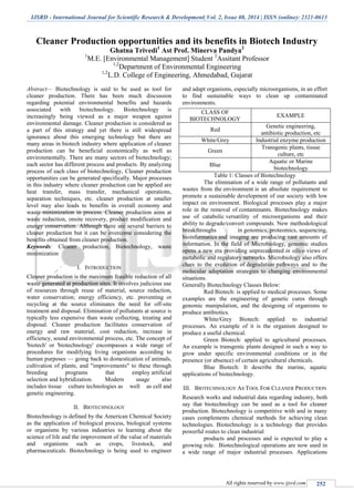 IJSRD - International Journal for Scientific Research & Development| Vol. 2, Issue 08, 2014 | ISSN (online): 2321-0613
All rights reserved by www.ijsrd.com 252
Cleaner Production opportunities and its benefits in Biotech Industry
Ghatna Trivedi1
Ast Prof. Minerva Pandya2
1
M.E. [Environmental Management] Student 2
Assitant Professor
1,2
Department of Environmental Engineering
1,2
L.D. College of Engineering, Ahmedabad, Gujarat
Abstract— Biotechnology is said to be used as tool for
cleaner production. There has been much discussion
regarding potential environmental benefits and hazards
associated with biotechnology. Biotechnology is
increasingly being viewed as a major weapon against
environmental damage. Cleaner production is considered as
a part of this strategy and yet there is still widespread
ignorance about this emerging technology but there are
many areas in biotech industry where application of cleaner
production can be beneficial economically as well as
environmentally. There are many sectors of biotechnology;
each sector has different process and products. By analyzing
process of each class of biotechnology, Cleaner production
opportunities can be generated specifically. Major processes
in this industry where cleaner production can be applied are
heat transfer, mass transfer, mechanical operations,
separation techniques, etc. cleaner production at smaller
level may also leads to benefits in overall economy and
waste minimization in process. Cleaner production aims at
waste reduction, onsite recovery, product modification and
energy conservation. Although there are several barriers to
cleaner production but it can be overcome considering the
benefits obtained from cleaner production.
Keywords: Cleaner production, Biotechnology, waste
minimization
I. INTRODUCTION
Cleaner production is the maximum feasible reduction of all
waste generated at production sites. It involves judicious use
of resources through reuse of material, source reduction,
water conservation; energy efficiency, etc. preventing or
recycling at the source eliminates the need for off-site
treatment and disposal. Elimination of pollutants at source is
typically less expensive than waste collecting, treating and
disposal. Cleaner production facilitates conservation of
energy and raw material, cost reduction, increase in
efficiency, sound environmental process, etc. The concept of
'biotech' or 'biotechnology' encompasses a wide range of
procedures for modifying living organisms according to
human purposes — going back to domestication of animals,
cultivation of plants, and "improvements" to these through
breeding programs that employ artificial
selection and hybridization. Modern usage also
includes tissue culture technologies as well as cell and
genetic engineering.
II. BIOTECHNOLOGY
Biotechnology is defined by the American Chemical Society
as the application of biological process, biological systems
or organisms by various industries to learning about the
science of life and the improvement of the value of materials
and organisms such as crops, livestock, and
pharmaceuticals. Biotechnology is being used to engineer
and adapt organisms, especially microorganisms, in an effort
to find sustainable ways to clean up contaminated
environments.
CLASS OF
BIOTECHNOLOGY
EXAMPLE
Red
Genetic engineering,
antibiotic production, etc
White/Grey Industrial enzyme production
Green
Transgenic plants, tissue
culture, etc
Blue
Aquatic or Marine
biotechnology
Table 1: Classes of Biotechnology
The elimination of a wide range of pollutants and
wastes from the environment is an absolute requirement to
promote a sustainable development of our society with low
impact on environment. Biological processes play a major
role in the removal of contaminants. Biotechnology makes
use of catabolic versatility of microorganisms and their
ability to degrade/convert compounds. New methodological
breakthroughs in genomics, proteomics, sequencing,
bioinformatics and imaging are producing vast amounts of
information. In the field of Microbiology, genomic studies
opens a new era providing unprecedented in silico views of
metabolic and regulatory networks. Microbiology also offers
clues to the evolution of degradation pathways and to the
molecular adaptation strategies to changing environmental
situations.
Generally Biotechnology Classes Below:
Red Biotech: is applied to medical processes. Some
examples are the engineering of genetic cures through
genomic manipulation, and the designing of organisms to
produce antibiotics.
White/Grey Biotech: applied to industrial
processes. An example of it is the organism designed to
produce a useful chemical.
Green Biotech: applied to agricultural processes.
An example is transgenic plants designed in such a way to
grow under specific environmental conditions or in the
presence (or absence) of certain agricultural chemicals.
Blue Biotech: It describe the marine, aquatic
applications of biotechnology.
III. BIOTECHNOLOGY AS TOOL FOR CLEANER PRODUCTION
Research works and industrial data regarding industry, both
say that biotechnology can be used as a tool for cleaner
production. Biotechnology is competitive with and in many
cases complements chemical methods for achieving clean
technologies. Biotechnology is a technology that provides
powerful routes to clean industrial
products and processes and is expected to play a
growing role. Biotechnological operations are now used in
a wide range of major industrial processes. Applications
 