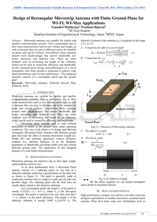 IJSRD - International Journal for Scientific Research & Development| Vol. 2, Issue 08, 2014 | ISSN (online): 2321-0613
All rights reserved by www.ijsrd.com 71
Design of Rectangular Microstrip Antenna with Finite Ground Plane for
WI-FI, WI-Max Applications
Tanushri Mukherjee1
Prashant Bijawat2
1,2
M.Tech Student
1
Kautilya Institute of Engineering & Technology, Jaipur 2
MNIT, Jaipur
Abstract— Microstrip antennas are suitable for mobile and
satellite communication systems. This is particularly due to
their main characteristics such as low volume and weight, as
well as because they are easy to fabricate and to be installed
on plane and curved surfaces. Nevertheless these antennas
present some disadvantages like narrow bandwidth, low
power operation, and radiation loss. There are some
methods such as increasing the height of the substrate,
which can be used to extend the efficiency and bandwidth.
In this communication design and performance of a novel
rectangular with finite ground is proposed to achieve wide
band performance and circular polarization. “The proposed
structure consists of a rectangular patch and the ground
plan”
Keywords: Microstrip Antenna, Defected Ground Plan,
WIMAX, WIFI
I. INTRODUCTION
Microstrip antennas are suitable for mobile and satellite
communication systems. This is particularly due to their
main characteristics such as low volume and weight, as well
as because they are easy to fabricate and to be installed on
plane and curved surfaces. Nevertheless these antennas
present some disadvantages like narrow bandwidth, low
power operation, and radiation loss. There are some
methods such as increasing the height of the substrate,
which can be used to extend the efficiency and bandwidth.
Microstrip patch antenna used to send onboard
parameters of article to the ground while under operating
conditions. The aim of the thesis is to design and fabricate
rectangular Microstrip Patch Antenna with defected ground
plan and study the effect of antenna dimensions Length (L),
Width (W) and substrate parameters relative Dielectric
constant (εr), substrate thickness (t) on the Radiation
parameters of Bandwidth and Beam-width with and without
defected ground plan. The application of this designed
antenna is in wide band communication.
II. MICROSTRIP PATCH ANTENNA
Microstrip antennas are attractive due to their light weight,
conformability and low cost.
In its most fundamental form, a Microstrip Patch
antenna consists of a radiating patch on one side of a
dielectric substrate which has a ground plane on the other side
as shown in Figure 2.1. The patch is generally made of
conducting material such as copper or gold and can take any
possible shape. The radiating patch and the feed lines are
usually photo etched on the dielectric substrate.
For a rectangular patch, the length L of the patch is
usually 0.3333λo< L < 0.5 λo, where λo is the free-space
wavelength. The patch is selected to be very thin such that t
<< λo (where t is the patch thickness). The height h of the
dielectric substrate is usually 0.003 λo≤h≤0.05 λo. The
dielectric constant of the substrate (εr) is typically in the range
2.2 ≤ εr≤ 12.
A. Computing the effective patch length
∆L =
( ) ( )
( )( )
2.1
B. Computing the ɛreff
ɛreff = [ ] 2.2
L L
Fig. 2.1: Structure of Microstrip Antenna
C. The effective Length
Leff = L + 2∆L 2.3
D. The Patch width
W =
√
2.4
Fig. 2.10: Effective Length
By the above equation we can design rectangular
patch shown in Simulation Result.
III. DEFECTED GROUND PLAN
High performance, compact size and low cost often meets the
stringent requirements of modern microwave communication
systems. There have been some new technologies such as
 