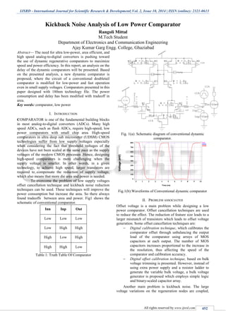 IJSRD - International Journal for Scientific Research & Development| Vol. 2, Issue 10, 2014 | ISSN (online): 2321-0613
All rights reserved by www.ijsrd.com 452
Kickback Noise Analysis of Low Power Comparator
Rangoli Mittal
M.Tech Student
Department of Electronics and Communication Engineering
Ajay Kumar Garg Engg. College, Ghaziabad
Abstract— The need for ultra low-power, area efficient, and
high speed analog-to-digital converters is pushing toward
the use of dynamic regenerative comparators to maximize
speed and power efficiency. In this report, an analysis on the
delay of the dynamic comparators will be presented. Based
on the presented analysis, a new dynamic comparator is
proposed, where the circuit of a conventional doubletail
comparator is modified for low-power and fast operation
even in small supply voltages. Comparators presented in this
paper designed with 180nm technology file. The power
consumption and delay has been modified with tradeoff in
area.
Key words: comparator, low power
I. INTRODUCTION
COMPARATOR is one of the fundamental building blocks
in most analog-to-digital converters (ADCs). Many high
speed ADCs, such as flash ADCs, require high-speed, low
power comparators with small chip area. High-speed
comparators in ultra deep sub micrometer (UDSM) CMOS
technologies suffer from low supply voltages especially
when considering the fact that threshold voltages of the
devices have not been scaled at the same pace as the supply
voltages of the modern CMOS processes .Hence, designing
high-speed comparators is more challenging when the
supply voltage is smaller. In other words, in a given
technology, to achieve high speed, larger transistors are
required to compensate the reduction of supply voltage,
which also means that more die area and power is needed.
To overcome the problem of low supply voltages
offset cancellation technique and kickback noise reduction
techniques can be used. These techniques will improve the
power consumption but increase the area. So there always
found tradeoffs between area and power. Fig1 shows the
schematic of conventional comparator.
Inn Inp Out
Low Low Low
Low High High
High Low High
High High Low
Table 1: Truth Table Of Comparator
Fig. 1(a): Schematic diagram of conventional dynamic
comparator.
Fig.1(b):Waveforms of Conventional dynamic comparator
II. PROBLEM ASSOCIATED
Offset voltage is a main problem while designing a low
power comparator. Offset cancellation techniques are used
to reduce the effect. The reduction of feature size leads to a
larger mismatch of transistors which leads to offset voltage
generation. Some offset cancellation techniques are:
 Digital calibration technique, which calibrates the
comparator offset through unbalancing the output
load of the comparator using arrays of MOS
capacitors at each output. The number of MOS
capacitors increases proportional to the increase in
the resolution, thus affecting the speed of the
comparator and calibration accuracy.
 Digital offset calibration technique, based on bulk
voltage trimming is presented. However, instead of
using extra power supply and a resistor ladder to
generate the variable bulk voltage, a bulk voltage
generator is proposed which employs simple logic
and binary-scaled capacitor array.
Another main problem is kickback noise. The large
voltage variations on the regeneration nodes are coupled,
 