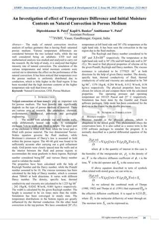 IJSRD - International Journal for Scientific Research & Development| Vol. 2, Issue 08, 2014 | ISSN (online): 2321-0613
All rights reserved by www.ijsrd.com 28
An Investigation of effect of Temperature Difference and Initial Moisture
Contents on Natural Convection in Porous Medium
Dipteshkumar R. Patel1
Kapil S. Banker2
Amitkumar V. Patel3
1, 2, 3
Assistant Professor
1,2,3
SVBIT, Vasan, Gandhinagar, Gujarat, India
Abstract— The study of natural convection involves
analysis of surface geometry that is having fluid- saturated
porous medium. Various temperature differences are
considered between the two isolated walls, while the top
wall considered being an adiabatic. CFD tool and
mathematical analysis was studied and analyzed to carry out
the research. By the help of study, it is analyzed that higher
intensity rate of natural convection. The simulation of the
various temperatures and initial moisture contents were
carried out to determine the effect on the performance of the
natural convection. It has been noticed that temperature over
the porous medium is uniformly distributed due to
conduction, which is little higher in the fluid region. It has
been recorded that the high moisture contents at the higher
temperature side wall than lower one.
Keywords: Natural Convection, CFD, Porous Medium
I. INTRODUCTION
Natural convection of heat transfer play an important role
for porous medium. The heat transfer rate significantly
depends on the type of porous medium of material. There
are various area of research, like production, chemical,
environmental, mechanical, petroleum and geological
engineering.
The model with adiabatic top and bottom walls,
while differentially heated side walls. A rectangular
enclosure 5cm in width and 30cm in height. The upper part
of the enclosure is filled with fluid, while the lower part is
filled with porous material. The two dimensional Navier-
Stokes equation governs the fluid medium, while
Brickman’s extension of Darcy’s law is assumed to hold
within the porous region. The 40×40 grid was found to be
sufficiently accurate after carrying out a grid refinement
study. Grid points were closely spaced near the walls and at
the interior between the fluid and porous regions to
accommodate the steep gradients in these regions. Rayleigh
number considered being
5
10 and various Darcy number
used to validate the model.
The properties have been calculated with the help of
Rayleigh Number and the Darcy number, while the Prandtl
number assumed to be 10. The viscous resistance has been
calculated by the help of Darcy number, which is constant
about 788643 at both directions. It varies with different
Darcy number. The density, specific heat, thermal
conductivity and viscosity are calculated to be 1.225 kg/
3
m
, 242 J/kg-K, 0.0242 W/m-K, 0.001 kg/m-s respectively.
The width is calculated by the given Rayleigh number. The
height is assumed to be six times more than the width.
Simulation has been converged in steady state. The
temperature distributions in the bottom region are greatly
influenced by the thermal conduction. On the other hand
convection in the top portion. We have considered 20° (Tc)
temperature at left hand side and 30° (Th) temperature at the
right hand side. It has been seen the convection in the top
region due to the fluid medium.
The Rayleigh and Darcy number considered to be
5
10 and
6
3.5 10
 respectively. The temperature at the
right hand side wall is 30° (Th) and left hand side wall is 20°
(Tc). We need to find physical properties of silicone oil by
the given Prandtl, Rayleigh and Darcy numbers. The viscous
resistance is calculated to be 1777025
-2
m at both
directions by the help of given Darcy number. The density,
specific heat, thermal conductivity of fluid, thermal
conductivity of solid and viscosity are calculated to be 760
kg/
3
m , 1370 J/kg-K, 0.284 W/m-K, 0.512 W/m-K, 0.58
kg/m-s respectively. The physical properties have been
chosen for silicon oil and compare them with the calculated
properties. The operating pressure and operating
temperature are 101325 Pascal and 25° C respectively.
Simulation has been done by the Gambit and Fluent
software packages. 2ddp mode has been considered for the
analysis in the Fluent for the double precision.
II. NUMERICAL FORMULATION
A. Moisture transfer
Moisture transfer is the physical process, which is
ubiquitous in the stored grain. This phenomenon obeys the
conservation laws. It is also called as a source term in the
CFD software packages to simulate the program. It is
normally described as a partial differential equation of the
form,
( )
.( ) .( )a
a a eff w
w
Uw D w S
t

 

    

where  is the quantity of interest in this case is
the humidity of the intergranular air, a is the density of
air,  is the effective diffusion coefficient of  , t is the
time,  is the del operator and S is the source term.
If above equation described in term of symbols
often related with stored grain, we can write as,
( )
.( ) .( )a
a a eff w
w
Uw D w S
t

 

    

As we referred the combined work of Thorpe
(1980, 1982) and Thorpe et al. (1991) that expressed effD is
the effective diffusion coefficient. It is equal to 0.233 vD ,
where vD is the molecular diffusivity of water through air.
The moisture term wS can be expressed as,
 