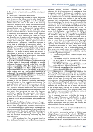 A Survey on Different Data Hiding Techniques in Encrypted Images
(IJSRD/Vol. 2/Issue 08/2014/033)
All rights reserved by www.ijsrd.com 135
II. DIFFERENT DATA HIDING TECHNIQUES
In this section a survey on various data hiding techniques is
presented.
A. Data Hiding Techniques in Audio Signal
Kekre et al.proposed two methods to transfer secret data
over the network by hiding them in audio signals, thus
generating a stego-audio signal.[5,6] In the first method the
authors conceal the data in the LSB of the audio by
considering the parity of the sample, i.e instead of directly
replacing the digitized sample of the audio with secret
message, first the parity of the sample is checked and then
the secret data is embedded into the LSB. This way it
becomes even more difficult for the attacker to guess the bit
or data that is being transmitted. In the second approach,
XORing of the LSB is performed.The LSB’s are XORed
and depending on the outcome of this operation and the
secret data that is to be implanted the LSB of the data is
changed or left unchanged. A different approach is followed
by Kondo.Kondo [7] proposed a data hiding algorithm to
embed data or information in stereo-audio signals. The
algorithm uses polarity of rolling sound which is added to
the high frequency signal. In this method the high frequency
signal are replaced by one middle channel and then data is
embedded. The polarity of rolling sound that is added to
each channel is performed to adjust the coherence among
these channels. Original signal is not required to extract the
hidden data by using this algorithm.
B. Data Hiding Techniques in Video Sequences
Li et al. [8] [9] suggested a data hiding technique based on
the video sequences. This method implements an adaptive
embedding algorithm to select the embed point where the
sensitive data is to be hidden. The scheme functions by
adopting 4x4 DCT residual blocks and determining a
predefined threshold. The blocks are scanned in an inverse
zigzag fashion until the first non-zero coefficient is
encountered. The value of this coefficient is compared with
predefined threshold and if it is greater than the threshold
then that pixel is chosen to embed the data.
C. Data Hiding Techniques Using DNA Sequences
Abbasy et al. [10] [11] introduced a method to enable secure
sharing of resource in cloud computing environments. The
proposed method employs the DNA sequences to hide the
data. This process also consists of two steps. In the first step
DNA sequences is selected and the binary data is converting
into this DNA sequences by applying the pairing rules. This
step, apart from converting the data also increases
complexity by applying the complementary rules and then
indexing the garbled sequences. The second method
involves the extraction of concealed data from the sequences
in where in exactly a reverse operation is performed to the
first step.
D. Reversible Data hiding techniques in encrypted images
Reversible technique is based on the block division to hide
the data in the encrypted image. Instead of embedding data
in encrypted image directly some pixels are estimated before
encryption so that additional data can be embedded in the
estimating error.Rc4 algorithm is applied to the rest pixels
of the image. Reversible data hiding has the capability to
erase the distortion introduced by embedding step after
cover restoration.
RDH techniques have been proposed based on
three fundamental strategies such as: Lossless compression
appending scheme, difference expansion (DE) and
histogram shift (HS).Some recent art are combined the three
strategies to residuals of the image such a prediction error s
to achieve the better performance. Almost all state of art
RDH algorithm consist of two steps .The first step generates
a host sequence with small entropy i.e host has a sharp
histogram which can be realized by using PE combined with
the sorting technique.The second step reversibly embed the
message into the host sequence by modifying its histogram
with method like HS and DE.Optimal coding methods for
modifying histogram proposed by Zhang et al.[12] and Lin
and Chung[13].Zhang divided the encrypted image into
several block. By flipping 3 Least Significant Bits (LSBs) of
a group of specific pixels, one-bit message can be embedded
into each block. Hong et al. [14] improved Zhang's method
[14] by further exploiting the spatial correlation using a
different estimation equation and side match technique. In
order to extract data, the two methods rely on decrypted
images which maybe unknown for some cases. Aiming for
separating data extraction from image decryption, Zhang
[15] found the syndromes of a low- density parity check
matrix to compress the LSBs of the encrypted image. By
doing so, an extra space is created to append additional data.
These techniques can only achieve low embedding capacity
(achievable largest embedding rate)
 The excellent performance can be achieved in three
prospects:
 The proposed method is totally reversible .That is
no error occur in data extraction and image
recovery steps.
 The PSNR value of decrypted image is much
higher than those in previous method.
 Extraction and Decryption are independent, which
is more natural and applicable.
Naseem et al. [15] presented an optimized Bit
Plane Splicing algorithm to conceal the data in the images.
This method used a different approach than the traditional
bit plane splicing technique. In this approach instead of just
hiding the data pixel by pixel and plane by plane, the
process involves hiding the data based on the intensity of the
pixels. The intensity of the pixels is described into different
range and depending on the intensity of the pixels, the
number of bits are chosen that will be used to hide the data
in that particular plane. Also, the bits are hidden randomly
in the plane instead of hiding them adjacent to each other
and the planes are transmitted sporadically thus making it
difficult to guess and intercept the data.
Fu.et al. presented some novel method for data hiding in
halftone images. The proposed method enables to hide a
large amount of data even when the original multitone
images are unavailable by forced pair -toggling. The
resulting stego-images have high quality and virtually are
indistinguishable from the original image
III. COMPARATIVE ANALYSIS OF DIFFERENT DATA HIDING
TECHNIQUES
In this section a comparative analysis of different data
hiding techniques is presented. The author in [12] [13] have
all presented techniques to hide data in still images and
reversible data hiding in encrypted images.In this [12] the
author embed the data in RGB 24 bit color image by using
 