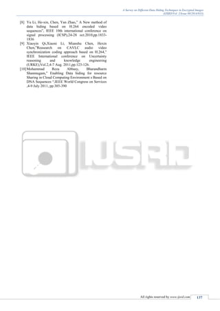 A Survey on Different Data Hiding Techniques in Encrypted Images
(IJSRD/Vol. 2/Issue 08/2014/033)
All rights reserved by www.ijsrd.com 137
[8] Yu Li, He-xin, Chen, Yan Zhao,” A New method of
data hiding based on H.264 encoded video
sequences”, IEEE 10th international conference on
signal processing (ICSP),24-28 oct.2010,pp.1833-
1836
[9] Xiaoyin Qi,Xiaoni Li, Mianshu Chen, Hexin
Chen,”Reasearch on CAVLC audio video
synchronization coding approach based on H.264,”
IEEE International conference on Uncertainty
reasoning and knowledge engineering
(URKE),Vol.2,4-7 Aug. 2011,pp.123-126.
[10]Mohammad Reza Abbasy, Bharandharm
Shanmugam,” Enabling Data hiding for resource
Sharing in Cloud Computing Environment s Based on
DNA Sequences “,IEEE World Congress on Services
,4-9 July 2011, pp.385-390
 