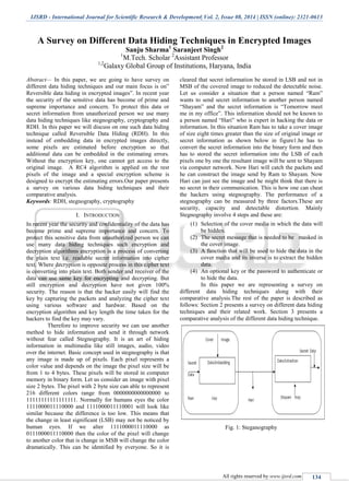 IJSRD - International Journal for Scientific Research & Development| Vol. 2, Issue 08, 2014 | ISSN (online): 2321-0613
All rights reserved by www.ijsrd.com 134
A Survey on Different Data Hiding Techniques in Encrypted Images
Sanju Sharma1
Saranjeet Singh2
1
M.Tech. Scholar 2
Assistant Professor
1,2
Galaxy Global Group of Institutions, Haryana, India
Abstract— In this paper, we are going to have survey on
different data hiding techniques and our main focus is on”
Reversible data hiding in encrypted images”. In recent year
the security of the sensitive data has become of prime and
supreme importance and concern. To protect this data or
secret information from unauthorized person we use many
data hiding techniques like stegnography, cryptography and
RDH. In this paper we will discuss on one such data hiding
technique called Reversible Data Hiding (RDH). In this
instead of embedding data in encrypted images directly,
some pixels are estimated before encryption so that
additional data can be embedded in the estimating errors.
Without the encryption key, one cannot get access to the
original image. A RC4 algorithm is applied on the rest
pixels of the image and a special encryption scheme is
designed to encrypt the estimating errors.Our paper presents
a survey on various data hiding techniques and their
comparative analysis.
Keywords: RDH, stegnography, cryptography
I. INTRODUCTION
In recent year the security and confidentiality of the data has
become prime and supreme importance and concern. To
protect this sensitive data from unauthorized person we can
use many data hiding techniques such encryption and
decryption algorithms encryption is a process of converting
the plain text i.e. readable secret information into cipher
text. Where decryption is opposite process in this cipher text
is converting into plain text. Both sender and receiver of the
data can use same key for encrypting and decrypting. But
still encryption and decryption have not given 100%
security. The reason is that the hacker easily will find the
key by capturing the packets and analyzing the cipher text
using various software and hardwar. Based on the
encryption algorithm and key length the time taken for the
hackers to find the key may vary.
Therefore to improve security we can use another
method to hide information and send it through network
without fear called Stegnography. It is an art of hiding
information in multimedia like still images, audio, video
over the internet. Basic concept used in stegnography is that
any image is made up of pixels. Each pixel represents a
color value and depends on the image the pixel size will be
from 1 to 4 bytes. These pixels will be stored in computer
memory in binary form. Let us consider an image with pixel
size 2 bytes. The pixel with 2 byte size can able to represent
216 different colors range from 0000000000000000 to
11111111111111111. Normally for humans eyes the color
1111000011110000 and 1111000011110001 will look like
similar because the difference is too low. This means that
the change in least significant (LSB) may not be noticed by
human eyes. If we alter 1111000011110000 as
0111000011110000 then the color of the pixel will change
to another color that is change in MSB will change the color
dramatically. This can be identified by everyone. So it is
cleared that secret information be stored in LSB and not in
MSB of the covered image to reduced the detectable noise.
Let us consider a situation that a person named “Ram”
wants to send secret information to another person named
“Shayam” and the secret information is “Tomorrow meet
me in my office”. This information should not be known to
a person named “Hari” who is expert in hacking the data or
information. In this situation Ram has to take a cover image
of size eight times greater than the size of original image or
secret information as shown below in figure1.he has to
convert the secret information into the binary form and then
has to stored the secret information into the LSB of each
pixels one by one the resultant image will be sent to Shayam
via computer network. Now Hari will catch the packets and
he can construct the image send by Ram to Shayam. Now
Hari can just see the image and he might think that there is
no secret in their communication. This is how one can cheat
the hackers using stegnography. The performance of a
stegnography can be measured by three factors.These are
security, capacity and detectable distortion. Mainly
Stegnography involve 4 steps and these are:
(1) Selection of the cover media in which the data will
be hidden.
(2) The secret message that is needed to be masked in
the cover image.
(3) A function that will be used to hide the data in the
cover media and its inverse is to extract the hidden
data.
(4) An optional key or the password to authenticate or
to hide the data.
In this paper we are representing a survey on
different data hiding techniques along with their
comparative analysis.The rest of the paper is described as
follows: Section 2 presents a survey on different data hiding
techniques and their related work. Section 3 presents a
comparative analysis of the different data hiding technique.
Fig. 1: Steganography
 