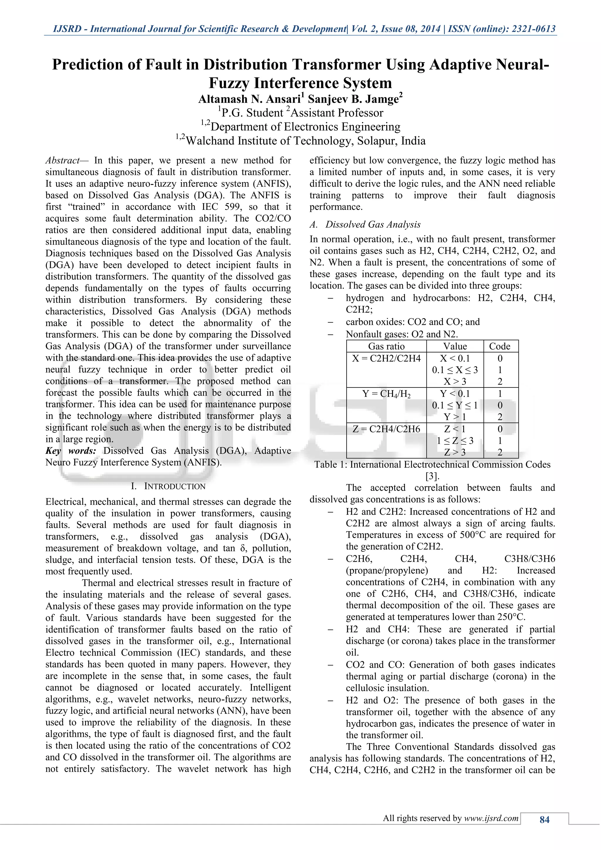 IJSRD - International Journal for Scientific Research & Development| Vol. 2, Issue 08, 2014 | ISSN (online): 2321-0613 All rights reserved by www.ijsrd.com 84 Prediction of Fault in Distribution Transformer Using Adaptive Neural- Fuzzy Interference System Altamash N. Ansari1 Sanjeev B. Jamge2 1 P.G. Student 2 Assistant Professor 1,2 Department of Electronics Engineering 1,2 Walchand Institute of Technology, Solapur, India Abstract— In this paper, we present a new method for simultaneous diagnosis of fault in distribution transformer. It uses an adaptive neuro-fuzzy inference system (ANFIS), based on Dissolved Gas Analysis (DGA). The ANFIS is first “trained” in accordance with IEC 599, so that it acquires some fault determination ability. The CO2/CO ratios are then considered additional input data, enabling simultaneous diagnosis of the type and location of the fault. Diagnosis techniques based on the Dissolved Gas Analysis (DGA) have been developed to detect incipient faults in distribution transformers. The quantity of the dissolved gas depends fundamentally on the types of faults occurring within distribution transformers. By considering these characteristics, Dissolved Gas Analysis (DGA) methods make it possible to detect the abnormality of the transformers. This can be done by comparing the Dissolved Gas Analysis (DGA) of the transformer under surveillance with the standard one. This idea provides the use of adaptive neural fuzzy technique in order to better predict oil conditions of a transformer. The proposed method can forecast the possible faults which can be occurred in the transformer. This idea can be used for maintenance purpose in the technology where distributed transformer plays a significant role such as when the energy is to be distributed in a large region. Key words: Dissolved Gas Analysis (DGA), Adaptive Neuro Fuzzy Interference System (ANFIS). I. INTRODUCTION Electrical, mechanical, and thermal stresses can degrade the quality of the insulation in power transformers, causing faults. Several methods are used for fault diagnosis in transformers, e.g., dissolved gas analysis (DGA), measurement of breakdown voltage, and tan δ, pollution, sludge, and interfacial tension tests. Of these, DGA is the most frequently used. Thermal and electrical stresses result in fracture of the insulating materials and the release of several gases. Analysis of these gases may provide information on the type of fault. Various standards have been suggested for the identification of transformer faults based on the ratio of dissolved gases in the transformer oil, e.g., International Electro technical Commission (IEC) standards, and these standards has been quoted in many papers. However, they are incomplete in the sense that, in some cases, the fault cannot be diagnosed or located accurately. Intelligent algorithms, e.g., wavelet networks, neuro-fuzzy networks, fuzzy logic, and artificial neural networks (ANN), have been used to improve the reliability of the diagnosis. In these algorithms, the type of fault is diagnosed first, and the fault is then located using the ratio of the concentrations of CO2 and CO dissolved in the transformer oil. The algorithms are not entirely satisfactory. The wavelet network has high efficiency but low convergence, the fuzzy logic method has a limited number of inputs and, in some cases, it is very difficult to derive the logic rules, and the ANN need reliable training patterns to improve their fault diagnosis performance. A. Dissolved Gas Analysis In normal operation, i.e., with no fault present, transformer oil contains gases such as H2, CH4, C2H4, C2H2, O2, and N2. When a fault is present, the concentrations of some of these gases increase, depending on the fault type and its location. The gases can be divided into three groups:  hydrogen and hydrocarbons: H2, C2H4, CH4, C2H2;  carbon oxides: CO2 and CO; and  Nonfault gases: O2 and N2. Gas ratio Value Code X = C2H2/C2H4 X < 0.1 0.1 ≤ X ≤ 3 X > 3 0 1 2 Y = CH4/H2 Y < 0.1 0.1 ≤ Y ≤ 1 Y > 1 1 0 2 Z = C2H4/C2H6 Z < 1 1 ≤ Z ≤ 3 Z > 3 0 1 2 Table 1: International Electrotechnical Commission Codes [3]. The accepted correlation between faults and dissolved gas concentrations is as follows:  H2 and C2H2: Increased concentrations of H2 and C2H2 are almost always a sign of arcing faults. Temperatures in excess of 500°C are required for the generation of C2H2.  C2H6, C2H4, CH4, C3H8/C3H6 (propane/propylene) and H2: Increased concentrations of C2H4, in combination with any one of C2H6, CH4, and C3H8/C3H6, indicate thermal decomposition of the oil. These gases are generated at temperatures lower than 250°C.  H2 and CH4: These are generated if partial discharge (or corona) takes place in the transformer oil.  CO2 and CO: Generation of both gases indicates thermal aging or partial discharge (corona) in the cellulosic insulation.  H2 and O2: The presence of both gases in the transformer oil, together with the absence of any hydrocarbon gas, indicates the presence of water in the transformer oil. The Three Conventional Standards dissolved gas analysis has following standards. The concentrations of H2, CH4, C2H4, C2H6, and C2H2 in the transformer oil can be 