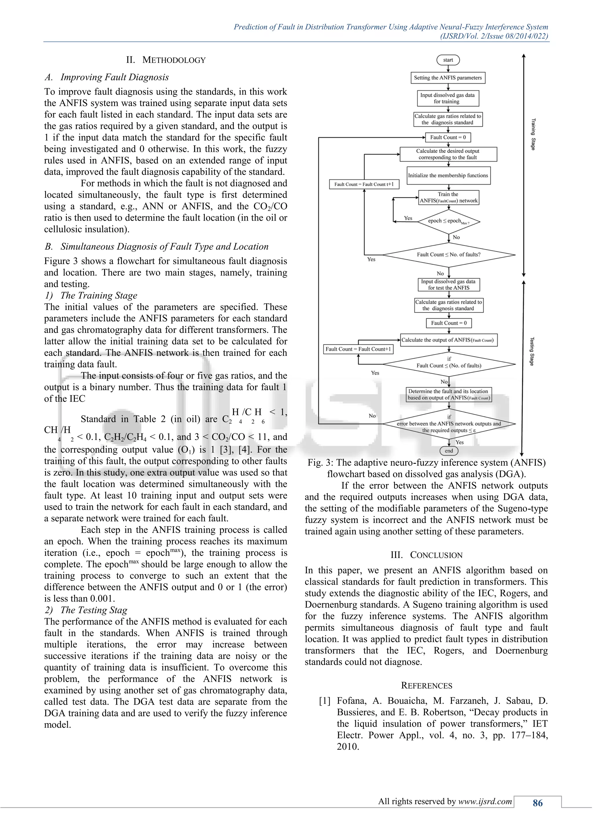 Prediction of Fault in Distribution Transformer Using Adaptive Neural-Fuzzy Interference System (IJSRD/Vol. 2/Issue 08/2014/022) All rights reserved by www.ijsrd.com 86 II. METHODOLOGY A. Improving Fault Diagnosis To improve fault diagnosis using the standards, in this work the ANFIS system was trained using separate input data sets for each fault listed in each standard. The input data sets are the gas ratios required by a given standard, and the output is 1 if the input data match the standard for the specific fault being investigated and 0 otherwise. In this work, the fuzzy rules used in ANFIS, based on an extended range of input data, improved the fault diagnosis capability of the standard. For methods in which the fault is not diagnosed and located simultaneously, the fault type is first determined using a standard, e.g., ANN or ANFIS, and the CO2/CO ratio is then used to determine the fault location (in the oil or cellulosic insulation). B. Simultaneous Diagnosis of Fault Type and Location Figure 3 shows a flowchart for simultaneous fault diagnosis and location. There are two main stages, namely, training and testing. 1) The Training Stage The initial values of the parameters are specified. These parameters include the ANFIS parameters for each standard and gas chromatography data for different transformers. The latter allow the initial training data set to be calculated for each standard. The ANFIS network is then trained for each training data fault. The input consists of four or five gas ratios, and the output is a binary number. Thus the training data for fault 1 of the IEC Standard in Table 2 (in oil) are C2 H 4 /C 2 H 6 < 1, CH 4 /H 2 < 0.1, C2H2/C2H4 < 0.1, and 3 < CO2/CO < 11, and the corresponding output value (O1) is 1 [3], [4]. For the training of this fault, the output corresponding to other faults is zero. In this study, one extra output value was used so that the fault location was determined simultaneously with the fault type. At least 10 training input and output sets were used to train the network for each fault in each standard, and a separate network were trained for each fault. Each step in the ANFIS training process is called an epoch. When the training process reaches its maximum iteration (i.e., epoch = epochmax ), the training process is complete. The epochmax should be large enough to allow the training process to converge to such an extent that the difference between the ANFIS output and 0 or 1 (the error) is less than 0.001. 2) The Testing Stag The performance of the ANFIS method is evaluated for each fault in the standards. When ANFIS is trained through multiple iterations, the error may increase between successive iterations if the training data are noisy or the quantity of training data is insufficient. To overcome this problem, the performance of the ANFIS network is examined by using another set of gas chromatography data, called test data. The DGA test data are separate from the DGA training data and are used to verify the fuzzy inference model. Fig. 3: The adaptive neuro-fuzzy inference system (ANFIS) flowchart based on dissolved gas analysis (DGA). If the error between the ANFIS network outputs and the required outputs increases when using DGA data, the setting of the modifiable parameters of the Sugeno-type fuzzy system is incorrect and the ANFIS network must be trained again using another setting of these parameters. III. CONCLUSION In this paper, we present an ANFIS algorithm based on classical standards for fault prediction in transformers. This study extends the diagnostic ability of the IEC, Rogers, and Doernenburg standards. A Sugeno training algorithm is used for the fuzzy inference systems. The ANFIS algorithm permits simultaneous diagnosis of fault type and fault location. It was applied to predict fault types in distribution transformers that the IEC, Rogers, and Doernenburg standards could not diagnose. REFERENCES [1] Fofana, A. Bouaicha, M. Farzaneh, J. Sabau, D. Bussieres, and E. B. Robertson, “Decay products in the liquid insulation of power transformers,” IET Electr. Power Appl., vol. 4, no. 3, pp. 177–184, 2010. 