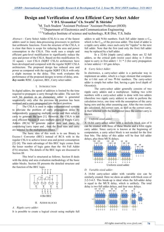 IJSRD - International Journal for Scientific Research & Development| Vol. 2, Issue 08, 2014 | ISSN (online): 2321-0613
All rights reserved by www.ijsrd.com 78
Design and Verification of Area Efficient Carry Select Adder
V D L Sivasankar1
Ch. Swathi2
B. Shirisha3
1
M. Tech Student 2
Assistant Professor 3
Assistant Professor (HOD)
1,2,3
Department of Electronics and Communication Engineering
1,2,3
Vathsalya Institute of science and technology, R.R Dist, T.S, India
Abstract— Carry Select Adder (CSLA) is one of the fastest
adders used in many data-processing processors to perform
fast arithmetic functions. From the structure of the CSLA, it
is clear that there is scope for reducing the area and power
consumption in the CSLA. This work uses a simple and
efficient gate-level modification to significantly reduce the
area and power of the CSLA. Based on this modification 16,
32 square - root CSLA (SQRT CSLA) architecture have
been developed and compared with the regular SQRT CSLA
architecture. The proposed design has reduced area and
power as compared with the regular SQRT CSLA with only
a slight increase in the delay. This work evaluates the
performance of the proposed designs in terms of delay, area.
Key words: RISC, Lopower, BEC, Carry select adder.
I. INTRODUCTION
In digital adders, the speed of addition is limited by the time
required to propagate a carry through the adder. The sum for
each bit position in an elementary adder is generated
sequentially only after the previous bit position has been
summed and a carry propagated into the next position.
The CSLA is used in many computational systems
to alleviate the problem of carry propagation delay by
independently generating multiple carries and then select a
carry to generate the sum [1]. However, the CSLA is not
area efficient because it uses multiple pairs of Ripple Carry
Adders (RCA) to generate partial sum and carry by
considering carry input and , then the final sum and carry
are selected by the multiplexers (mux).
The basic idea of this work is to use Binary to
Excess-1 Converter (BEC) instead of RCA with in the
regular CSLA to achieve lower area and power consumption
[2]–[4]. The main advantage of this BEC logic comes from
the lesser number of logic gates than the -bit Full Adder
(FA) structure. The details of the BEC logic are discussed in
Section III.
This brief is structured as follows. Section II deals
with the delay and area evaluation methodology of the basic
adder blocks. Section III presents the detailed structure and
the function of the BEC logic.
4 Bit BEC
II. ADDER BLOCKS
A. Ripple carry adder:
It is possible to create a logical circuit using multiple full
adders to add N-bit numbers. Each full adder inputs a Cin,
which is the Cout of the previous adder. This kind of adder is
a ripple carry adder, since each carry bit "ripples" to the next
full adder. Note that the first (and only the first) full adder
may be replaced by a half adder.
In a 32-bit [ripple carry] adder, there are 32 full
adders, so the critical path (worst case) delay is 3 (from
input to carry in first adder) + 31 * 2 (for carry propagation
in later adders) = 65 gate delays.
B. Carry Select Adder:
In electronics, a carry-select adder is a particular way to
implement an adder, which is a logic element that computes
the n+1-bit sum of two -bit numbers. The carry-select
adder is simple but rather fast, having a gate level depth of
O(root(n)).
The carry-select adder generally consists of two
ripple carry adders and a multiplexer. Adding two n-bit
numbers with a carry-select adder is done with two adders
(therefore two ripple carry adders) in order to perform the
calculation twice, one time with the assumption of the carry
being zero and the other assuming one. After the two results
are calculated, the correct sum, as well as the correct carry,
is then selected with the multiplexer once the correct carry is
known.
C. Uniform-sized adder:
A 16-bit carry-select adder with a uniform block size of 4
can be created with three of these blocks and a 4-bit ripple
carry adder. Since carry-in is known at the beginning of
computation, a carry select block is not needed for the first
four bits. The delay of this adder will be four full adder
delays, plus three MUX delays.
Uniform sized adder
D. Variable-sized adder:
A 16-bit carry-select adder with variable size can be
similarly created. Here we show an adder with block sizes of
2-2-3-4-5. This break-up is ideal when the full-adder delay
is equal to the MUX delay, which is unlikely. The total
delay is two full adder delays, and four mux delays.
 