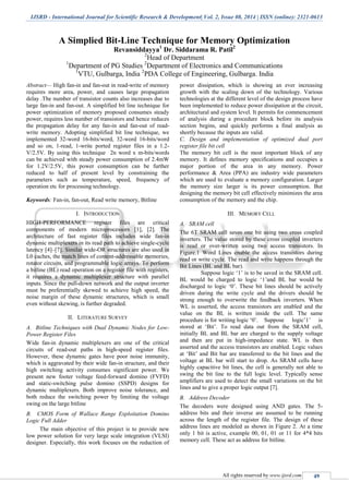 IJSRD - International Journal for Scientific Research & Development| Vol. 2, Issue 08, 2014 | ISSN (online): 2321-0613
All rights reserved by www.ijsrd.com 49
A Simplied Bit-Line Technique for Memory Optimization
Revansiddayya1
Dr. Siddarama R. Patil2
2
Head of Department
1
Department of PG Studies 2
Department of Electronics and Communications
1
VTU, Gulbarga, India 2
PDA College of Engineering, Gulbarga. India
Abstract— High fan-in and fan-out in read-write of memory
requires more area, power, and causes large propagation
delay .The number of transistor counts also increases due to
large fan-in and fan-out. A simplified bit line technique for
power optimization of memory proposed consumes steady
power, requires less number of transistors and hence reduces
the propagation delay for any fan-in and fan-out of read-
write memory. Adopting simplified bit line technique, we
implemented 32-word 16-bits/word, 32-word 16-bits/word
and so on, 1-read, 1-write ported register files in a 1.2-
V/2.5V. By using this technique 2n word x m-bits/words
can be achieved with steady power consumption of 2.4mW
for 1.2V/2.5V, this power consumption can be further
reduced to half of present level by constraining the
parameters such as temperature, speed, frequency of
operation etc for processing technology.
Keywords: Fan-in, fan-out, Read write memory, Bitline
I. INTRODUCTION
HIGH-PERFORMANCE register files are critical
components of modern microprocessors [1], [2]. The
architecture of fast register files includes wide fan-in
dynamic multiplexers in its read path to achieve single-cycle
latency [4]–[7]. Similar wide-OR structures are also used in
L0 caches, the match lines of content-addressable memories,
rotator circuits, and programmable logic arrays. To perform
a bitline (BL) read operation on a register file with registers,
it requires a dynamic multiplexer structure with parallel
inputs. Since the pull-down network and the output inverter
must be preferentially skewed to achieve high speed, the
noise margin of these dynamic structures, which is small
even without skewing, is further degraded.
II. LITERATURE SURVEY
A. Bitline Techniques with Dual Dynamic Nodes for Low-
Power Register Files
Wide fan-in dynamic multiplexers are one of the critical
circuits of read-out paths in high-speed register files.
However, these dynamic gates have poor noise immunity,
which is aggravated by their wide fan-in structure, and their
high switching activity consumes significant power. We
present new footer voltage feed-forward domino (FVFD)
and static-switching pulse domino (SSPD) designs for
dynamic multiplexers. Both improve noise tolerance, and
both reduce the switching power by limiting the voltage
swing on the large bitline
B. CMOS Form of Wallace Range Exploitation Domino
Logic Full Adder
The main objective of this project is to provide new
low power solution for very large scale integration (VLSI)
designer. Especially, this work focuses on the reduction of
power dissipation, which is showing an ever increasing
growth with the scaling down of the technology. Various
technologies at the different level of the design process have
been implemented to reduce power dissipation at the circuit,
architectural and system level. It permits for commencement
of analysis during a procedure block before its analysis
section begins, and quickly performs a final analysis as
shortly because the inputs are valid.
C. Design and implementation of optimized dual port
register file bit cell
The memory bit cell is the most important block of any
memory. It defines memory specifications and occupies a
major portion of the area in any memory. Power
performance & Area (PPA) are industry wide parameters
which are used to evaluate a memory configuration. Larger
the memory size larger is its power consumption. But
designing the memory bit cell effectively minimizes the area
consumption of the memory and the chip.
III. MEMORY CELL
A. SRAM cell
The 6T SRAM cell saves one bit using two cross coupled
inverters. The value stored by these cross coupled inverters
is read or over-written using two access transistors. In
Figure.1 Word Lines enable the access transistors during
read or write cycle. The read and write happens through the
Bit Lines (BL and BL bar).
Suppose logic ‘1’ is to be saved in the SRAM cell.
BL would be charged to logic ‘1’and BL bar would be
discharged to logic ‘0’. These bit lines should be actively
driven during the write cycle and the drivers should be
strong enough to overwrite the feedback inverters. When
WL is asserted, the access transistors are enabled and the
value on the BL is written inside the cell. The same
procedure is for writing logic ‘0’. Suppose logic’1’ is
stored at ‘Bit’. To read data out from the SRAM cell,
initially BL and BL bar are charged to the supply voltage
and then are put in high-impedance state. WL is then
asserted and the access transistors are enabled. Logic values
at ‘Bit’ and Bit bar are transferred to the bit lines and the
voltage at BL bar will start to drop. As SRAM cells have
highly capacitive bit lines, the cell is generally not able to
swing the bit line to the full logic level. Typically sense
amplifiers are used to detect the small variations on the bit
lines and to give a proper logic output [7].
B. Address Decoder
The decoders were designed using AND gates. The 5-
address bits and their inverse are assumed to be running
across the length of the register file. The design of these
address lines are modeled as shown in Figure 2. At a time
only 1 bit is active, example 00, 01, 01 or 11 for 4*4 bits
memory cell. These act as address for bitline.
 