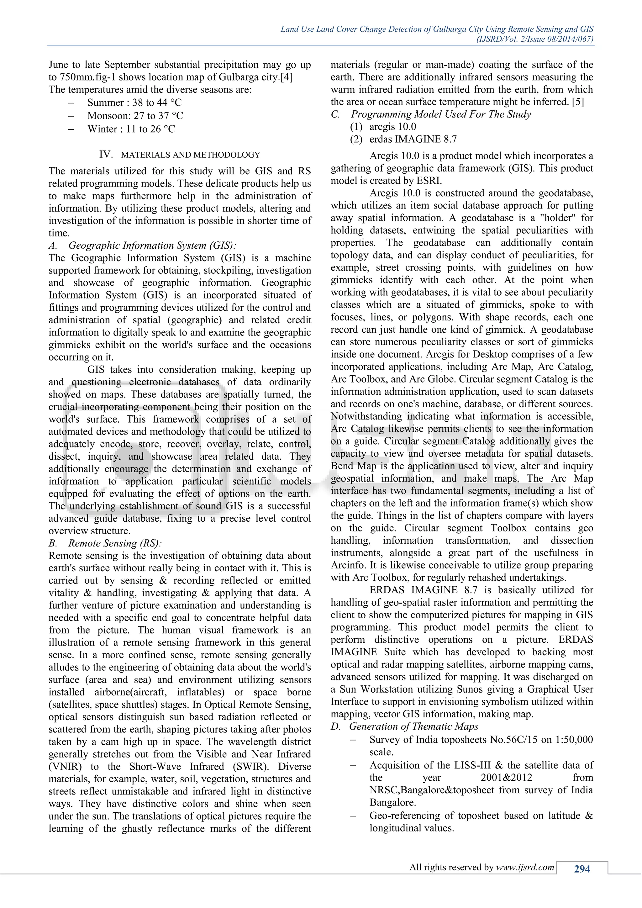 Land Use Land Cover Change Detection of Gulbarga City Using Remote Sensing and GIS
(IJSRD/Vol. 2/Issue 08/2014/067)
All rights reserved by www.ijsrd.com 294
June to late September substantial precipitation may go up
to 750mm.fig-1 shows location map of Gulbarga city.[4]
The temperatures amid the diverse seasons are:
 Summer : 38 to 44 °C
 Monsoon: 27 to 37 °C
 Winter : 11 to 26 °C
IV. MATERIALS AND METHODOLOGY
The materials utilized for this study will be GIS and RS
related programming models. These delicate products help us
to make maps furthermore help in the administration of
information. By utilizing these product models, altering and
investigation of the information is possible in shorter time of
time.
A. Geographic Information System (GIS):
The Geographic Information System (GIS) is a machine
supported framework for obtaining, stockpiling, investigation
and showcase of geographic information. Geographic
Information System (GIS) is an incorporated situated of
fittings and programming devices utilized for the control and
administration of spatial (geographic) and related credit
information to digitally speak to and examine the geographic
gimmicks exhibit on the world's surface and the occasions
occurring on it.
GIS takes into consideration making, keeping up
and questioning electronic databases of data ordinarily
showed on maps. These databases are spatially turned, the
crucial incorporating component being their position on the
world's surface. This framework comprises of a set of
automated devices and methodology that could be utilized to
adequately encode, store, recover, overlay, relate, control,
dissect, inquiry, and showcase area related data. They
additionally encourage the determination and exchange of
information to application particular scientific models
equipped for evaluating the effect of options on the earth.
The underlying establishment of sound GIS is a successful
advanced guide database, fixing to a precise level control
overview structure.
B. Remote Sensing (RS):
Remote sensing is the investigation of obtaining data about
earth's surface without really being in contact with it. This is
carried out by sensing & recording reflected or emitted
vitality & handling, investigating & applying that data. A
further venture of picture examination and understanding is
needed with a specific end goal to concentrate helpful data
from the picture. The human visual framework is an
illustration of a remote sensing framework in this general
sense. In a more confined sense, remote sensing generally
alludes to the engineering of obtaining data about the world's
surface (area and sea) and environment utilizing sensors
installed airborne(aircraft, inflatables) or space borne
(satellites, space shuttles) stages. In Optical Remote Sensing,
optical sensors distinguish sun based radiation reflected or
scattered from the earth, shaping pictures taking after photos
taken by a cam high up in space. The wavelength district
generally stretches out from the Visible and Near Infrared
(VNIR) to the Short-Wave Infrared (SWIR). Diverse
materials, for example, water, soil, vegetation, structures and
streets reflect unmistakable and infrared light in distinctive
ways. They have distinctive colors and shine when seen
under the sun. The translations of optical pictures require the
learning of the ghastly reflectance marks of the different
materials (regular or man-made) coating the surface of the
earth. There are additionally infrared sensors measuring the
warm infrared radiation emitted from the earth, from which
the area or ocean surface temperature might be inferred. [5]
C. Programming Model Used For The Study
(1) arcgis 10.0
(2) erdas IMAGINE 8.7
Arcgis 10.0 is a product model which incorporates a
gathering of geographic data framework (GIS). This product
model is created by ESRI.
Arcgis 10.0 is constructed around the geodatabase,
which utilizes an item social database approach for putting
away spatial information. A geodatabase is a "holder" for
holding datasets, entwining the spatial peculiarities with
properties. The geodatabase can additionally contain
topology data, and can display conduct of peculiarities, for
example, street crossing points, with guidelines on how
gimmicks identify with each other. At the point when
working with geodatabases, it is vital to see about peculiarity
classes which are a situated of gimmicks, spoke to with
focuses, lines, or polygons. With shape records, each one
record can just handle one kind of gimmick. A geodatabase
can store numerous peculiarity classes or sort of gimmicks
inside one document. Arcgis for Desktop comprises of a few
incorporated applications, including Arc Map, Arc Catalog,
Arc Toolbox, and Arc Globe. Circular segment Catalog is the
information administration application, used to scan datasets
and records on one's machine, database, or different sources.
Notwithstanding indicating what information is accessible,
Arc Catalog likewise permits clients to see the information
on a guide. Circular segment Catalog additionally gives the
capacity to view and oversee metadata for spatial datasets.
Bend Map is the application used to view, alter and inquiry
geospatial information, and make maps. The Arc Map
interface has two fundamental segments, including a list of
chapters on the left and the information frame(s) which show
the guide. Things in the list of chapters compare with layers
on the guide. Circular segment Toolbox contains geo
handling, information transformation, and dissection
instruments, alongside a great part of the usefulness in
Arcinfo. It is likewise conceivable to utilize group preparing
with Arc Toolbox, for regularly rehashed undertakings.
ERDAS IMAGINE 8.7 is basically utilized for
handling of geo-spatial raster information and permitting the
client to show the computerized pictures for mapping in GIS
programming. This product model permits the client to
perform distinctive operations on a picture. ERDAS
IMAGINE Suite which has developed to backing most
optical and radar mapping satellites, airborne mapping cams,
advanced sensors utilized for mapping. It was discharged on
a Sun Workstation utilizing Sunos giving a Graphical User
Interface to support in envisioning symbolism utilized within
mapping, vector GIS information, making map.
D. Generation of Thematic Maps
 Survey of India toposheets No.56C/15 on 1:50,000
scale.
 Acquisition of the LISS-III & the satellite data of
the year 2001&2012 from
NRSC,Bangalore&toposheet from survey of India
Bangalore.
 Geo-referencing of toposheet based on latitude &
longitudinal values.
 
