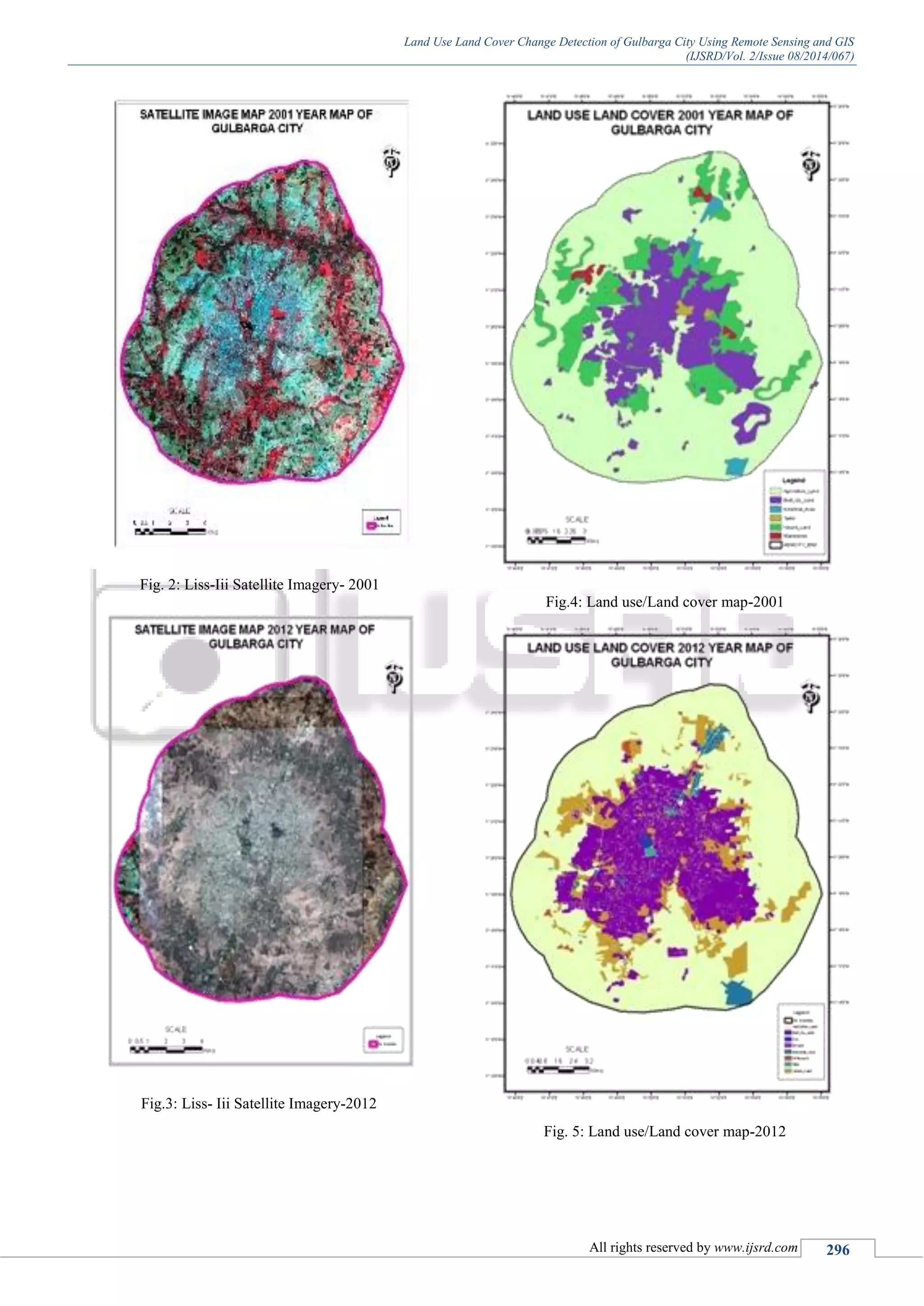 Land Use Land Cover Change Detection of Gulbarga City Using Remote Sensing and GIS
(IJSRD/Vol. 2/Issue 08/2014/067)
All rights reserved by www.ijsrd.com 296
Fig. 2: Liss-Iii Satellite Imagery- 2001
Fig.3: Liss- Iii Satellite Imagery-2012
Fig.4: Land use/Land cover map-2001
Fig. 5: Land use/Land cover map-2012
 