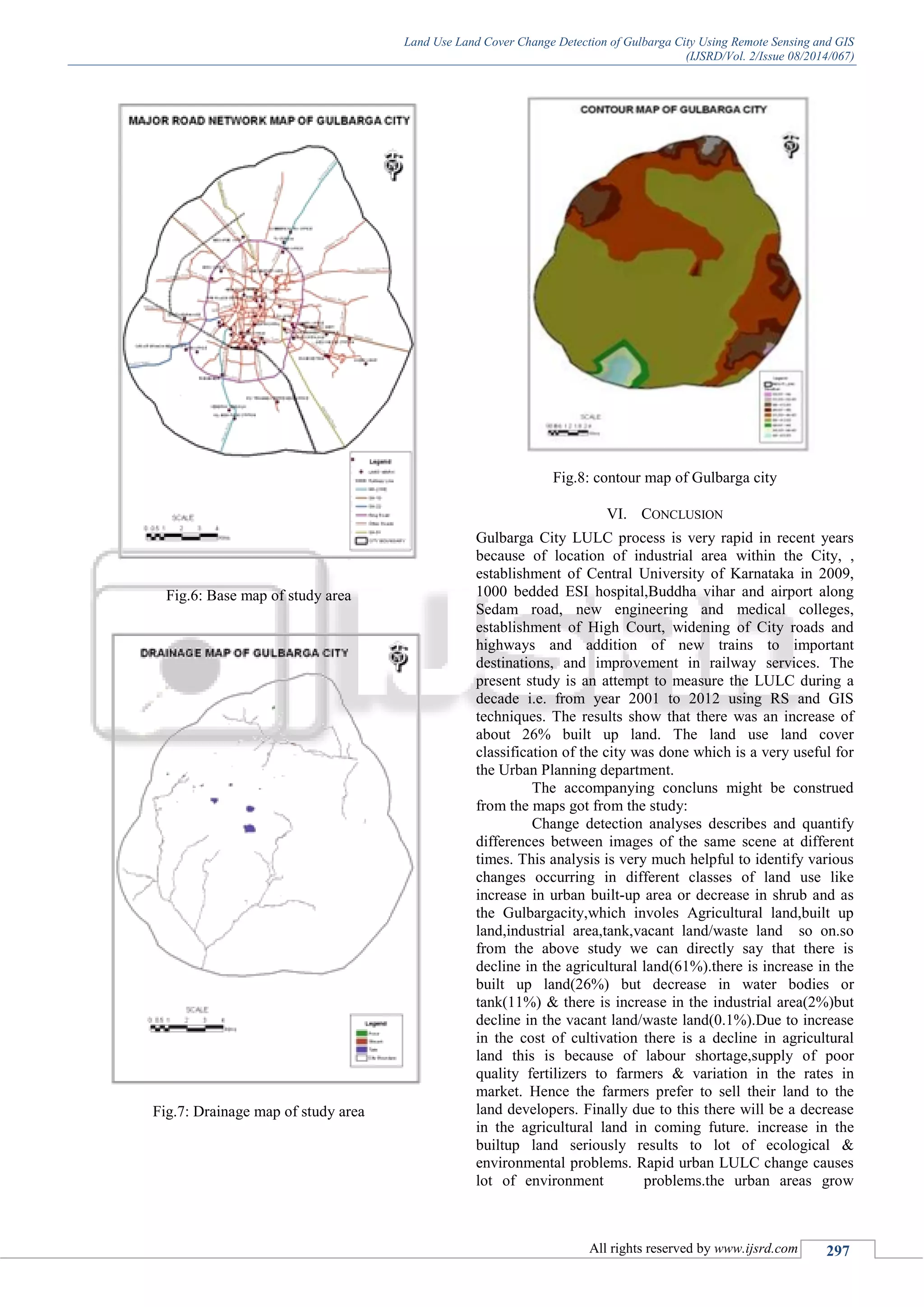 Land Use Land Cover Change Detection of Gulbarga City Using Remote Sensing and GIS
(IJSRD/Vol. 2/Issue 08/2014/067)
All rights reserved by www.ijsrd.com 297
Fig.6: Base map of study area
Fig.7: Drainage map of study area
Fig.8: contour map of Gulbarga city
VI. CONCLUSION
Gulbarga City LULC process is very rapid in recent years
because of location of industrial area within the City, ,
establishment of Central University of Karnataka in 2009,
1000 bedded ESI hospital,Buddha vihar and airport along
Sedam road, new engineering and medical colleges,
establishment of High Court, widening of City roads and
highways and addition of new trains to important
destinations, and improvement in railway services. The
present study is an attempt to measure the LULC during a
decade i.e. from year 2001 to 2012 using RS and GIS
techniques. The results show that there was an increase of
about 26% built up land. The land use land cover
classification of the city was done which is a very useful for
the Urban Planning department.
The accompanying concluns might be construed
from the maps got from the study:
Change detection analyses describes and quantify
differences between images of the same scene at different
times. This analysis is very much helpful to identify various
changes occurring in different classes of land use like
increase in urban built-up area or decrease in shrub and as
the Gulbargacity,which involes Agricultural land,built up
land,industrial area,tank,vacant land/waste land so on.so
from the above study we can directly say that there is
decline in the agricultural land(61%).there is increase in the
built up land(26%) but decrease in water bodies or
tank(11%) & there is increase in the industrial area(2%)but
decline in the vacant land/waste land(0.1%).Due to increase
in the cost of cultivation there is a decline in agricultural
land this is because of labour shortage,supply of poor
quality fertilizers to farmers & variation in the rates in
market. Hence the farmers prefer to sell their land to the
land developers. Finally due to this there will be a decrease
in the agricultural land in coming future. increase in the
builtup land seriously results to lot of ecological &
environmental problems. Rapid urban LULC change causes
lot of environment problems.the urban areas grow
 