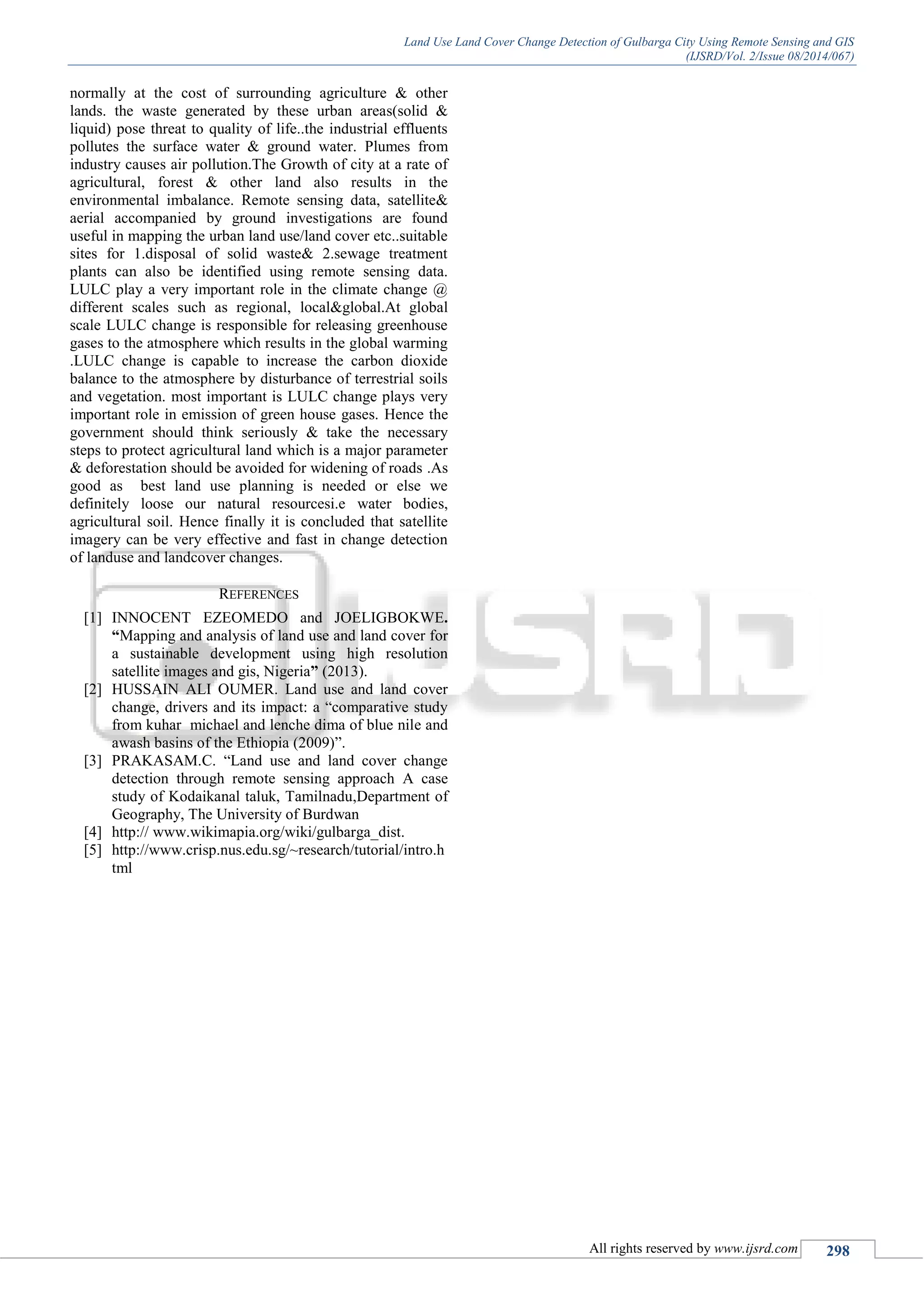 Land Use Land Cover Change Detection of Gulbarga City Using Remote Sensing and GIS
(IJSRD/Vol. 2/Issue 08/2014/067)
All rights reserved by www.ijsrd.com 298
normally at the cost of surrounding agriculture & other
lands. the waste generated by these urban areas(solid &
liquid) pose threat to quality of life..the industrial effluents
pollutes the surface water & ground water. Plumes from
industry causes air pollution.The Growth of city at a rate of
agricultural, forest & other land also results in the
environmental imbalance. Remote sensing data, satellite&
aerial accompanied by ground investigations are found
useful in mapping the urban land use/land cover etc..suitable
sites for 1.disposal of solid waste& 2.sewage treatment
plants can also be identified using remote sensing data.
LULC play a very important role in the climate change @
different scales such as regional, local&global.At global
scale LULC change is responsible for releasing greenhouse
gases to the atmosphere which results in the global warming
.LULC change is capable to increase the carbon dioxide
balance to the atmosphere by disturbance of terrestrial soils
and vegetation. most important is LULC change plays very
important role in emission of green house gases. Hence the
government should think seriously & take the necessary
steps to protect agricultural land which is a major parameter
& deforestation should be avoided for widening of roads .As
good as best land use planning is needed or else we
definitely loose our natural resourcesi.e water bodies,
agricultural soil. Hence finally it is concluded that satellite
imagery can be very effective and fast in change detection
of landuse and landcover changes.
REFERENCES
[1] INNOCENT EZEOMEDO and JOELIGBOKWE.
“Mapping and analysis of land use and land cover for
a sustainable development using high resolution
satellite images and gis, Nigeria” (2013).
[2] HUSSAIN ALI OUMER. Land use and land cover
change, drivers and its impact: a “comparative study
from kuhar michael and lenche dima of blue nile and
awash basins of the Ethiopia (2009)”.
[3] PRAKASAM.C. “Land use and land cover change
detection through remote sensing approach A case
study of Kodaikanal taluk, Tamilnadu,Department of
Geography, The University of Burdwan
[4] http:// www.wikimapia.org/wiki/gulbarga_dist.
[5] http://www.crisp.nus.edu.sg/~research/tutorial/intro.h
tml
 