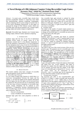 IJSRD - International Journal for Scientific Research & Development| Vol. 2, Issue 08, 2014 | ISSN (online): 2321-0613
All rights reserved by www.ijsrd.com 119
A Novel Design of 4 Bit Johnson Counter Using Reversible Logic Gates
Heranmoy Maity1
Abhijit Dey2
Shashank Kumar Singh3
1,2,3
Department of Electronics and Communication Engineering
1,2,3
NSHM Knowledge Campus, Durgapur, India
Abstract— In recent years, reversible logic circuits have
attracted considerable attention in improving some fields
like nanotechnology, quantum computing, cryptography,
optical computing and low power design of circuits due to
its low power dissipating characteristic. In this paper we
proposed the design of 4-bit Johnson counter which uses
reversible gates and derived quantum cost, constant inputs,
garbage output and number of gates to implement it.
Keywords: Reversible logic, Quantum cost, Constant input,
Garbage output, Johnson Counter, Quantum computing
I. INTRODUCTION
Landauer states that the loss of one bit of information
dissipates KTln2 joules of energy, where K is the
Boltzmann constant and T is the absolute temperature at
which the operation is performed [1]. At room temperature
the heat dissipation due to loss of one bit of information is
very small but not negligible. This computation procedure is
irreversible. Further Bennett, showed that one can avoid
KTln2 joules of energy dissipation from the circuit if input
can be extracted from output and it would be possible if and
only if reversible gates are used [2]. Research is going on in
the field of reversible logic and a good amount of research
work has been carried out in the area of reversible
combinational logic. However, there is not much work in the
area of sequential circuit like flip-flops and counters. A
counter, by function, is a sequential circuit consisting a set
of flip-flops connected in a suitable manner to count the
sequence of the input pulses presented to it in digital
form.[10] This paper proposes a novel design of 4-bit
Johnson or Shift counter using reversible gates.
II. BASIC CONCEPTS
This section explains some basic concepts of reversible
gates and quantum circuits which are as follows:
A. Reversible logic Function
It is an n-input n-output logic function in which there is a
one-to-one correspondence between the inputs and the
outputs, i.e. not only the outputs can be uniquely determined
from the inputs, but also the inputs can be recovered from
the outputs.[6] This prevents the loss of information which
is the root cause of power dissipation in irreversible logic
circuits. Energy dissipation can be reduced or even
eliminated if computation becomes Information-lossless.
The reversible logic circuits must be constructed under two
main constraints. They are:
 Fan-out is not permitted.
 Loops or feedbacks are not permitted
Quantum logic gates have some properties as shown in
“(1.1).”
}…… (1.1)
Any reversible logic gate (circuit) is realized by using
mentioned gates above, NOT and FG gates. The properties
above show that when two V gates are in series they will
behave as a NOT gate. Similarly, two V+
gates in series also
function as a NOT gate. A V gate in series with V+
gate, and
vice versa, is an identity.
B. Garbage output
This refers to the number of unused outputs present in a
reversible logic. A garbage output is an output that is needed
to change an irreversible gate to a reversible one and are not
used to the input to the other gates
C. Quantum gate
Quantum gates are reversible and based on quantum
computing. For realizing 1×1 and 2×2 quantum gates we can
use quantum technique. Since bigger quantum gates like
3×3, 4x4 etc. cannot be realized by quantum technique
directly, 1×1 and 2×2 quantum gates are used for realizing
this bigger quantum gates.
D. Quantum Cost
This refers to the cost of the circuit in terms of the cost of a
primitive gate. The quantum cost of a reversible gate is the
number of 1x1 and 2x2 reversible gates or quantum gates
required in its design. The quantum costs of all reversible
1x1 and 2x2 gates are taken as unity. Since every reversible
gate is a combination of 1 x 1 or 2 x 2 quantum gate, so the
quantum cost of a reversible gate can be calculated by
counting the numbers of NOT, Controlled-V, Controlled-V+
and CNOT gates used.[3],[14]
E. Reversible gate
A gate with equal number of input and output in which input
and output have one –to-one mapping. This helps to
determine the outputs from the inputs and also the inputs
can be uniquely recovered from the outputs. If the input
vector of a reversible gate is denoted by IV= (I1,I2,I3,…,IK),
the output vector can be represented as OV=
(O1,O2,O3,…,OK). A reversible gate can be represented as
K×K in which the number of input and output is K.
F. Feynman gate (cnot gate)
The Feynman gate (FG) or the Controlled-NOT gate
(CNOT) is a 2-input 2- output reversible gate having the
mapping (A, B) to (P = A, Q = A⊕B) where A, B are the
inputs and P, Q are the outputs, respectively.[5]. Since it is a
2×2 gate, it has a quantum cost of 1. “Fig. 1” and “Fig. 2”
shows the block diagram and quantum representation of the
Feynman gate. “Fig. 3” and “Fig. 4”
shows the block diagram and quantum representation of
Double Feynman Gate respectively. Quantum cost of DFG
is 2 as it needs two CNOT gate to implement it.
Fig. 1: 2X2 Feynman
 