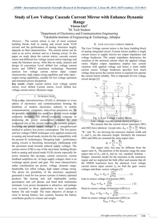 IJSRD - International Journal for Scientific Research & Development| Vol. 2, Issue 08, 2014 | ISSN (online): 2321-0613
All rights reserved by www.ijsrd.com 138
Study of Low Voltage Cascode Current Mirror with Enhance Dynamic
Range
Viswas Giri1
1
M. Tech Student
1
Department of Electronics and Communication Engineering
1
Takshshila Institute of Engineering & Technology, Jabalpur
Abstract— The current mirror is one of most common
building blocks both in analog and mixed mode VLSI
circuits and the performance of analog structures largely
depends on their characteristics. The current mirror can be
used as an active element and as a biasing circuit. In this
paper we study about the current mirror, cascode current
mirror and different low voltage current mirror topology and
study the literature survey. After that we study, analysis and
design of convention Level shifted low voltage current
mirror and TSPICE simulation technology. Presented
analysis low voltage current mirror input –output
characteristic, high output swing capability and wide input -
output swing capabilities, suitable for low voltage operation
and minimum power dissipation.
Key words: simple current mirror, Low voltage current
mirror, level shifted Current mirror, Level shifted low
voltage current mirror, Dynamic range.
I. INTRODUCTION
Now a day, microelectronics (VLSI) is dominant in every
sphere of electronics and communications forming the
backbone of modern electronics industry in mobile
communications, computers, state-of-art processors etc. So
the portable electronics has made low power circuit design
extremely desirable. All efforts eventually converge on
decreasing the power consumption entailed by ever
compacted size of the circuits enabling the portable gadgets.
Reducing the power supply voltage is a straightforward
method to achieve low power consumption. The low power
and low voltage CMOS techniques were applied extensively
in analog and mixed mode circuits for the compatibility with
the present IC technologies. Designing high – performance
analog circuits is becoming increasingly challenging with
the persistent trend towards reduced supply voltages. The
current mirror (CM) is one of the most basic building blocks
both in analog and mixed mode VLSI circuits especially for
active elements like op-amps, current conveyors, current
feedback amplifiers etc. At large supply voltages, there is an
exchange speed, power and gain. The main characteristics
under consideration are power, voltage, dynamic range,
bandwidth, low offset voltage, high output voltage swing.
The desire for portability of the electronic equipment
generated a need for low power systems in battery operated
products like hearing aids and implantable cardiac
pacemakers and cell phones and hand held multimedia
terminals. Low power dissipation is attractive, and perhaps
even essential in these applications to have reasonable
battery life and weight. The main objective of design is
close to having battery- less systems, because the battery
contributes greatly to volume and weight.
II. LOW VOLTAGE CURRENT MIRROR
The Low Voltage current mirror is the basic building block
of analog integrated circuit. Current mirror enables a single
current source to supply mirrors are output impedance and
voltage headroom. The output impedance determines the
variation of the mirrored current when the applied voltage
varies. Higher output impedance implies less current
variation with applied voltage and hence a more stable
current source Voltage headroom specifies how much
voltage drop across the current mirror is required ton operate
the current mirror reliably. This is important for low voltage
circuit design [2].
Fig. 1: Low Voltage Current Mirror
Low voltage cascode current shown in Figure 1.
We assume that the current mirror transistors (M1)
and (M2) have identical. Accept ratio, Where
‘W1’ and ‘W2’ are showing the transistor channel width and
L1 and L2 are the transistor length. Similarly the transistor
(M3) and (M4) are assumed the same aspect ratio
The aspect ratio Am may be different from the
aspect ratio Ac. The partition of the dynamic range the same
aspect ratio of Am and Ac and we use standard Schman –
Hodges transistor model for the transistor in the saturation
region and we neglected the bulk effect and assume that all
the NMOS transistors have the identical. Low voltage
current mirror input current Iin we find the gate- source
voltages and drain -source voltages [3]
√ .................. (1)
Gate to source voltage of transistor (M3).
√ ........................ ( 2)
Drain to source voltage of transistor ((M1)) is
√ ........................(3)
Drain to source voltage of transistor ((M3) )is
 