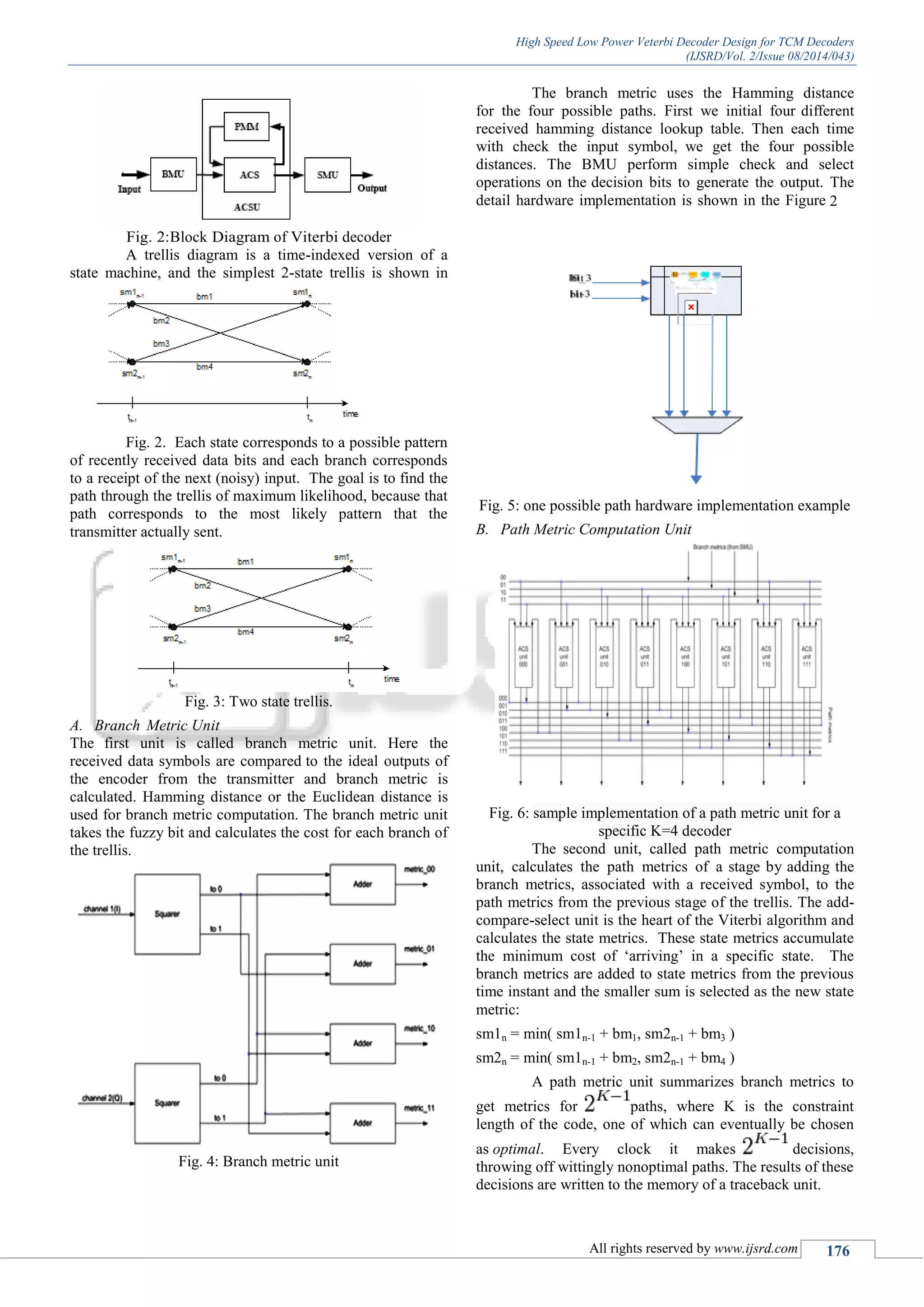 High Speed Low Power Veterbi Decoder Design for TCM Decoders
(IJSRD/Vol. 2/Issue 08/2014/043)
All rights reserved by www.ijsrd.com 176
Fig. 2:Block Diagram of Viterbi decoder
A trellis diagram is a time-indexed version of a
state machine, and the simplest 2-state trellis is shown in
Fig. 2. Each state corresponds to a possible pattern
of recently received data bits and each branch corresponds
to a receipt of the next (noisy) input. The goal is to find the
path through the trellis of maximum likelihood, because that
path corresponds to the most likely pattern that the
transmitter actually sent.
Fig. 3: Two state trellis.
A. Branch Metric Unit
The first unit is called branch metric unit. Here the
received data symbols are compared to the ideal outputs of
the encoder from the transmitter and branch metric is
calculated. Hamming distance or the Euclidean distance is
used for branch metric computation. The branch metric unit
takes the fuzzy bit and calculates the cost for each branch of
the trellis.
Fig. 4: Branch metric unit
The branch metric uses the Hamming distance
for the four possible paths. First we initial four different
received hamming distance lookup table. Then each time
with check the input symbol, we get the four possible
distances. The BMU perform simple check and select
operations on the decision bits to generate the output. The
detail hardware implementation is shown in the Figure 2
Fig. 5: one possible path hardware implementation example
B. Path Metric Computation Unit
Fig. 6: sample implementation of a path metric unit for a
specific K=4 decoder
The second unit, called path metric computation
unit, calculates the path metrics of a stage by adding the
branch metrics, associated with a received symbol, to the
path metrics from the previous stage of the trellis. The add-
compare-select unit is the heart of the Viterbi algorithm and
calculates the state metrics. These state metrics accumulate
the minimum cost of „arriving‟ in a specific state. The
branch metrics are added to state metrics from the previous
time instant and the smaller sum is selected as the new state
metric:
sm1n = min( sm1n-1 + bm1, sm2n-1 + bm3 )
sm2n = min( sm1n-1 + bm2, sm2n-1 + bm4 )
A path metric unit summarizes branch metrics to
get metrics for paths, where K is the constraint
length of the code, one of which can eventually be chosen
as optimal. Every clock it makes decisions,
throwing off wittingly nonoptimal paths. The results of these
decisions are written to the memory of a traceback unit.
 