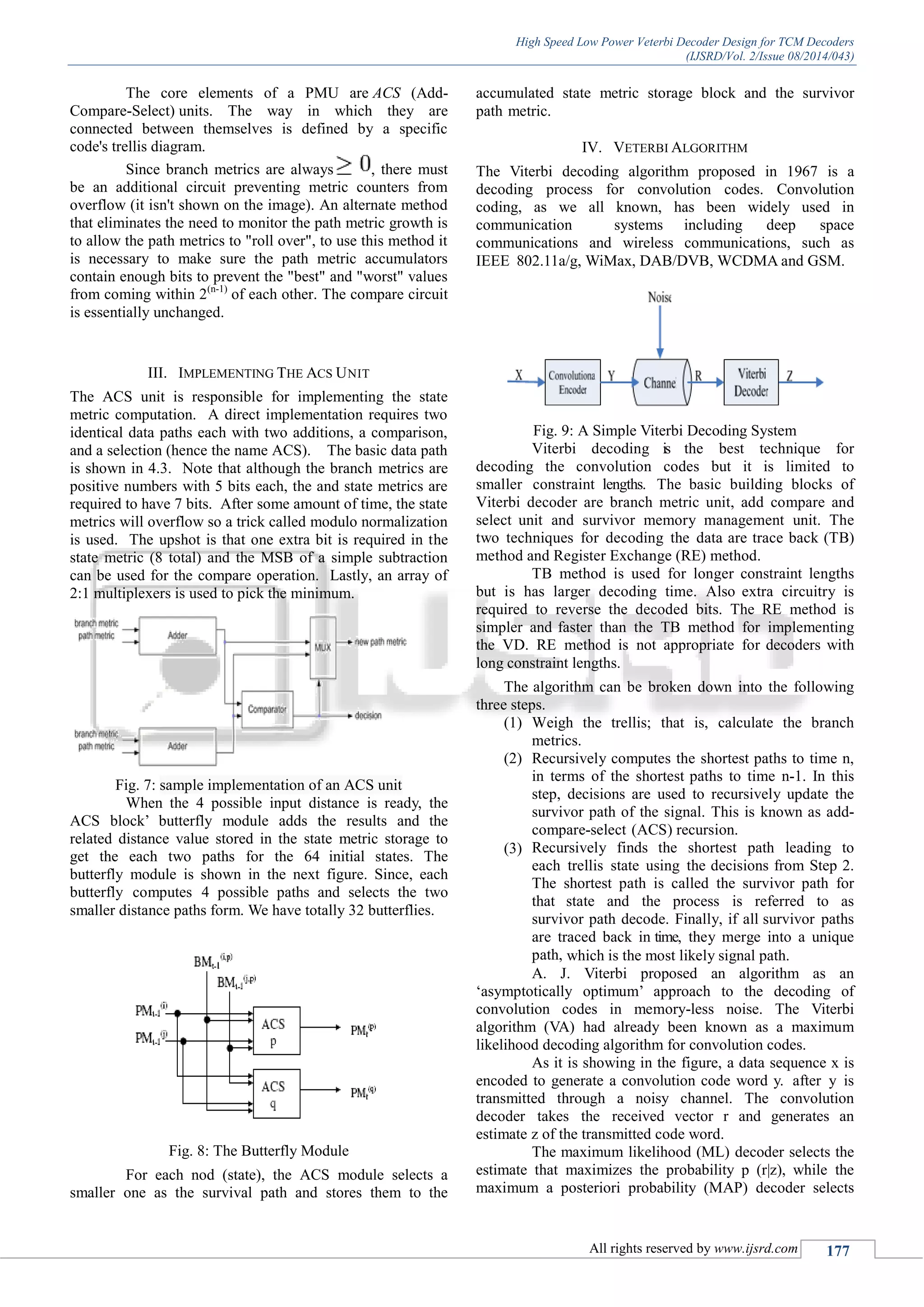 High Speed Low Power Veterbi Decoder Design for TCM Decoders
(IJSRD/Vol. 2/Issue 08/2014/043)
All rights reserved by www.ijsrd.com 177
The core elements of a PMU are ACS (Add-
Compare-Select) units. The way in which they are
connected between themselves is defined by a specific
code's trellis diagram.
Since branch metrics are always , there must
be an additional circuit preventing metric counters from
overflow (it isn't shown on the image). An alternate method
that eliminates the need to monitor the path metric growth is
to allow the path metrics to "roll over", to use this method it
is necessary to make sure the path metric accumulators
contain enough bits to prevent the "best" and "worst" values
from coming within 2(n-1)
of each other. The compare circuit
is essentially unchanged.
III. IMPLEMENTING THE ACS UNIT
The ACS unit is responsible for implementing the state
metric computation. A direct implementation requires two
identical data paths each with two additions, a comparison,
and a selection (hence the name ACS). The basic data path
is shown in 4.3. Note that although the branch metrics are
positive numbers with 5 bits each, the and state metrics are
required to have 7 bits. After some amount of time, the state
metrics will overflow so a trick called modulo normalization
is used. The upshot is that one extra bit is required in the
state metric (8 total) and the MSB of a simple subtraction
can be used for the compare operation. Lastly, an array of
2:1 multiplexers is used to pick the minimum.
Fig. 7: sample implementation of an ACS unit
When the 4 possible input distance is ready, the
ACS block‟ butterfly module adds the results and the
related distance value stored in the state metric storage to
get the each two paths for the 64 initial states. The
butterfly module is shown in the next figure. Since, each
butterfly computes 4 possible paths and selects the two
smaller distance paths form. We have totally 32 butterflies.
Fig. 8: The Butterfly Module
For each nod (state), the ACS module selects a
smaller one as the survival path and stores them to the
accumulated state metric storage block and the survivor
path metric.
IV. VETERBI ALGORITHM
The Viterbi decoding algorithm proposed in 1967 is a
decoding process for convolution codes. Convolution
coding, as we all known, has been widely used in
communication systems including deep space
communications and wireless communications, such as
IEEE 802.11a/g, WiMax, DAB/DVB, WCDMA and GSM.
Fig. 9: A Simple Viterbi Decoding System
Viterbi decoding is the best technique for
decoding the convolution codes but it is limited to
smaller constraint lengths. The basic building blocks of
Viterbi decoder are branch metric unit, add compare and
select unit and survivor memory management unit. The
two techniques for decoding the data are trace back (TB)
method and Register Exchange (RE) method.
TB method is used for longer constraint lengths
but is has larger decoding time. Also extra circuitry is
required to reverse the decoded bits. The RE method is
simpler and faster than the TB method for implementing
the VD. RE method is not appropriate for decoders with
long constraint lengths.
The algorithm can be broken down into the following
three steps.
(1) Weigh the trellis; that is, calculate the branch
metrics.
(2) Recursively computes the shortest paths to time n,
in terms of the shortest paths to time n-1. In this
step, decisions are used to recursively update the
survivor path of the signal. This is known as add-
compare-select (ACS) recursion.
(3) Recursively finds the shortest path leading to
each trellis state using the decisions from Step 2.
The shortest path is called the survivor path for
that state and the process is referred to as
survivor path decode. Finally, if all survivor paths
are traced back in time, they merge into a unique
path, which is the most likely signal path.
A. J. Viterbi proposed an algorithm as an
„asymptotically optimum‟ approach to the decoding of
convolution codes in memory-less noise. The Viterbi
algorithm (VA) had already been known as a maximum
likelihood decoding algorithm for convolution codes.
As it is showing in the figure, a data sequence x is
encoded to generate a convolution code word y. after y is
transmitted through a noisy channel. The convolution
decoder takes the received vector r and generates an
estimate z of the transmitted code word.
The maximum likelihood (ML) decoder selects the
estimate that maximizes the probability p (r|z), while the
maximum a posteriori probability (MAP) decoder selects
 