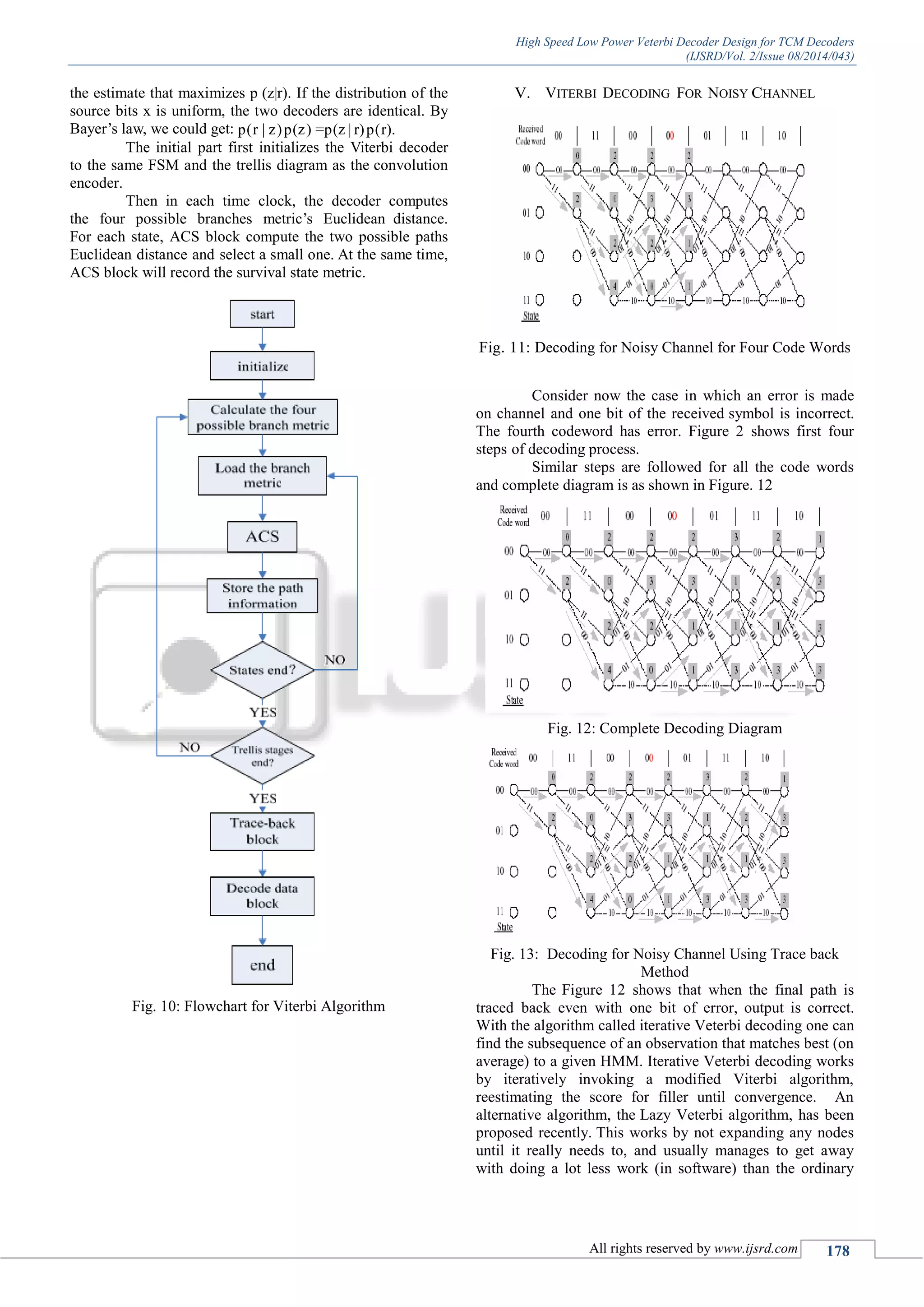 High Speed Low Power Veterbi Decoder Design for TCM Decoders
(IJSRD/Vol. 2/Issue 08/2014/043)
All rights reserved by www.ijsrd.com 178
the estimate that maximizes p (z|r). If the distribution of the
source bits x is uniform, the two decoders are identical. By
Bayer‟s law, we could get: p(r | z)p(z) =p(z | r)p(r).
The initial part first initializes the Viterbi decoder
to the same FSM and the trellis diagram as the convolution
encoder.
Then in each time clock, the decoder computes
the four possible branches metric‟s Euclidean distance.
For each state, ACS block compute the two possible paths
Euclidean distance and select a small one. At the same time,
ACS block will record the survival state metric.
Fig. 10: Flowchart for Viterbi Algorithm
V. VITERBI DECODING FOR NOISY CHANNEL
Fig. 11: Decoding for Noisy Channel for Four Code Words
Consider now the case in which an error is made
on channel and one bit of the received symbol is incorrect.
The fourth codeword has error. Figure 2 shows first four
steps of decoding process.
Similar steps are followed for all the code words
and complete diagram is as shown in Figure. 12
Fig. 12: Complete Decoding Diagram
Fig. 13: Decoding for Noisy Channel Using Trace back
Method
The Figure 12 shows that when the final path is
traced back even with one bit of error, output is correct.
With the algorithm called iterative Veterbi decoding one can
find the subsequence of an observation that matches best (on
average) to a given HMM. Iterative Veterbi decoding works
by iteratively invoking a modified Viterbi algorithm,
reestimating the score for filler until convergence. An
alternative algorithm, the Lazy Veterbi algorithm, has been
proposed recently. This works by not expanding any nodes
until it really needs to, and usually manages to get away
with doing a lot less work (in software) than the ordinary
 
