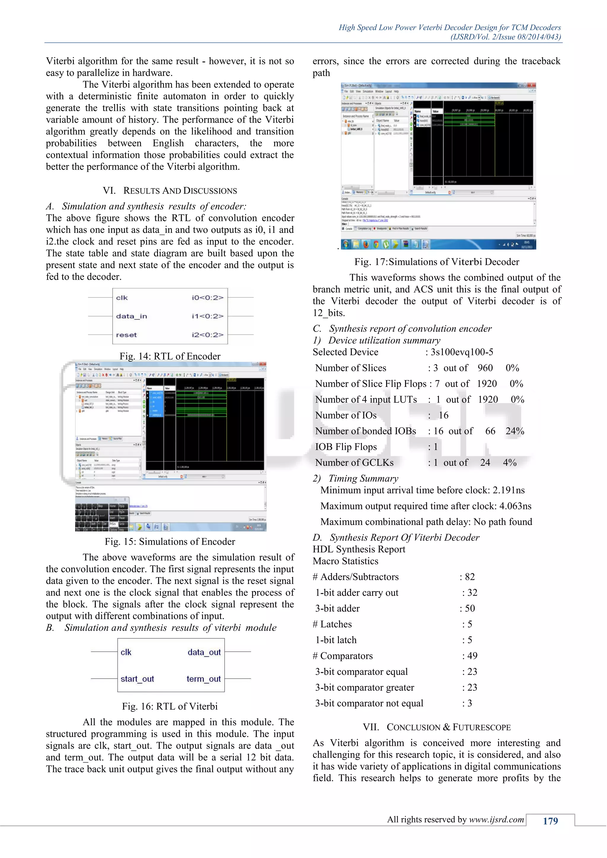 High Speed Low Power Veterbi Decoder Design for TCM Decoders
(IJSRD/Vol. 2/Issue 08/2014/043)
All rights reserved by www.ijsrd.com 179
Viterbi algorithm for the same result - however, it is not so
easy to parallelize in hardware.
The Viterbi algorithm has been extended to operate
with a deterministic finite automaton in order to quickly
generate the trellis with state transitions pointing back at
variable amount of history. The performance of the Viterbi
algorithm greatly depends on the likelihood and transition
probabilities between English characters, the more
contextual information those probabilities could extract the
better the performance of the Viterbi algorithm.
VI. RESULTS AND DISCUSSIONS
A. Simulation and synthesis results of encoder:
The above figure shows the RTL of convolution encoder
which has one input as data_in and two outputs as i0, i1 and
i2.the clock and reset pins are fed as input to the encoder.
The state table and state diagram are built based upon the
present state and next state of the encoder and the output is
fed to the decoder.
Fig. 14: RTL of Encoder
Fig. 15: Simulations of Encoder
The above waveforms are the simulation result of
the convolution encoder. The first signal represents the input
data given to the encoder. The next signal is the reset signal
and next one is the clock signal that enables the process of
the block. The signals after the clock signal represent the
output with different combinations of input.
B. Simulation and synthesis results of viterbi module
Fig. 16: RTL of Viterbi
All the modules are mapped in this module. The
structured programming is used in this module. The input
signals are clk, start_out. The output signals are data _out
and term_out. The output data will be a serial 12 bit data.
The trace back unit output gives the final output without any
errors, since the errors are corrected during the traceback
path
.
Fig. 17:Simulations of Viterbi Decoder
This waveforms shows the combined output of the
branch metric unit, and ACS unit this is the final output of
the Viterbi decoder the output of Viterbi decoder is of
12_bits.
C. Synthesis report of convolution encoder
1) Device utilization summary
Selected Device : 3s100evq100-5
Number of Slices : 3 out of 960 0%
Number of Slice Flip Flops : 7 out of 1920 0%
Number of 4 input LUTs : 1 out of 1920 0%
Number of IOs : 16
Number of bonded IOBs : 16 out of 66 24%
IOB Flip Flops : 1
Number of GCLKs : 1 out of 24 4%
2) Timing Summary
Minimum input arrival time before clock: 2.191ns
Maximum output required time after clock: 4.063ns
Maximum combinational path delay: No path found
D. Synthesis Report Of Viterbi Decoder
HDL Synthesis Report
Macro Statistics
# Adders/Subtractors : 82
1-bit adder carry out : 32
3-bit adder : 50
# Latches : 5
1-bit latch : 5
# Comparators : 49
3-bit comparator equal : 23
3-bit comparator greater : 23
3-bit comparator not equal : 3
VII. CONCLUSION & FUTURESCOPE
As Viterbi algorithm is conceived more interesting and
challenging for this research topic, it is considered, and also
it has wide variety of applications in digital communications
field. This research helps to generate more profits by the
 