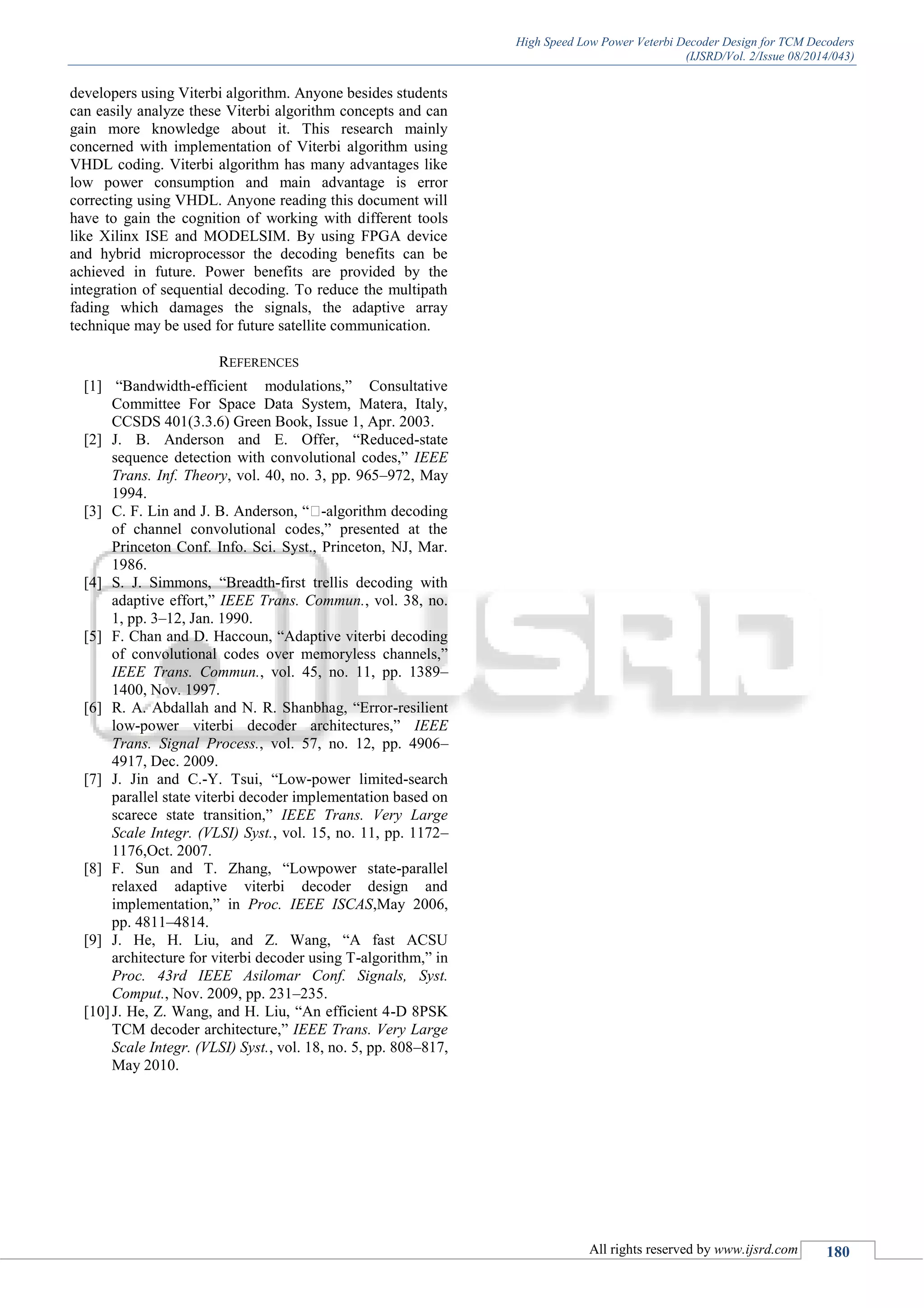High Speed Low Power Veterbi Decoder Design for TCM Decoders
(IJSRD/Vol. 2/Issue 08/2014/043)
All rights reserved by www.ijsrd.com 180
developers using Viterbi algorithm. Anyone besides students
can easily analyze these Viterbi algorithm concepts and can
gain more knowledge about it. This research mainly
concerned with implementation of Viterbi algorithm using
VHDL coding. Viterbi algorithm has many advantages like
low power consumption and main advantage is error
correcting using VHDL. Anyone reading this document will
have to gain the cognition of working with different tools
like Xilinx ISE and MODELSIM. By using FPGA device
and hybrid microprocessor the decoding benefits can be
achieved in future. Power benefits are provided by the
integration of sequential decoding. To reduce the multipath
fading which damages the signals, the adaptive array
technique may be used for future satellite communication.
REFERENCES
[1] “Bandwidth-efficient modulations,” Consultative
Committee For Space Data System, Matera, Italy,
CCSDS 401(3.3.6) Green Book, Issue 1, Apr. 2003.
[2] J. B. Anderson and E. Offer, “Reduced-state
sequence detection with convolutional codes,” IEEE
Trans. Inf. Theory, vol. 40, no. 3, pp. 965–972, May
1994.
[3] C. F. Lin and J. B. Anderson, “�-algorithm decoding
of channel convolutional codes,” presented at the
Princeton Conf. Info. Sci. Syst., Princeton, NJ, Mar.
1986.
[4] S. J. Simmons, “Breadth-first trellis decoding with
adaptive effort,” IEEE Trans. Commun., vol. 38, no.
1, pp. 3–12, Jan. 1990.
[5] F. Chan and D. Haccoun, “Adaptive viterbi decoding
of convolutional codes over memoryless channels,”
IEEE Trans. Commun., vol. 45, no. 11, pp. 1389–
1400, Nov. 1997.
[6] R. A. Abdallah and N. R. Shanbhag, “Error-resilient
low-power viterbi decoder architectures,” IEEE
Trans. Signal Process., vol. 57, no. 12, pp. 4906–
4917, Dec. 2009.
[7] J. Jin and C.-Y. Tsui, “Low-power limited-search
parallel state viterbi decoder implementation based on
scarece state transition,” IEEE Trans. Very Large
Scale Integr. (VLSI) Syst., vol. 15, no. 11, pp. 1172–
1176,Oct. 2007.
[8] F. Sun and T. Zhang, “Lowpower state-parallel
relaxed adaptive viterbi decoder design and
implementation,” in Proc. IEEE ISCAS,May 2006,
pp. 4811–4814.
[9] J. He, H. Liu, and Z. Wang, “A fast ACSU
architecture for viterbi decoder using T-algorithm,” in
Proc. 43rd IEEE Asilomar Conf. Signals, Syst.
Comput., Nov. 2009, pp. 231–235.
[10]J. He, Z. Wang, and H. Liu, “An efficient 4-D 8PSK
TCM decoder architecture,” IEEE Trans. Very Large
Scale Integr. (VLSI) Syst., vol. 18, no. 5, pp. 808–817,
May 2010.
 