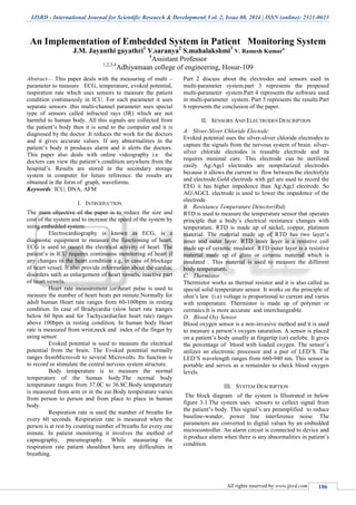 IJSRD - International Journal for Scientific Research & Development| Vol. 2, Issue 08, 2014 | ISSN (online): 2321-0613
All rights reserved by www.ijsrd.com 186
An Implementation of Embedded System in Patient Monitoring System
J.M. Jayanthi gayathri1
V.saranya2
S.mahalakshmi3
V. Ramesh Kumar4
4
Assistant Professor
1,2,3,4
Adhiyamaan college of engineering, Hosur-109
Abstract— This paper deals with the measuring of multi –
parameter to measure ECG, temperature, evoked potential,
respiration rate which uses sensors to measure the patient
condition continuously in ICU. For each parameter it uses
separate sensors .this multi-channel parameter uses special
type of sensors called infracted rays (IR) which are not
harmful to human body. All this signals are collected from
the patient’s body then it is send to the computer and it is
diagnosed by the doctor .It reduces the work for the doctors
and it gives accurate values. If any abnormalities in the
patient’s body it produces alarm and it alerts the doctors.
This paper also deals with online videography i.e the
doctors can view the patient’s condition anywhere from the
hospital’s. Results are stored in the secondary storage
system in computer for future reference. the results are
obtained in the form of graph, waveforms.
Keywords: ICU, DNA, AFM
I. INTRODUCTION
The main objective of the paper is to reduce the size and
cost of the system and to increase the speed of the system by
using embedded system.
Electrocardiography is known as ECG, is a
diagnostic equipment to measure the functioning of heart.
ECG is used to record the electrical activity of heart. The
patient’s in ICU requires continuous monitoring of heart if
any changes in the heart condition e.g, in case of blockage
of heart vessel. It also provide information about the cardiac
disorders such as enlargement of heart vessels, inactive part
of heart vessels.
Heart rate measurement (or)heart pulse is used to
measure the number of heart beats per minute.Normally for
adult human Heart rate ranges from 60-100bpm in resting
condition. In case of Bradycardia (slow heart rate )ranges
below 60 bpm and for Tachycardia(fast heart rate) ranges
above 100bpm in resting condition. In human body Heart
rate is measured from wrist,neck and index of the finger by
using sensor.
Evoked potential is used to measure the electrical
potential from the brain. The Evoked potential normally
ranges fromMicrovolt to several Microvolts. Its function is
to record or stimulate the central nervous system structure.
Body temperature is to measure the normal
temperature of the human body.The normal body
temperature ranges from 37.0C to 36.8C.Body temperature
is measured from arm or in the ear.Body temperature varies
from person to person and from place to place in human
body.
Respiration rate is used the number of breaths for
every 60 seconds. Respiration rate is measured when the
person is at rest by counting number of breaths for every one
minute. In patient monitoring it involves the method of
capnography, pneumography. While measuring the
respiration rate patient shouldnot have any difficulties in
breathing.
Part 2 discuss about the electrodes and sensors used in
multi-parameter system.part 3 represents the proposed
multi-parameter system.Part 4 represents the software used
in multi-parameter system. Part 5 represents the results.Part
6 represents the conclusion of the paper.
II. SENSORS AND ELECTRODES DESCRIPTION
A. Sliver-Sliver Chloride Electode:
Evoked potential uses the silver-sliver chloride electrodes to
capture the signals from the nervous system of brain. silver-
silver chloride electodes is reusable electrode and its
requires minimal care. This electrode can be sterilized
easily. Ag/Agcl electrodes are nonpolarized electrodes
because it allows the current to flow between the electrolyte
and electrode.Gold electrode with gel are used to record the
EEG it has higher impedence than AgAgcl electrode. So
AGAGCL electrode is used to lower the impedence of the
electrode.
B. Resistance Temperature Detector(Rtd)
RTD is used to measure the temperature sensor that operates
principle that a body’s electrical resistance changes with
temperature. RTD is made up of nickel, copper, platinum
material. The material made up of RTD has two layer’s
inner and outer layer. RTD inner layer is a resistive coil
made up of ceramic insulator. RTD outer layer is a resistive
material made up of glass or ceramic material which is
insulated . This material is used to measure the different
body temperature.
C. Thermistor
Thermistor works as thermal resistor and it is also called as
special solid temperature sensor. It works on the principle of
ohm’s law (i.e) voltage is proportional to current and varies
with temperature. Thermistor is made up of polymer or
cermaics.It is more accurate and interchangeable.
D. Blood Oxy Sensor
Blood oxygen sensor is a non-invasive method and it is used
to measure a person’s oxygen saturation. A sensor is placed
on a patient’s body usually at fingertip (or) earlobe. It gives
the percentage of blood with loaded oxygen. The sensor’s
utilizes an electronic processor and a pair of LED’S. The
LED’S wavelength ranges from 660-940 nm. This sensor is
portable and serves as a remainder to check blood oxygen
levels.
III. SYSTEM DESCRIPTION
The block diagram of the system is Illustrated in below
figure 3.1.The system uses sensors to collect signal from
the patient’s body. This signal’s are preamplified to reduce
baseline-wander, power line interference noise. The
parameters are converted to digital values by an embedded
microcontroller. An alarm circuit is connected to device and
it produce alarm when there is any abnormalities in patient’s
condition.
 