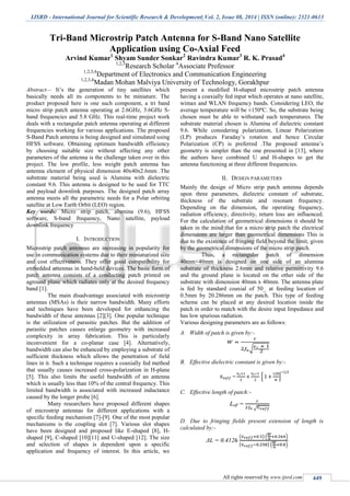 IJSRD - International Journal for Scientific Research & Development| Vol. 2, Issue 08, 2014 | ISSN (online): 2321-0613
All rights reserved by www.ijsrd.com 449
Tri-Band Microstrip Patch Antenna for S-Band Nano Satellite
Application using Co-Axial Feed
Arvind Kumar1
Shyam Sunder Sonkar2
Ravindra Kumar3
R. K. Prasad4
1,2,3
Research Scholar 4
Associate Professor
1,2,3,4
Department of Electronics and Communication Engineering
1,2,3,4
Madan Mohan Malviya University of Technology, Gorakhpur
Abstract— It’s the generation of tiny satellites which
basically needs all its components to be miniature. The
product proposed here is one such component, a tri band
micro strip patch antenna operating at 2.6GHz, 3.6GHz S-
band frequencies and 5.8 GHz. This real-time project work
deals with a rectangular patch antenna operating at different
frequencies working for various applications. The proposed
S-Band Patch antenna is being designed and simulated using
HFSS software. Obtaining optimum bandwidth efficiency
by choosing suitable size without affecting any other
parameters of the antenna is the challenge taken over in this
project. The low profile, less weight patch antenna has
antenna element of physical dimension 40x40x2.6mm .The
substrate material being used is Alumina with dielectric
constant 9.6. This antenna is designed to be used for TTC
and payload downlink purposes. The designed patch array
antenna meets all the parametric needs for a Polar orbiting
satellite at Low Earth Orbit (LEO) region.
Key words: Micro strip patch, alumina (9.6), HFSS
software, S-band frequency, Nano satellite, payload
downlink frequency
I. INTRODUCTION
Microstrip patch antennas are increasing in popularity for
use in communication systems due to their miniaturized size
and cost effectiveness. They offer good compatibility for
embedded antennas in hand-held devices. The basic form of
patch antenna consists of a conducting patch printed on
aground plane which radiates only at the desired frequency
band [1].
The main disadvantage associated with microstrip
antennas (MSAs) is their narrow bandwidth. Many efforts
and techniques have been developed for enhancing the
bandwidth of these antennas [2][3]. One popular technique
is the utilization of parasitic patches. But the addition of
parasitic patches causes enlarge geometry with increased
complexity in array fabrication. This is particularly
inconvenient for a co-planar case [4]. Alternatively,
bandwidth can also be enhanced by employing a substrate of
sufficient thickness which allows the penetration of field
lines in it. Such a technique requires a coaxially fed method
that usually causes increased cross-polarization in H-plane
[5]. This also limits the useful bandwidth of an antenna
which is usually less than 10% of the central frequency. This
limited bandwidth is associated with increased inductance
caused by the longer probe [6].
Many researchers have proposed different shapes
of microstrip antennas for different applications with a
specific feeding mechanism [7]-[9]. One of the most popular
mechanisms is the coupling slot [7]. Various slot shapes
have been designed and proposed like E-shaped [8], H-
shaped [9], C-shaped [10][11] and U-shaped [12]. The size
and selection of shapes is dependent upon a specific
application and frequency of interest. In this article, we
present a modified H-shaped microstrip patch antenna
having a coaxially fed input which operates at nano satellite,
wimax and WLAN frequency bands. Considering LEO, the
average temperature will be ±150ºC. So, the substrate being
chosen must be able to withstand such temperatures. The
substrate material chosen is Alumina of dielectric constant
9.6. While considering polarization, Linear Polarization
(LP) produces Faraday’s rotation and hence Circular
Polarization (CP) is preferred .The proposed antenna’s
geometry is simpler than the one presented in [13], where
the authors have combined U and H-shapes to get the
antenna functioning at three different frequencies.
II. DESIGN PARAMETERS
Mainly the design of Micro strip patch antenna depends
upon three parameters, dielectric constant of substrate,
thickness of the substrate and resonant frequency.
Depending on the dimension, the operating frequency,
radiation efficiency, directivity, return loss are influenced.
For the calculation of geometrical dimensions it should be
taken in the mind that for a micro strip patch the electrical
dimensions are larger than geometrical dimensions This is
due to the existence of fringing field beyond the limit, given
by the geometrical dimensions of the micro strip patch.
Thus, a rectangular patch of dimension
40mm×40mm is designed on one side of an alumina
substrate of thickness 2.6mm and relative permittivity 9.6
and the ground plane is located on the other side of the
substrate with dimension 40mm x 40mm. The antenna plate
is fed by standard coaxial of 50_ at feeding location of
0.5mm by 20.286mm on the patch. This type of feeding
scheme can be placed at any desired location inside the
patch in order to match with the desire input Impedance and
has low spurious radiation.
Various designing parameters are as follows:
A. Width of patch is given by:-
B. Effective dielectric constant is given by:-
C. Effective length of patch:-
D. Due to fringing fields present extension of length is
calculated by:-
 