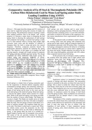 IJSRD - International Journal for Scientific Research & Development| Vol. 2, Issue 08, 2014 | ISSN (online): 2321-0613
All rights reserved by www.ijsrd.com 189
Comparative Analysis of En 45 Steel & Thermoplastic Polyimide (30%
Carbon Fibre Reinforced) Used In Mono Leaf Spring under Static
Loading Condition Using ANSYS
Chetna Wahane1
Abhishek Jain2
Vivek Khare3
1
M. Tech Scholar 2,3
Assistance Professor
1,2,3
Department of Mechanical Engineering
1,2
University Institute of Technology, Barkatullah University, Bhopal 3
All saint’s College of
Engineering, Bhopal
Abstract— This paper describes design and FEA analysis of
mono leaf or single-leaf spring that consists of simply one
plate of spring. The performance analysis of spring is under
static loading condition. Due to the absorb and release
property it is become a major factor in designing the leaf
spring which is showing the replacement of steel springs
with composite leaf springs. A current leaf spring is made
up of a steel material which is having high weight, high
corrosion, more noise and the property of material is
changing when the load is acting and gives low natural
frequency. Therefore, composite materials become the
predominant alternative material for replacing the spring
steels. The objective of this paper is to compare the load
carrying capacity, strength and weight saving of composite
leaf spring with that of EN45 steel leaf spring. The design
constraints are stress, deflection and weight saving for
comfort riding and enhancing durability of spring.
Dimensions of the composite leaf spring are to be taken as
same as conventional EN45 steel leaf spring used in TATA
SUMO GOLD for rear suspension. A Finite element
approach for analysis of mono leaf springs using ANSYS
R15 software is carried out. Using CATIA V5R20 for
modelling the leaf spring. The results are compared with the
properties of EN45 steel and thermoplastic polyimide with
30% carbon fibre composite material.
Key words: Mono Leaf spring, EN45 steel, thermoplastic
polyimide with 30% carbon fibre composite, Stress, weight
reduction, Deflection, FEA
I. INTRODUCTION
A leaf spring is a simple form of spring commonly used
for the suspension in wheeled vehicles originally called
a laminated or carriage spring, and sometimes referred to
as a semi – elliptical spring or cart spring or flat plate. The
design of leaf spring can be done in two ways one the
mono leaf spring or the multi leaf spring. Mono leaf spring
is used for the lighter vehicle which consists of a single
plate. While in the multi leaf spring a leaf spring can made
from the number of leaves called blades. The blades are
varying in length. The blades are usually given an initial
curvature or cambered so that they will tend to straighten
under the load. The leaf spring is based on the theory of a
beam of uniform strength. The lengthiest blade has eyes
on its ends. This blade is called main or master leaf. When
the vehicle comes across the projection on the road
surface, the wheel moves up, this leads to deflecting the
spring. A leaf spring takes the form of a cylinder arc-
shaped length of spring steel of rectangular cross-section.
The center of the arc provides location for the axle,
while tie holes are provided at either end for attaching to
the vehicle body.
Leaf springs can serve locating and to some extent
damping as well as springing functions. While the interleaf
friction provides a damping action, it is not well controlled
and results in stiction in the motion of the suspension. For
this reason manufacturers have experimented with mono-
leaf springs.
In this present work, an attempt is made to replace
the existing EN45 steel leaf spring with composite leaf
spring used in light vehicle, made of composite materials of
thermoplastic polyimide with 30%carbon fiber. Composite
leaf spring is designed to analysis the behavior of bending
stress, deflection and stress at various load is applied over
the mono leaf spring. Weight reduction can achieve by the
80% after using thermoplastic polyimide with 30% carbon
fiber composite material mono leaf spring.
In this present work, an attempt is made to replace
the existing mono leaf spring used in light vehicle with
composite mono steel leaf spring made of composite
materials of thermoplastic with 30%carbon fiber.
Composite leaf spring is designed to analysis stress and
deflection at various loads is applied over the mono steel
leaf spring.
II. SUSPENSION SYSTEM
Suspension = spring + shock absorber + linkage connecting
vehicle to its wheel.
System = Assemblage or combinations of things or parts.
Thus,
Suspension system is a mechanical system which
consists of springs and shock absorbers. The automobile
chassis is mounted on the axles, not direct but some form of
springs. This is done to isolate the vehicle body from the
road shocks, which may be in the form of bounce, pitch, roll
or sway. These tendencies give rise to an uncomfortable ride
and also cause additional stress in the automobile frame
anybody. In suspension system the energy of road shock
cause the spring oscillate. These oscillations are restricted to
a reasonable level by damper which is more commonly
called a shock absorber.
The purpose of the complete suspension system is
to isolate the vehicle body from road shocks and vibrations
which would otherwise be transferred to the passengers and
load. It must also keep the tires in contact with the
regardless of road surface. A basic suspension system
consists of spring, axles, shock absorbers, arms, rods and
ball joints.
A. Purpose of suspension
 To prevent the road shocks from being transmitted
to vehicle components.
 To safeguard the occupants from road shocks.
 