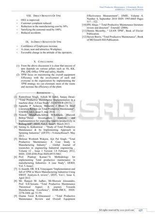Total Productive Maintenance- A Systematic Review
(IJSRD/Vol. 2/Issue 08/2014/030)
All rights reserved by www.ijsrd.com 127
VIII. DIRECT BENEFITS OF TPM
 OEE is improved.
 Customer complaint reduced.
 Reduction in the manufacturing cost by 30%.
 Satisfying the customer need by 100%.
 Reduced accidents.
IX. IN DIRECT BENEFITS OF TPM
 Confidence of Employees increase.
 A clean, neat and attractive Workplace.
 Favorable change in the attitude of the operators.
X. CONCLUSIONS
(1) From the above discussion it is clear that success of
tpm depends on various pillars such as 5S, KK,
PM, QM, Office TPM and safety, Health.
(2) TPM focus on maximizing the overall equipment
Efficiency with the involvement of each and
everyone in the organization by implementing the
TPM strategy we can eliminate most of the waste
and increase the efficiency of the plant.
REFERENCES
[1] Ranteshwar Singh, Ashish M Gohil, Sanjay Desai-
“Total Productive Maintenance Implementation in a
machine shop: A Case Study”, ELSEVIER (2013).
[2] Jignasha P Acharya, Maharshi J Bhatt-“A Brief
Literature Review on Total Productive Maintenance”,
IJAERD, vol.1, issue 5, may 2014.
[3] Nistesh Mundhada,Aditya WAnkhede, Bhavesh
Bohra-“Detail Investigation, Analysis and
Implementation for improving Quality/productivity in
Rolling mill”, IJEIT, Vol.2, Issue9, March 2013.
[4] Sarang G. Katkamwar – “Study of Total Productive
Maintenance & Its Implementing Approach in
Spinning Industries” (IJETT) - Volume4Issue5- May
2013.
[5] Melesse Workneh Wakjira, Ajit Pal Singh- “Total
Productive Maintenance: A Case Study in
Manufacturing Industry” , Global Journal of
researches in engineering Industrial engineering ,
Volume 12 , Issue 1 Version 1.0 February 2012,
ISSN: 2249-4596 Print ISSN:0975-5861.
[6] Prof. Pradeep Kumar-“A Methodology for
implementing Total productive maintenance in
manufacturing Industries- A case Study”, IJERD,
Vol. 5, Issue2.
[7] G Ananth, DR. B K Vinayagam-“Implementation and
fall of TPM in Micro Manufacturing Industries Using
SWOT Analysis-A review”, IJEIT, Vol.1, Issue 4,
April 2012.
[8] Mr. Ranjeet M. Jadhav, Mr.Morosin Alessandro,
Prof. S.H.Sawant- “Total Productive Maintenance
Theoretical Aspect: A journey Towards
Manufacturing Excellence”, IOSR-JMCE, ISSN:
2278-1684, pp: 51-59.
[9] Osama Taisir R.Almeanazel – “Total Productive
Maintenance Review and Overall Equipment
Effectiveness Measurement”, JJMIE, Volume 4,
Number 4, September 2010 ISSN 1995-6665 Pages
517 – 522.
[10]IPS Ahuja- “ Total Productive Maintenance literature
review and direction” Emerald (2008).
[11]Dennis Mccarthy, “ LEAN TPM”, Book of Elsvier
Publication.
[12]Steven Borris, “Total Productive Maintenance”, Book
of MCGrawll-Hill Publication.
 