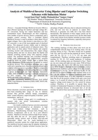 IJSRD - International Journal for Scientific Research & Development| Vol. 2, Issue 08, 2014 | ISSN (online): 2321-0613
All rights reserved by www.ijsrd.com 242
Analysis of Multilevel Inverter Using Bipolar and Unipolar Switching
Schemes with Induction Motor
Laxmi Kant Patel1
Sudhir Phulambrikar2
Sanjeev Gupta3
1
PG Student 2
Head of Department 3
Associate Professor
1,2,3
Department of Electrical & Electronics Engineering
1,2,3
SATI, Vidisha, Madhya Pradesh
Abstract— Cascaded H-bridge Multilevel Inverter (MLI) is
most efficient topology for medium and high voltage DC-
AC conversion, having less output harmonics and less
commutation losses. Disadvantages are their complexity,
more number of power devices, passive components and a
complex control circuitry. Here a Cascaded Hybrid
Multilevel Inverter is used to produce a three phase 9-level
output voltages. Now a day inverter is also know as a DC-
AC converter, is one of the most popular part of electrical
device. This proposed inverter widely used in industries
application such as speed control of induction motor. This
thesis focus on three phase 9-level bipolar and unipolar
switching inverter with characteristics like output voltage
boosting ability and also we discus about the bipolar and
unipolar switching scheme along with capacitor voltage
control. The modified topology uses Cascaded H-bridge
(CHB) with bidirectional and unidirectional switches
producing boost up output voltage. Here a hybrid Pulse
Width Modulation (PWM) technique is applied to control
the power devices. This modulation technique uses a sine
wave and a repeating wave, these waves are combined and a
complete reference wave is generated. There is comparative
study between CHB and modified topology between number
of power devices used and Total Harmonic Distortions
(THD). THD of modified topology is reduced and analyzed
by FFT window. The results are observed by
MATLAB/SIMULINK software.
Keywords: Asymmetric Multilevel Inverter, level shifted
PWM, Total Harmonic Distortion (THD), IGBT, MATLAB,
Induction Motor
I. INTRODUCTION
Power electronic converters specially dc/ac PWM inverters
have been extending their range of use in industry
because they provide reduced energy consumption,
better system efficiency, improved quality of product, good
maintenance, and so on.
For a medium voltage grid, it is troublesome to
connect only one power semiconductor switches
immediately [1, 2, and 3].
As a result a multilevel power converter anatomical
structure has been introduced as an alternative in high
power and medium voltage situations such as
laminators, Manufacturing, Conveyor belts, Pumps, Fans,
Blowers, Compressors, and so on. As a cost effective
solution, Multilevel converter achieves high Power ratings,
and also ables the use of low power application in
renewable energy sources such as Wind, Fuel cells and
Photovoltaic which can be easily interfaced to a
multilevel converter system for a high power application.
The multilevel Inverter system may be unipolar switched or
bipolar switched [9]. Unipolar switched inverters have the
advantage of higher efficiency due to reduced switching loss
[10], and low iron loss of inductor in output filter.
Moreover, it generates less EMI, but it has been shown
theoretically, that distortion of their output current can be
significant, especially at low power level. On the other hand
at the same current levels bipolar switched inverters results
in reduced low frequency harmonice, especially when power
output is low[9, 10].
II. WORKING AND ANALYSIS
The working topology of three phase nine level can be
comprehended with the help of its working states. For the
structure shown in Fig.1. The three circuits are in parallel
Vab, Vbc, and Vca each one has separate dc source. Switch
pairs (Sj, Gj, Tj) {j= 1, 2, 3, 4…12} are main and
complimentary. Therefore switching states of independent
switches S1, S2, S3…S12 would synthesize 12 working
states. All the working states are illustrated in Fig.1. There
are one zero states and eight non-zero states. With all these
operating states, the load is fed with nine levels induction
motor drive. It can be observed that twelve switches conduct
simultaneously to obtain a given voltage level. For example,
to synthesize[11], Vo (t) = 4V DC switches S1, S2, S5, S6,
S9 and S10 for positive conduct mode similarly same as Vo
(t) = -4V DC switches for negative conduction mode while
rest of the switches block. It is also important to mention
here that for all the positive voltage levels and a zero level
(states 1 to 5) switch S2 always conduct while for all the
negative voltage levels (states 6 to 10), switch S2 always
conduct. Therefore, it is possible to operate these two
switches at fundamental frequency to obtain all nine levels.
This is important because as discussed later of all the
switches S2 and G2 bear maximum voltage stress of 4V DC
each.
 
