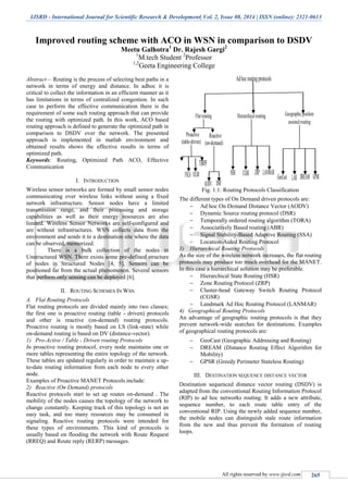 IJSRD - International Journal for Scientific Research & Development| Vol. 2, Issue 08, 2014 | ISSN (online): 2321-0613
All rights reserved by www.ijsrd.com 265
Improved routing scheme with ACO in WSN in comparison to DSDV
Meetu Galhotra1
Dr. Rajesh Gargi2
1
M.tech Student 2
Professor
1,2
Geeta Engineering College
Abstract— Routing is the process of selecting best paths in a
network in terms of energy and distance. In adhoc it is
critical to collect the information in an efficient manner as it
has limitations in terms of centralized congestion. In such
case to perform the effective communication there is the
requirement of some such routing approach that can provide
the routing with optimized path. In this work, ACO based
routing approach is defined to generate the optimized path in
comparison to DSDV over the network. The presented
approach is implemented in matlab environment and
obtained results shows the effective results in terms of
optimized path.
Keywords: Routing, Optimized Path ACO, Effective
Communication
I. INTRODUCTION
Wireless sensor networks are formed by small sensor nodes
communicating over wireless links without using a fixed
network infrastructure. Sensor nodes have a limited
transmission range, and their processing and storage
capabilities as well as their energy resources are also
limited. Wireless Sensor Networks are self-configured and
are without infrastructures. WSN collects data from the
environment and sends it to a destination site where the data
can be observed, memorized.
There is a bulk collection of the nodes in
Unstructured WSN. There exists some pre-defined structure
of nodes in Structured Nodes [4, 5]. Sensors can be
positioned far from the actual phenomenon. Several sensors
that perform only sensing can be deployed [6].
II. ROUTING SCHEMES IN WSN
A. Flat Routing Protocols
Flat routing protocols are divided mainly into two classes;
the first one is proactive routing (table - driven) protocols
and other is reactive (on-demand) routing protocols.
Proactive routing is mostly based on LS (link-state) while
on-demand routing is based on DV (distance-vector).
1) Pro-Active / Table - Driven routing Protocols
In proactive routing protocol, every node maintains one or
more tables representing the entire topology of the network.
These tables are updated regularly in order to maintain a up-
to-date routing information from each node to every other
node.
Examples of Proactive MANET Protocols include:
2) Reactive (On Demand) protocols
Reactive protocols start to set up routes on-demand . The
mobility of the nodes causes the topology of the network to
change constantly. Keeping track of this topology is not an
easy task, and too many resources may be consumed in
signaling. Reactive routing protocols were intended for
these types of environments. This kind of protocols is
usually based on flooding the network with Route Request
(RREQ) and Route reply (RERP) messages.
Fig. 1.1: Routing Protocols Classification
The different types of On Demand driven protocols are:
 Ad hoc On Demand Distance Vector (AODV)
 Dynamic Source routing protocol (DSR)
 Temporally ordered routing algorithm (TORA)
 Associatively Based routing (ABR)
 Signal Stability-Based Adaptive Routing (SSA)
 Location-Aided Routing Protocol
3) Hierarchical Routing Protocols
As the size of the wireless network increases, the flat routing
protocols may produce too much overhead for the MANET.
In this case a hierarchical solution may be preferable.
 Hierarchical State Routing (HSR)
 Zone Routing Protocol (ZRP)
 Cluster-head Gateway Switch Routing Protocol
(CGSR)
 Landmark Ad Hoc Routing Protocol (LANMAR)
4) Geographical Routing Protocols
An advantage of geographic routing protocols is that they
prevent network-wide searches for destinations. Examples
of geographical routing protocols are:
 GeoCast (Geographic Addressing and Routing)
 DREAM (Distance Routing Effect Algorithm for
Mobility)
 GPSR (Greedy Perimeter Stateless Routing)
III. DESTINATION SEQUENCE DISTANCE VECTOR
Destination sequenced distance vector routing (DSDV) is
adapted from the conventional Routing Information Protocol
(RIP) to ad hoc networks routing. It adds a new attribute,
sequence number, to each route table entry of the
conventional RIP. Using the newly added sequence number,
the mobile nodes can distinguish stale route information
from the new and thus prevent the formation of routing
loops.
 