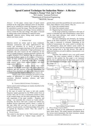 IJSRD - International Journal for Scientific Research & Development| Vol. 2, Issue 08, 2014 | ISSN (online): 2321-0613
All rights reserved by www.ijsrd.com 236
Speed Control Technique for Induction Motor - A Review
Chandni A. Parmar1
Prof. Ami T. Patel2
1
M.E student 2
Assistant Professor
1,2
Department of Electrical Engineering
1,2
MGITER, Navsari
Abstract— In this paper, various types of speed control
methods for the single phase induction motor are described.
Speed can be controlled to control the frequency or slip can
be controlled to control the torque. Then flux and torque are
also function of frequency and voltage. Various methods are
used to control the flux and voltage. This paper is focused
on sliding mode control technique for induction motor.
Keywords: induction motor, sliding mode control, speed
control, non linear control
I. INTRODUCTION
Induction motors are widely used in many residential,
industrial, commercial, and utility applications.[1] The
control and estimation of ac drives in general are
considerably more complex than those of DC drives and this
complexity increase substantially if high performances are
demanded. The main reasons for this complexity are the
need of variable frequency, machine parameter variation, the
complex dynamics of ac machines and the difficulties of
processing feedback signals in the presence of harmonics.
Above all these problems are reduce by using different
control techniques of induction motor drives including
scalar control, vector (field oriented control), and direct
torque control. [2]
However, in AC machine drives, have major
drawbacks that are the sensitivity to the system parameters
variations and bad rejection of external disturbances. To
surmount these drawbacks and improve the induction motor
control technique like adaptive (sliding mode) control. [2]
Sliding mode control techniques are used in a wide
number of applications to control of switching power
converters, electrical machines, robotics, and other
machinery. [3]
II. VARIOUS SPEED CONTROL TECHNIQUES
Various speed control techniques are mainly classified in the
following categories:
A. Scalar Control (V/f Control)
In this type of control, the motor is fed with variable
frequency signals generated by the PWM control from an
inverter. Here, the V/f ratio is maintained constant in order
to get constant torque over the entire operating range. Since
only magnitudes of the input variables – frequency and
voltage – are controlled, this is known as “scalar control”.
Generally, the drives with such a control are without any
feedback devices (open-loop control). Hence, a control of
this type offers low cost and is an easy to implement
solution. In such controls, very little knowledge of the motor
is required for frequency control. Thus, this control is
widely used. [5]
B. Vector Control
This control is also known as the “field oriented control”,
“flux oriented control” or “indirect torque control”. In
general, there exists three possibilities for such selection and
hence, three different vector controls. They are:
(1) Stator flux oriented control
(2) Rotor flux oriented control
(3) Magnetizing flux oriented control
As the torque producing component in this type of
control is controlled only after transformation is done and is
not the main input reference, such control is known as
“indirect torque control”. [4]
The most challenging and ultimately, the limiting
feature of the field orientation, is the method whereby the
flux angle is measured or estimated. Depending on the
method of measurement, the vector control is divided into
two subcategories: direct and indirect vector control. In
direct vector control, the flux measurement is done by using
the flux sensing coils or the Hall devices. This adds to
additional hardware cost and in addition, measurement is not
highly accurate.
Therefore, this method is not a very good control
technique. The more common method is indirect vector
control. In this method, the flux angle is not measured
directly, but is estimated from the equivalent circuit model
and from measurements of rotor speed, the stator current &
the voltage. [5]
Fig. 1: Direct Vector Control.
Fig 2: Indirect Vector Control.
C. Direct Torque Control (DTC)
This model is based on the mathematical expressions of
basic motor theory. This model requires information about
the various motor parameters, like stator resistance, mutual
inductance, saturation co efficiency; etc
 