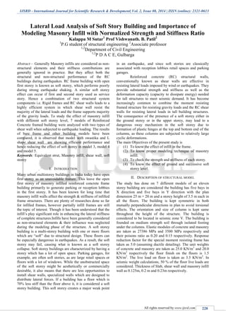 IJSRD - International Journal for Scientific Research & Development| Vol. 2, Issue 08, 2014 | ISSN (online): 2321-0613
All rights reserved by www.ijsrd.com 228
Lateral Load Analysis of Soft Story Building and Importance of
Modeling Masonry Infill with Normalized Strength and Stiffness Ratio
Kalappa M Sutar1
Prof Vishwanath. B. Patil2
1
P.G student of structural engineering 2
Associate professor
1,2
Department of Civil Engineering
1,2
P D A C E, Gulbarga
Abstract— Generally Masonry infills are considered as non-
structural elements and their stiffness contributions are
generally ignored in practice. But they affect both the
structural and non-structural performance of the RC
buildings during earthquakes. RC frame building with open
first storey is known as soft storey, which performs poorly
during strong earthquake shaking. A similar soft storey
effect can occur if first and second story used as service
story. Hence a combination of two structural system
components i.e. Rigid frames and RC shear walls leads to a
highly efficient system in which shear wall resist the
majority of the lateral loads and the frame supports majority
of the gravity loads. To study the effect of masonry infill
with different soft storey level, 7 models of Reinforced
Concrete framed building were analyzed with two types of
shear wall when subjected to earthquake loading. The results
of bare frame and other building models have been
compared, it is observed that model with swastika and L
shape shear wall are showing efficient performance and
hence reducing the effect of soft storey in model 3, model 4
and model 5.
Keywords: Equivalent strut, Masonry infill, shear wall, soft
storey
I. INTRODUCTION
Many urban multistorey buildings in India today have open
first storey as an unavoidable feature. This leave the open
first storey of masonry infilled reinforced concrete frame
building primarily to generate parking or reception lobbies
in the first storey. It has been known for long time that
masonry infill walls affect the strength & stiffness of infilled
frame structures. There are plenty of researches done so far
for infilled frames, however partially infill frames are still
the topic of interest. Though it has been understood that the
infill’s play significant role in enhancing the lateral stiffness
of complete structures.Infills have been generally considered
as non-structural elements & their influence was neglected
during the modeling phase of the structure. A soft storey
building is a multi-storey building with one or more floors
which are “soft” due to structural design. These floors can
be especially dangerous in earthquakes. As a result, the soft
storey may fail, causing what is known as a soft storey
collapse. Soft storey buildings are characterized by having a
storey which has a lot of open space. Parking garages, for
example, are often soft stories, as are large retail spaces or
floors with a lot of windows. While the unobstructed space
of the soft storey might be aesthetically or commercially
desirable, it also means that there are less opportunities to
install shear walls, specialized walls which are designed to
distribute lateral forces. If a building has a floor which is
70% less stiff than the floor above it, it is considered a soft
storey building. This soft storey creates a major weak point
in an earthquake, and since soft stories are classically
associated with reception lobbies retail spaces and parking
garages.
Reinforced concrete (RC) structural walls,
conventionally known as shear walls are effective in
resisting lateral loads imposed by wind or earthquakes. They
provide substantial strength and stiffness as well as the
deformation capacity (capacity to dissipate energy) needed
for tall structures to meet seismic demand. It has become
increasingly common to combine the moment resisting
framed structure for resisting gravity loads and the RC shear
walls for resisting lateral loads in tall building structures.
The consequence of the presence of a soft storey either in
the ground storey or in the upper storey, may lead to a
dangerous sway mechanism in the soft storey due to
formation of plastic hinges at the top and bottom end of the
columns, as these columns are subjected to relatively large
cyclic deformations.
The main Objectives of the present study is
(1) To know the effect of infill in the frame.
(2) To know proper modeling technique of masonry
infill.
(3) To check the strength and stiffness of each storey.
(4) To know the effect of ground and successive soft
storey level.
II. DESCRIPTION OF STRUCTURAL MODEL
The study has done on 7 different models of an eleven
storey building are considered the building has five bays in
X direction and five bays in Y direction with the plan
dimension 25 m × 20 m and a storey height of 3.5 m each in
all the floors. The building is kept symmetric in both
mutually perpendicular directions in plan to avoid torsional
effects. The orientation and size of column is kept same
throughout the height of the structure. The building is
considered to be located in seismic zone V. The building is
founded on medium strength soil through isolated footing
under the columns. Elastic modules of concrete and masonry
are taken as 27386 MPa and 3500 MPa respectively and
their poisons ratio as 0.20 and 0.15 respectively. Response
reduction factor for the special moment resisting frame has
taken as 5.0 (assuming ductile detailing). The unit weights
of concrete and masonry are taken as 25.0 KN/m3
and 20.0
KN/m3
respectively the floor finish on the floors is 1.5
KN/m2
. The live load on floor is taken as 3.5 KN/m2
. In
seismic weight calculations, 50 % of the floor live loads are
considered. Thickness of Slab, shear wall and masonry infill
wall as 0.125m, 0.2 m and 0.23m respectively.
 