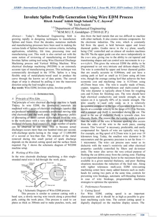 IJSRD - International Journal for Scientific Research & Development| Vol. 2, Issue 08, 2014 | ISSN (online): 2321-0613
All rights reserved by www.ijsrd.com 320
Involute Spline Profile Generation Using Wire EDM Process
Ritesh Anand1
Ashish Singh Solanki2
S. C. Jayswal3
1,2
M. Tech Student
1,2,3
Department of Mechanical Engineering
1,2,3
M.M.M.U.T, Gorakhpur- 273010 (U.P.)
Abstract— Today‟s Mechanical Engineering field is
growing rapidly in designing techniques to manufacture
Splines and Gears. Over the decades, numerous methods
and manufacturing processes have been used in making the
various kinds of Splines based on various criteria, including
applications, reliability, life time, processing time and
manufacturing cost. This work is also carried out with the
same notion of reviewing of manufacturing an External
Involute Spline cutting tool using Wire Electrical Discharge
Machining process and Vertical Milling Machine. Wire
electrical discharge machining (WEDM) is an extremely
accurate type of manufacturing process. This technique was
commercially developed in the 1970s. Spline is a long
flexible strip of metal/plastic/wood used to produce the
curve through the known set of data points. The curved
shape of strip is obtained by pulling it into the transverse
direction using the lead weights or pegs.
Key words: Wire EDM, Involute spline, Involute profile
I. INTRODUCTION
A. Principle of Wire Edm
The principle of wire electrical discharge machine is Spark
Theory. In wire EDM, the conductive materials are
machined with a series of electrical discharges (sparks) that
are produced between an accurately positioned moving wire
(the electrode) and the work piece. High frequency pulses
of alternating or direct current is discharged from the wire
to the work piece with a very small spark gap through an
insulated dielectric fluid (water) [1]. Huge number of sparks
can be observed at one time. This is because actual
discharges occurs more than one hundred times per second,
with discharge sparks lasting in the range of 1/1,000,000
of a second or less than that. The amount of the metal
removed during this small period of spark discharge
depends on the desired cutting speed and the surface finish
required. Fig. 1 shows the schematic diagram of WEDM
machine setup.
B. Working of Wire Edm
In the wire electrode discharge machining, a thin single-
stranded metal wire is fed through the work piece.
Fig. 1 Schematic Diagram of Wire EDM process
This process is similar to contour cutting with a
band saw, a slowly moving wire travels along a prescribed
path, cutting the work piece. This process is used to cut
plates as thick as 300mm and to make punches, tools, and
dies from the hard metals that are too difficult to machine
with other methods. It also creates intricate components for
the electronic industries. The wire, which is constantly
fed from the spool, is held between upper and lower
diamond guides. Guides move in the x-y plane, usually
being CNC controlled and on almost all modern machines
like HS 70a the upper guide can also move independently in
the z-u-v axis, giving rise to the ability to cut tapered and
transitioning shapes and can control axis movements in x-y-
u-v-i-j-k-l-. This gives the wire-cut EDM the ability to be
programmed to cut very intricate and delicate shapes [20].
The wire is controlled by upper and lower diamond guides
that are usually accurate to 0.004mm, and can have a
cutting path or kerf as small as 0.12mm using ø0.1mm
wire, though the average cutting kerf that achieves the best
economic cost and machining time is 0.335mm using
ø0.25mm brass wire. The wire is usually made of brass,
copper, tungsten, or molybdenum and multi-coated wire.
The wire diameter is typically about 0.3mm for roughing
cuts and 0.2mm for finishing cuts. The wire should have
high electrical conductivity and tensile strength, as the
tension on it is typically 60% of its tensile strength. The
wire usually is used only once, as it is relatively
inexpensive compared to the type of operation it performs. It
travels at a constant velocity in the range of 0.15 to 9m/min,
and a constant gap (kerf) is maintained during the cut. The
trend in the use of dielectric fluids is towards clear, low
viscosity fluids. The reason that the cutting width is greater
than the width of the wire is because sparking also occurs
from the sides of the wire to the work piece, causing
erosion. This “overcut” is necessary, predictable, and easily
compensated for. Spools of wire are typically very long.
For example, an 8kg spool of 0.25mm wire is just over 19
kilometers long. Today, the smallest wire diameter is 20
micrometers and the geometry precision is not far from +/-
1 micrometer. The wire- cut process uses water as its
dielectric with the water‟s resistivity and other electrical
properties carefully controlled by filters and de-ionizer
units. The water also serves the very critical purpose of
flushing the cut debris away from the cutting zone. Flushing
is an important determining factor in the maximum feed rate
available in a given material thickness, and poor flushing
situations necessitate the reduction of the feed rate. Along
with tighter tolerances multi-axis EDM wire-cutting
machining center have many added features such as multi-
heads for cutting two parts at the same time, controls for
preventing wire breakage, automatic self-threading features
in case of wire breakage, programmable machining
strategies to optimize the operation.
C. Performance Parameters
1) Cutting Speed:
For Wire EDM, cutting speed is an important
characteristic and it should be as high as possible to give
least machining cycle time. The current cutting speed is
digitally displayed on the machine display screen. The
 