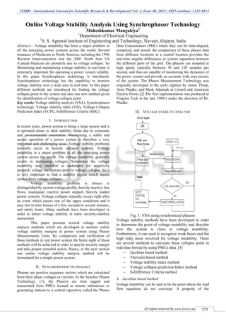 IJSRD - International Journal for Scientific Research & Development| Vol. 2, Issue 08, 2014 | ISSN (online): 2321-0613
All rights reserved by www.ijsrd.com 273
Online Voltage Stability Analysis Using Synchrophasor Technology
Maheshkumar Mangukiya1
1
Department of Electrical Engineering
1
S. S. Agrawal institute of Engineering and Technology, Navsari, Gujarat, India
Abstract— Voltage instability has been a major problem in
all the emerging power systems across the world. Several
instances of blackouts in North America, including the 1996
Western Interconnection and the 2003 North East US
/Canada blackout are primarily due to voltage collapse. So
Monitoring and maintaining voltage stability in real-time is
extremely important for operating a power system reliably.
In this paper Synchrophasor technology is introduced.
Synchrophasor technology has the capability to monitor
voltage stability over a wide area in real time. In this paper
different methods are introduced for finding the voltage
collapse point in the system and also one new method given
for identification of voltage collapse point.
Key words: Voltage stability analysis (VSA), Synchrophasor
technology, Voltage stability index (VSI), Voltage Collapse
Prediction Index (VCPI), S-Difference Criteria (SDC)
I. INTRODUCTION
In recent years, power system is being a large system and it
is operated closer to their stability limits due to economic
and environmental constraints. Maintaining a stable and
secure operation of a power system is therefore a very
important and challenging issue. Voltage stability problems
normally occur in heavily stressed systems. Voltage
instability is a major problem in all the emerging power
system across the world. The voltage instability generally
results in decreasing voltages. Sometimes the voltage
instability may manifest as undamped (or negatively
damped) voltage oscillations prior to voltage collapse. So it
is very important to find a stability region which secure
system from voltage collapse.
Voltage instability problem is always is
distinguished by system voltage profile, heavily reactive line
flows, inadequate reactive power support, heavily loaded
power systems. Voltage collapse typically occurs right after
an event which causes one of the upper conditions and it
may last in time frames of a few seconds to several minutes,
and rarely hours. Many methods have been developed in
order to detect voltage stability in static security-stability
assessment.
This paper presents several voltage stability
analysis methods which are developed to monitor online
voltage stability margins in power system using Phasor
Measurements Units. By comparison and verification of
those methods in real power system the better sight of those
methods will be achieved in order to specify security margin
and take proper remedial action. Hence, in the next section
one online voltage stability analysis method will be
formulated for a simple power system.
II. SYNCHROPHASOR TECHNOLOGY
Phasors are positive sequence vectors which are calculated
from three phase voltages or currents. In the Synchro Phasor
Technology. [1], the Phasors are time tagged and
transmitted from PMUs located at remote substations or
generating stations to a central repository called the Phasor
Data Concentrators (PDC) where they can be time-aligned,
compared, and stored. the comparison of these phasor data
from different locations at a central location provides the
real-time angular differences or system separation between
the different parts of the grid. The phasors are sampled at
high speed, typically between 30 and 120 samples per
second, and thus are capable of monitoring the dynamics of
the power system and provide an accurate wide area picture
of the system. The Phasor Measurement Technology was
originally developed in the early eighties by James Thorp,
Arun Phadke, and Mark Adamiak at Cornell and American
Electric Power.[2] The first implementation was produced at
Virginia Tech in the late 1980’s under the direction of Dr.
Phadke.
III. VOLTAGE STABILITY ANALYSIS
Fig. 1: VSA using synchronized phasors
Voltage stability methods have been developed in order
to determine the point of voltage instability and describe
how the system is close to voltage instability.
Furthermore, it can used to recognize weak buses and the
high risky areas involved for voltage instability. There
are several methods to calculate these collapse point in
real-time format by using PMUs data. [3]
 Jacobian based method
 Thevenin based method
 Voltage stability index method
 Voltage collapse prediction Index method
 S-Difference Criteria method
A. Jacobian based method
Voltage instability can be said to be the point where the load
flow equations do not converge .A property of the
 