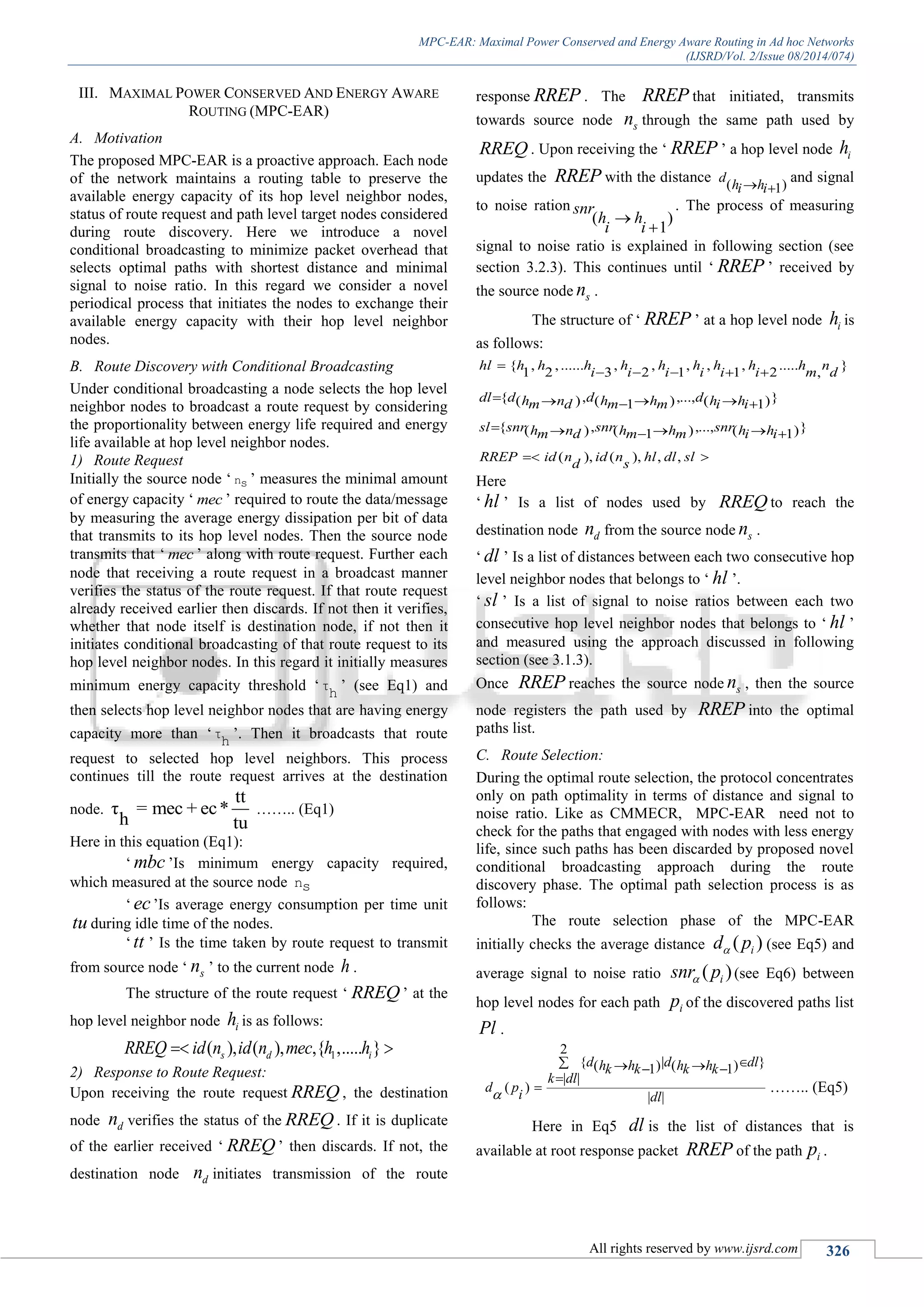 MPC-EAR: Maximal Power Conserved and Energy Aware Routing in Ad hoc Networks
(IJSRD/Vol. 2/Issue 08/2014/074)
All rights reserved by www.ijsrd.com 326
III. MAXIMAL POWER CONSERVED AND ENERGY AWARE
ROUTING (MPC-EAR)
A. Motivation
The proposed MPC-EAR is a proactive approach. Each node
of the network maintains a routing table to preserve the
available energy capacity of its hop level neighbor nodes,
status of route request and path level target nodes considered
during route discovery. Here we introduce a novel
conditional broadcasting to minimize packet overhead that
selects optimal paths with shortest distance and minimal
signal to noise ratio. In this regard we consider a novel
periodical process that initiates the nodes to exchange their
available energy capacity with their hop level neighbor
nodes.
B. Route Discovery with Conditional Broadcasting
Under conditional broadcasting a node selects the hop level
neighbor nodes to broadcast a route request by considering
the proportionality between energy life required and energy
life available at hop level neighbor nodes.
1) Route Request
Initially the source node „ ns ‟ measures the minimal amount
of energy capacity „ mec ‟ required to route the data/message
by measuring the average energy dissipation per bit of data
that transmits to its hop level nodes. Then the source node
transmits that „ mec ‟ along with route request. Further each
node that receiving a route request in a broadcast manner
verifies the status of the route request. If that route request
already received earlier then discards. If not then it verifies,
whether that node itself is destination node, if not then it
initiates conditional broadcasting of that route request to its
hop level neighbor nodes. In this regard it initially measures
minimum energy capacity threshold „τ
h ‟ (see Eq1) and
then selects hop level neighbor nodes that are having energy
capacity more than „τ
h ‟. Then it broadcasts that route
request to selected hop level neighbors. This process
continues till the route request arrives at the destination
node.
tt
τ = mec + ec*
h tu
…….. (Eq1)
Here in this equation (Eq1):
„ mbc ‟Is minimum energy capacity required,
which measured at the source node ns
„ ec‟Is average energy consumption per time unit
tu during idle time of the nodes.
„ tt ‟ Is the time taken by route request to transmit
from source node „ sn ‟ to the current node h .
The structure of the route request „ RREQ ‟ at the
hop level neighbor node ih is as follows:
1( ), ( ), ,{ ,..... }s d iRREQ id n id n mec h h 
2) Response to Route Request:
Upon receiving the route request RREQ , the destination
node dn verifies the status of the RREQ . If it is duplicate
of the earlier received „ RREQ ‟ then discards. If not, the
destination node dn initiates transmission of the route
response RREP . The RREP that initiated, transmits
towards source node sn through the same path used by
RREQ . Upon receiving the „ RREP ‟ a hop level node ih
updates the RREP with the distance ( )1
d
h hi i 
and signal
to noise ration
( )
1
snr
h h
i i


. The process of measuring
signal to noise ratio is explained in following section (see
section 3.2.3). This continues until „ RREP ‟ received by
the source node sn .
The structure of „ RREP ‟ at a hop level node ih is
as follows:
{ , ,...... , , , , , ..... }
1 2 3 2 1 1 2 ,
{ , ,..., }( ) ( ) ( )1 1
{ , ,..., }( ) ( ) ( )1 1
( ), ( ), , ,
hl h h h h h h h h h n
i i i i i i m d
dl d d dh n h h h hm d m m i i
sl snr snr snrh n h h h hm d m m i i
RREP id n id n hl dl sl
d s

    
    
    
 
Here
„ hl ‟ Is a list of nodes used by RREQ to reach the
destination node dn from the source node sn .
„ dl ‟ Is a list of distances between each two consecutive hop
level neighbor nodes that belongs to „ hl ‟.
„ sl ‟ Is a list of signal to noise ratios between each two
consecutive hop level neighbor nodes that belongs to „ hl ‟
and measured using the approach discussed in following
section (see 3.1.3).
Once RREP reaches the source node sn , then the source
node registers the path used by RREP into the optimal
paths list.
C. Route Selection:
During the optimal route selection, the protocol concentrates
only on path optimality in terms of distance and signal to
noise ratio. Like as CMMECR, MPC-EAR need not to
check for the paths that engaged with nodes with less energy
life, since such paths has been discarded by proposed novel
conditional broadcasting approach during the route
discovery phase. The optimal path selection process is as
follows:
The route selection phase of the MPC-EAR
initially checks the average distance ( )id p (see Eq5) and
average signal to noise ratio ( )isnr p (see Eq6) between
hop level nodes for each path ip of the discovered paths list
Pl .
2
{ | }( ) ( )1 1
| |
( )
| |
d d dlh h h hk k k k
k dl
d p
i dl
   

 …….. (Eq5)
Here in Eq5 dl is the list of distances that is
available at root response packet RREP of the path ip .
 