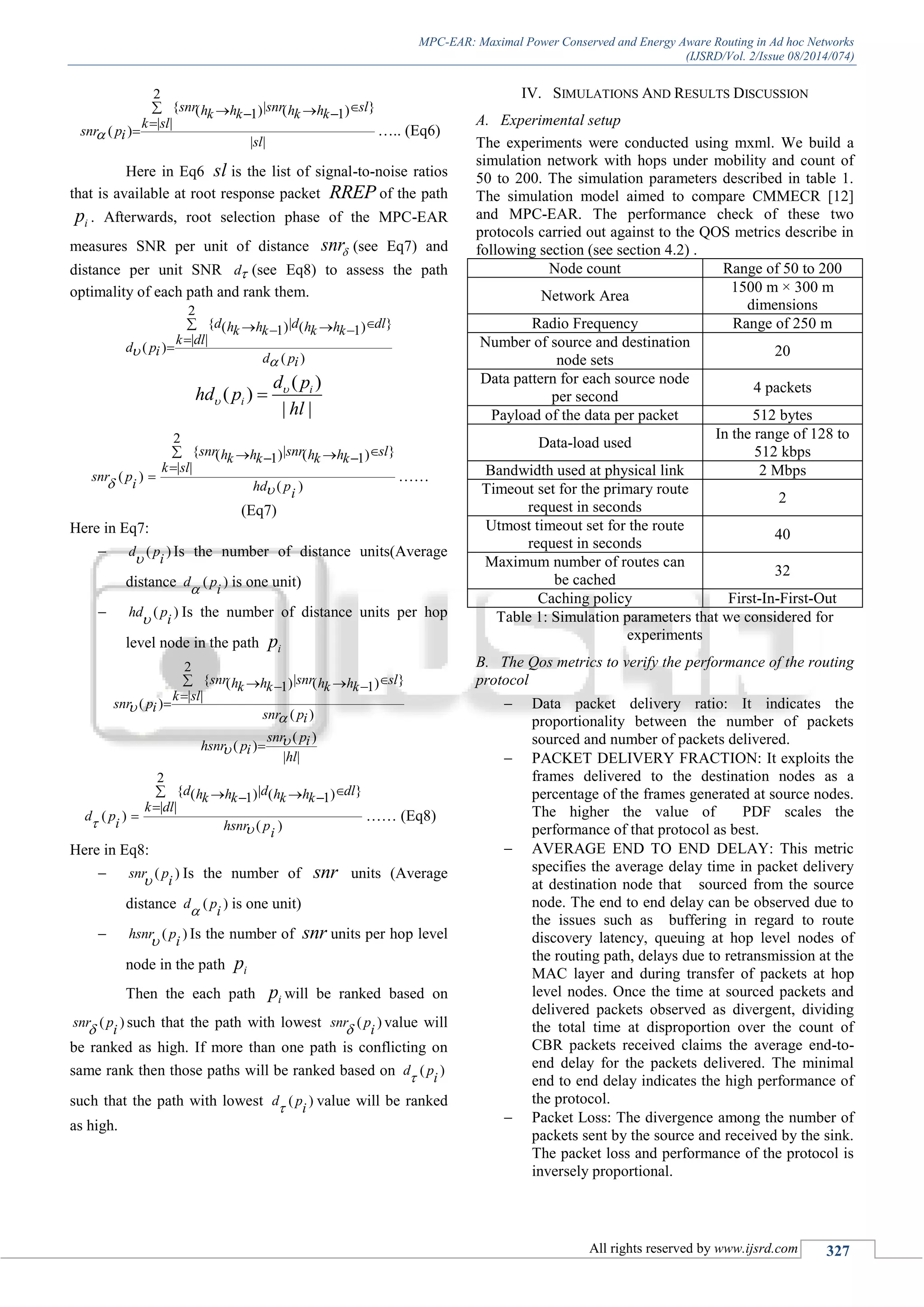 MPC-EAR: Maximal Power Conserved and Energy Aware Routing in Ad hoc Networks
(IJSRD/Vol. 2/Issue 08/2014/074)
All rights reserved by www.ijsrd.com 327
2
{ | }( ) ( )1 1
| |
( )
| |
snr snr slh h h hk k k k
k sl
snr pi
sl

   

 ….. (Eq6)
Here in Eq6 sl is the list of signal-to-noise ratios
that is available at root response packet RREP of the path
ip . Afterwards, root selection phase of the MPC-EAR
measures SNR per unit of distance snr (see Eq7) and
distance per unit SNR d (see Eq8) to assess the path
optimality of each path and rank them.
2
{ | }( ) ( )1 1
| |
( )
( )
d d dlh h h hk k k k
k dl
d pi
d pi


   


( )
( )
| |
i
i
d p
hd p
hl

 
2
{ | }( ) ( )1 1
| |
( )
( )
snr snr slh h h hk k k k
k sl
snr p
i hd p
i
 
   

 ……
(Eq7)
Here in Eq7:
 ( )d p
i Is the number of distance units(Average
distance ( )d p
i is one unit)
 ( )hd p
i Is the number of distance units per hop
level node in the path ip
2
{ | }( ) ( )1 1
| |
( )
( )
snr snr slh h h hk k k k
k sl
snr pi
snr pi


   


( )
( )
| |
snr pihsnr pi
hl

 
2
{ | }( ) ( )1 1
| |
( )
( )
d d dlh h h hk k k k
k dl
d p
i hsnr p
i
 
   

 …… (Eq8)
Here in Eq8:
 ( )snr p
i Is the number of snr units (Average
distance ( )d p
i is one unit)
 ( )hsnr p
i Is the number of snr units per hop level
node in the path ip
Then the each path ip will be ranked based on
( )snr p
i such that the path with lowest ( )snr p
i value will
be ranked as high. If more than one path is conflicting on
same rank then those paths will be ranked based on ( )d p
i
such that the path with lowest ( )d p
i value will be ranked
as high.
IV. SIMULATIONS AND RESULTS DISCUSSION
A. Experimental setup
The experiments were conducted using mxml. We build a
simulation network with hops under mobility and count of
50 to 200. The simulation parameters described in table 1.
The simulation model aimed to compare CMMECR [12]
and MPC-EAR. The performance check of these two
protocols carried out against to the QOS metrics describe in
following section (see section 4.2) .
Node count Range of 50 to 200
Network Area
1500 m × 300 m
dimensions
Radio Frequency Range of 250 m
Number of source and destination
node sets
20
Data pattern for each source node
per second
4 packets
Payload of the data per packet 512 bytes
Data-load used
In the range of 128 to
512 kbps
Bandwidth used at physical link 2 Mbps
Timeout set for the primary route
request in seconds
2
Utmost timeout set for the route
request in seconds
40
Maximum number of routes can
be cached
32
Caching policy First-In-First-Out
Table 1: Simulation parameters that we considered for
experiments
B. The Qos metrics to verify the performance of the routing
protocol
 Data packet delivery ratio: It indicates the
proportionality between the number of packets
sourced and number of packets delivered.
 PACKET DELIVERY FRACTION: It exploits the
frames delivered to the destination nodes as a
percentage of the frames generated at source nodes.
The higher the value of PDF scales the
performance of that protocol as best.
 AVERAGE END TO END DELAY: This metric
specifies the average delay time in packet delivery
at destination node that sourced from the source
node. The end to end delay can be observed due to
the issues such as buffering in regard to route
discovery latency, queuing at hop level nodes of
the routing path, delays due to retransmission at the
MAC layer and during transfer of packets at hop
level nodes. Once the time at sourced packets and
delivered packets observed as divergent, dividing
the total time at disproportion over the count of
CBR packets received claims the average end-to-
end delay for the packets delivered. The minimal
end to end delay indicates the high performance of
the protocol.
 Packet Loss: The divergence among the number of
packets sent by the source and received by the sink.
The packet loss and performance of the protocol is
inversely proportional.
 