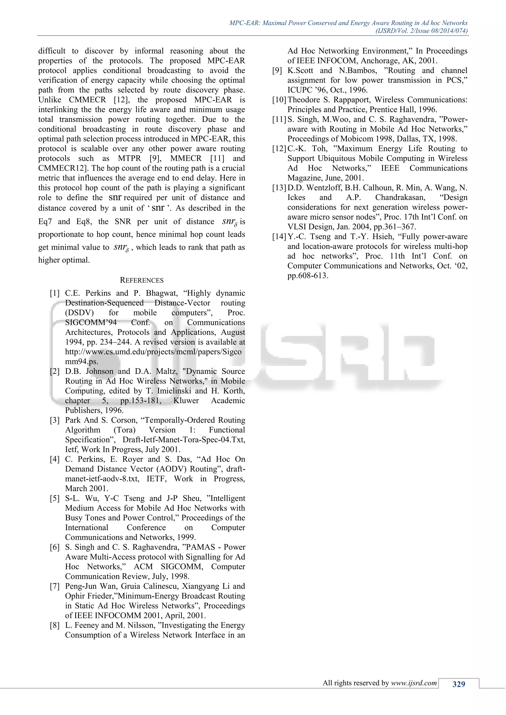 MPC-EAR: Maximal Power Conserved and Energy Aware Routing in Ad hoc Networks
(IJSRD/Vol. 2/Issue 08/2014/074)
All rights reserved by www.ijsrd.com 329
difficult to discover by informal reasoning about the
properties of the protocols. The proposed MPC-EAR
protocol applies conditional broadcasting to avoid the
verification of energy capacity while choosing the optimal
path from the paths selected by route discovery phase.
Unlike CMMECR [12], the proposed MPC-EAR is
interlinking the the energy life aware and minimum usage
total transmission power routing together. Due to the
conditional broadcasting in route discovery phase and
optimal path selection process introduced in MPC-EAR, this
protocol is scalable over any other power aware routing
protocols such as MTPR [9], MMECR [11] and
CMMECR12]. The hop count of the routing path is a crucial
metric that influences the average end to end delay. Here in
this protocol hop count of the path is playing a significant
role to define the snr required per unit of distance and
distance covered by a unit of „ snr ‟. As described in the
Eq7 and Eq8, the SNR per unit of distance snr is
proportionate to hop count, hence minimal hop count leads
get minimal value to snr , which leads to rank that path as
higher optimal.
REFERENCES
[1] C.E. Perkins and P. Bhagwat, “Highly dynamic
Destination-Sequenced Distance-Vector routing
(DSDV) for mobile computers”, Proc.
SIGCOMM‟94 Conf. on Communications
Architectures, Protocols and Applications, August
1994, pp. 234–244. A revised version is available at
http://www.cs.umd.edu/projects/mcml/papers/Sigco
mm94.ps.
[2] D.B. Johnson and D.A. Maltz, "Dynamic Source
Routing in Ad Hoc Wireless Networks,'' in Mobile
Computing, edited by T. Imielinski and H. Korth,
chapter 5, pp.153-181, Kluwer Academic
Publishers, 1996.
[3] Park And S. Corson, “Temporally-Ordered Routing
Algorithm (Tora) Version 1: Functional
Specification”, Draft-Ietf-Manet-Tora-Spec-04.Txt,
Ietf, Work In Progress, July 2001.
[4] C. Perkins, E. Royer and S. Das, “Ad Hoc On
Demand Distance Vector (AODV) Routing”, draft-
manet-ietf-aodv-8.txt, IETF, Work in Progress,
March 2001.
[5] S-L. Wu, Y-C Tseng and J-P Sheu, ”Intelligent
Medium Access for Mobile Ad Hoc Networks with
Busy Tones and Power Control,” Proceedings of the
International Conference on Computer
Communications and Networks, 1999.
[6] S. Singh and C. S. Raghavendra, ”PAMAS - Power
Aware Multi-Access protocol with Signalling for Ad
Hoc Networks,” ACM SIGCOMM, Computer
Communication Review, July, 1998.
[7] Peng-Jun Wan, Gruia Calinescu, Xiangyang Li and
Ophir Frieder,”Minimum-Energy Broadcast Routing
in Static Ad Hoc Wireless Networks”, Proceedings
of IEEE INFOCOMM 2001, April, 2001.
[8] L. Feeney and M. Nilsson, ”Investigating the Energy
Consumption of a Wireless Network Interface in an
Ad Hoc Networking Environment,” In Proceedings
of IEEE INFOCOM, Anchorage, AK, 2001.
[9] K.Scott and N.Bambos, ”Routing and channel
assignment for low power transmission in PCS,”
ICUPC ‟96, Oct., 1996.
[10]Theodore S. Rappaport, Wireless Communications:
Principles and Practice, Prentice Hall, 1996.
[11]S. Singh, M.Woo, and C. S. Raghavendra, ”Power-
aware with Routing in Mobile Ad Hoc Networks,”
Proceedings of Mobicom 1998, Dallas, TX, 1998.
[12]C.-K. Toh, ”Maximum Energy Life Routing to
Support Ubiquitous Mobile Computing in Wireless
Ad Hoc Networks,” IEEE Communications
Magazine, June, 2001.
[13]D.D. Wentzloff, B.H. Calhoun, R. Min, A. Wang, N.
Ickes and A.P. Chandrakasan, “Design
considerations for next generation wireless power-
aware micro sensor nodes”, Proc. 17th Int‟l Conf. on
VLSI Design, Jan. 2004, pp.361–367.
[14]Y.-C. Tseng and T.-Y. Hsieh, “Fully power-aware
and location-aware protocols for wireless multi-hop
ad hoc networks”, Proc. 11th Int‟l Conf. on
Computer Communications and Networks, Oct. „02,
pp.608-613.
 