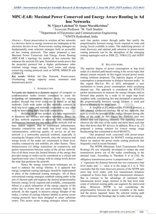IJSRD - International Journal for Scientific Research & Development| Vol. 2, Issue 08, 2014 | ISSN (online): 2321-0613
All rights reserved by www.ijsrd.com 325
MPC-EAR: Maximal Power Conserved and Energy Aware Routing in Ad
hoc Networks
M. Vijaya Lakshmi1
D. Suma Muralikrishna2
1
Associate Professor 2
M. Tech Student
1,2
Department of Electronics and Communication Engineering
1,2
GNITS Hyderabad, India
Abstract— Power preservation in wireless ad hoc networks
is a decisive factor as energy resources are inadequate at the
electronic devices in use. Power-aware routing strategies are
fundamentally route selection strategies built on accessible
ad hoc routing protocols. This paper proposed a new
Maximal Power Conserved And Energy Aware Routing
(MPC-EAR ) topology for mobile ad hoc networks that
enhances the network life span. Simulation results prove that
the projected protocol has a higher performance other
minimal energy usage, energy level aware and energy
conserving routing protocols such as MTPR, MMECR and
CMMECR.
Key words: Mobile Ad Hoc Network, Power-aware,
Overhearing, energy capacity aware, minimum total
transmission power
I. INTRODUCTION
Networks are shaped in a dynamic manner of computer or
communication nodes loosely connected to assist the
forwarding of information between nodes by relaying
packets through hop level nodes are re ferred as ad hoc
networks. Each node under ad hoc networks connects to
their hop level nodes and maintain connection to any other
node by discovering multi hop level connectivity.
Building an ad hoc network is a base requirement
in situations like military and rescue operations. Hence the
ad hoc network augments in situations like, transmitting
data/message between any two nodes of the network with no
base station support. Due to constrained infrastructure,
dynamic connectivity and multi hop level relay based
communication, achieving quality of service an ad hoc
network is a noteworthy practical confront, especially in
ensuring the lifespan of the network, since the resources and
energy levels of the nodes are constrained to finite level,
wireless connectivity and mobility are other factors. These
distinctiveness [1] oblige restrictions on connectivity and
packet transmissions between nodes of the ad hoc network.
Out of all these issues the limited lifetime of the energy that
provides energy to nodes can be considered as a critical and
significant issue since if energy with no energy levels downs
the node that partitions the network.
Hence the energy conservation techniques are in
need to enhance the energy lifetime. It is apparent that
energy competent routing topologies should be implemented
in place of the traditional routing strategies. All of these
conventional routing strategies establish routing paths in the
aim of shortest path and neglects the desired proportionality
between energy levels required and available, consequently
fallout in a quick exhaustion of the energy capacity of the
nodes due to routes that are used extremely high in the
network. In this regard, to preserve energy lifespan of the
nodes, a variety of routing schemes labeled as power aware
routing protocols have been designed to select substitute
routes. This power aware routing strategies selects routes
such that packet routes through paths that justify the
proportionality between energy levels required to route and
energy levels available at nodes. The underlying process of
route discovery and optimal path selection in power-aware
routing protocols can be the absorption of the emerging
routing topologies such as DSR [2], TORA [3], and AODV
[4].
II. RELATED WORK
The superior degree of power consumption at hop level
nodes in a shortest path based routing is the severe topic that
attracts current research. In this regard several power aware
routing solutions proposed. The superior degree of power
consumption is proportionate to distance between nodes. In
this regard Shu-Lin Wu et al[5] anticipated a new
mechanism to lessen power consumption while escalating
channel use. The approach is considered the RTS/CTS
packet transmissions to measure the energy lifespan used to
forward data packets by a node to its target hop level
neighbor node, considering this and attempted to generalize
the proportionality between energy lifespan is used and
relative distance to the target node.
S. Singh et al [6] projected the PAMAS protocol, a
new channel admission topology for ad hoc networks that
aims to avoid the wastage of the energy lifespan during idle
time of the node. In this regard the PAMAS uses two
distinct data and signaling channels. The signaling channel
observes the idle time of the nodes and alerts them such that
they shut down their RF devices. In addition, Wan et al., [7]
proposed a routing solution for lowest energy usage
broadcasting that committed to fixed MANETs.
Our proposed work concerned with power-aware
route selection mechanisms for MANET routing protocols.
Hence we analyze the power aware routing protocols that
frequently cited in recent literature.
The MTPR (Minimum Total Transmission Power
Routing) [9] was originally developed to reduce the total
transmission power use of the nodes contributing in the
attained route. According to Theodore S et al [10], the
obligatory transmission power is proportional to d , where „
d ‟ represents the distance between any two consecutive hop
level nodes and „ α ‟ value is in the range of 2 to 4. This
concludes that the route discovery process of the MTPR opts
more hop level nodes with low transmission distances
compared to fewer hops with high transmission distances.
But in contrast to the advantage of minimum total
transmission power usage, increase in the hop level node
count of selected routing paths can augment the end-to-end
delay. Moreover MTPR is not considering the
proportionality between the power available at the nodes
and the power required, hence the selected routing path
often experience the breakage due to nodes with no energy.
 
