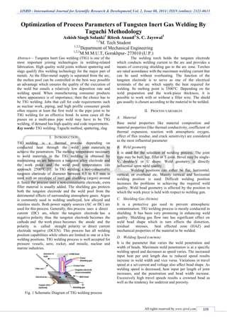 IJSRD - International Journal for Scientific Research & Development| Vol. 2, Issue 08, 2014 | ISSN (online): 2321-0613
All rights reserved by www.ijsrd.com 335
Optimization of Process Parameters of Tungsten Inert Gas Welding By
Taguchi Methodology
Ashish Singh Solanki1
Ritesh Anand2
S. C. Jayswal3
1,2
M. Tech Student
1,2,3
Department of Mechanical Engineering
1,2,3
M.M.M.U.T, Gorakhpur- 273010 (U.P.)
Abstract— Tungsten Inert Gas welding (TIG) is one of the
most important joining technologies in welding-related
fabrication. High quality weld joints without spattering and
slags qualify this welding technology for the major part of
metals. As the filler-metal supply is separated from the arc,
the molten pool can be controlled in the best way possible
an advantage which ensures the quality of the execution of
the weld but entails a relatively low deposition rate and
welding speed. When manufacturing consumer products
where appearance is of importance; then the choice has to
be TIG welding. Jobs that call for code requirements such
as nuclear work, piping, and high profile consumer goods
often require at least the first weld in the pipe joint to be
TIG welding for an effective bond. In some cases all the
passes on a multi-pass pipe weld may have to be TIG
welding, if demand has high quality and code requirements.
Key words: TIG welding, Taguchi method, spattering, slag
I. INTRODUCTION
TIG welding is a thermal process depending on
conducted heat through the weld joint materials to
achieve the penetration. The melting temperature necessary
to weld materials in the TIG welding is obtained by
maintaining an arc between a tungsten alloy electrode and
the work piece and the weld pool temperatures can
approach 2500o
C [1]. In TIG welding, a non-consumable
tungsten electrode of diameter between 0.5 to 6.5 mm is
used with an envelope of inert gas shielding (argon) around
it. Since the process uses a non-consumable electrode, extra
filler material is usually added. The shielding gas protects
both the tungsten electrode and the weld pool from the
detrimental effects of surrounding atmosphere gases. Argon
is commonly used in welding unalloyed, low alloyed and
stainless steels. Both power supply sources (AC or DC) are
used for this process. Generally, this process uses a direct
current (DC) arc, where the tungsten electrode has a
negative polarity thus the tungsten electrode becomes the
cathode and the work piece becomes the anode and the
polarity is called straight polarity or direct current
electrode negative (DCEN). This process has all welding
position capabilities while others are limited to one or a few
welding positions. TIG welding process is well accepted for
pressure vessels, aero, rocket, and missile, nuclear and
marine industries.
Fig. 1 Schematic Diagram of TIG welding process
The welding torch holds the tungsten electrode
which conducts welding current to the arc and provides a
means of conveying shielding gas to the arc zone. Torches
are rated accordance with the maximum welding current that
can be used without overheating. The function of the
tungsten electrode is to serve as one of the electrical
terminals of the arc which supply the heat required for
welding. Its melting point is 3500°C. Depending on the
weld preparation and the work-piece thickness, it is
possible to work with or without a filler wire. The shield
gas usually is chosen according to the material to be welded.
II. PROCESS VARIABLES
A. Material
Base metal properties like material composition and
material properties (like thermal conductivity, coefficient of
thermal expansion, reaction with atmospheric oxygen,
effect of flux residue, and crack sensitivity) are considered
as the most influential parameter
B. Weld geometry
It is used for the selection of welding process. The joint
type may be butt, lap, fillet or T-joint. Bevel may be single-
V, double-V or U shape. Weld geometry is directly
influential upon weld quality.
Welding positions can either be flat, horizontal,
vertical, or overhead etc. Mainly vertical and horizontal
welding position is used. Difficult welding position
increases the problems in achieving the required weld
quality. Weld bead geometry is affected by the position in
which the work piece is held with respect to welding gun.
C. Shielding Gas (lit/min)
It is a protective gas used to prevent atmospheric
contamination. TIG welding process is mostly conducted in
shielding. It has been very promising in enhancing weld
quality. Shielding gas flow rate has significant effect on
weld bead shape which in turn effects the distortion,
residual stresses, heat effected zone (HAZ) and
mechanical properties of the material to be welded.
D. Welding Speed (cm/min)
It is the parameter that varies the weld penetration and
width of beads. Maximum weld penetration is at a specific
welding speed and decreases as speed varies. The increased
input heat per unit length due to reduced speed results
increase in weld width and vice versa. Variations in travel
speed at a set current and voltage also affect bead shape. As
welding speed is decreased, heat input per length of joint
increases, and the penetration and bead width increase.
Excessively high travel speeds results a crowned bead as
well as the tendency for undercut and porosity.
 