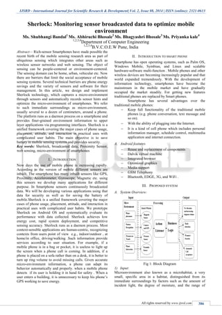 IJSRD - International Journal for Scientific Research & Development| Vol. 2, Issue 08, 2014 | ISSN (online): 2321-0613
All rights reserved by www.ijsrd.com 386
Sherlock: Monitoring sensor broadcasted data to optimize mobile
environment
Ms. Shubhangi Bandal1
Ms. Abhiruchi Bhosale2
Ms. Bhagyashri Bhosale3
Ms. Priyanka kale4
1,2,3,4
Department of Computer Engineering
1,2,3,4
B.V.C.O.E.W Pune, India
Abstract— Rich-sensor Smartphones have made possible the
recent birth of the mobile sensing research area as part of
ubiquitous sensing which integrates other areas such as
wireless sensor networks and web sensing. The object of
sensing can be people-centered or environment-centered.
The sensing domain can be home, urban, vehicular etc. Now
there are barriers that limit the social acceptance of mobile
sensing systems. Several technical barriers are phone energy
savings and the variety of sensors and software for their
management. In this article, we design and implement
Sherlock technology, which captures a micro-environment
through sensors and automatically records sensor hints and
optimize the micro-environment of smartphones. We refer
to such immediate surroundings as micro-environment,
usually several to a dozen of centimeters, around a phone.
The platform runs as a daemon process on a smartphone and
provides finer-grained environment information to upper
layer applications via programming interfaces. Sherlock is a
unified framework covering the major cases of phone usage,
placement, attitude, and interaction in practical uses with
complicated user habits. The main objective is to save
battery in mobile sensing systems and provides security.
Key words: Sherlock, broadcasted data, Proximity Sensor,
web sensing, micro-environment of smartphones
I. INTRODUCTION
Now days the use of mobile phone is increasing rapidly.
According to the version of mobile different sensors are
inbuilt. The smartphone has many inbuilt sensors like GPS,
Proximity, Accelerometer, Gyroscope, Magnetic etc. using
this sensors we develop many applications for different
purpose. In Smartphone sensors continuously broadcasted
data. We will be developing various applications using that
data for security as well as for saving the battery of
mobile.Sherlock is a unified framework covering the major
cases of phone usage, placement, attitude, and interaction in
practical uses with complicated user habits. We prototype
Sherlock on Android OS and systematically evaluate its
performance with data collected. Sherlock achieves low
energy cost, rapid system deployment, and competitive
sensing accuracy. Sherlock runs as a daemon process. Most
context-sensible applications are human-centric, recognizing
contexts from users point of view e.g., indoor/outdoor , at
home/in office, driving/walking .Such information provide
services according to user situation. For example, if a
mobile phone is in a bag or pocket, it is useless to light up
the screen when a phone call is coming. In addition, if a
phone is placed on a sofa rather than on a desk, it is better to
turn up ring volume to avoid missing calls. Given accurate
micro-environment information, a phone can adapt its
behavior automatically and properly. when a mobile phone
detects if its user is holding it in hand for safety . When a
user enters a building, it is unnecessary to keep his phone’s
GPS working to save energy.
II. INTRODUCTION TO SMART PHONE
Smartphone has open operating systems, such as Palm OS,
Windows Mobile, Symbian, and Linux and scalable
hardware-software multi-function . Mobile phones and other
wireless devices are becoming increasingly popular and that
world expanded tremendously. With the development of
information technology, smartphones have become the
mainstream in the mobile market and have gradually
occupied the market steadily. For getting new features
traditional phones are replaced by Smart phones.
Smartphone has several advantages over the
traditional mobile phones:
 Keep full functionality of the traditional mobile
phones (e.g. phone conversation, text message and
so on).
 With the ability of plugging into the Internet.
 It is a kind of cell phone which includes personal
information manager, schedule control, multimedia
application and internet connection.
A. Android features
 Reuse and replacement of components
 Dalvik virtual machine
 Integrated browser
 Optimized graphics
 Media support
 GSM Telephony
 Bluetooth, EDGE, 3G, and WiFi .
III. PROPOSED SYSTEM
A. System Overview:
Fig 1: Block Diagram
1) Input:
Microenvironment also known as a microhabitat, a very
small, specific area in a habitat, distinguished from its
immediate surroundings by factors such as the amount of
incident light, the degree of moisture, and the range of
 