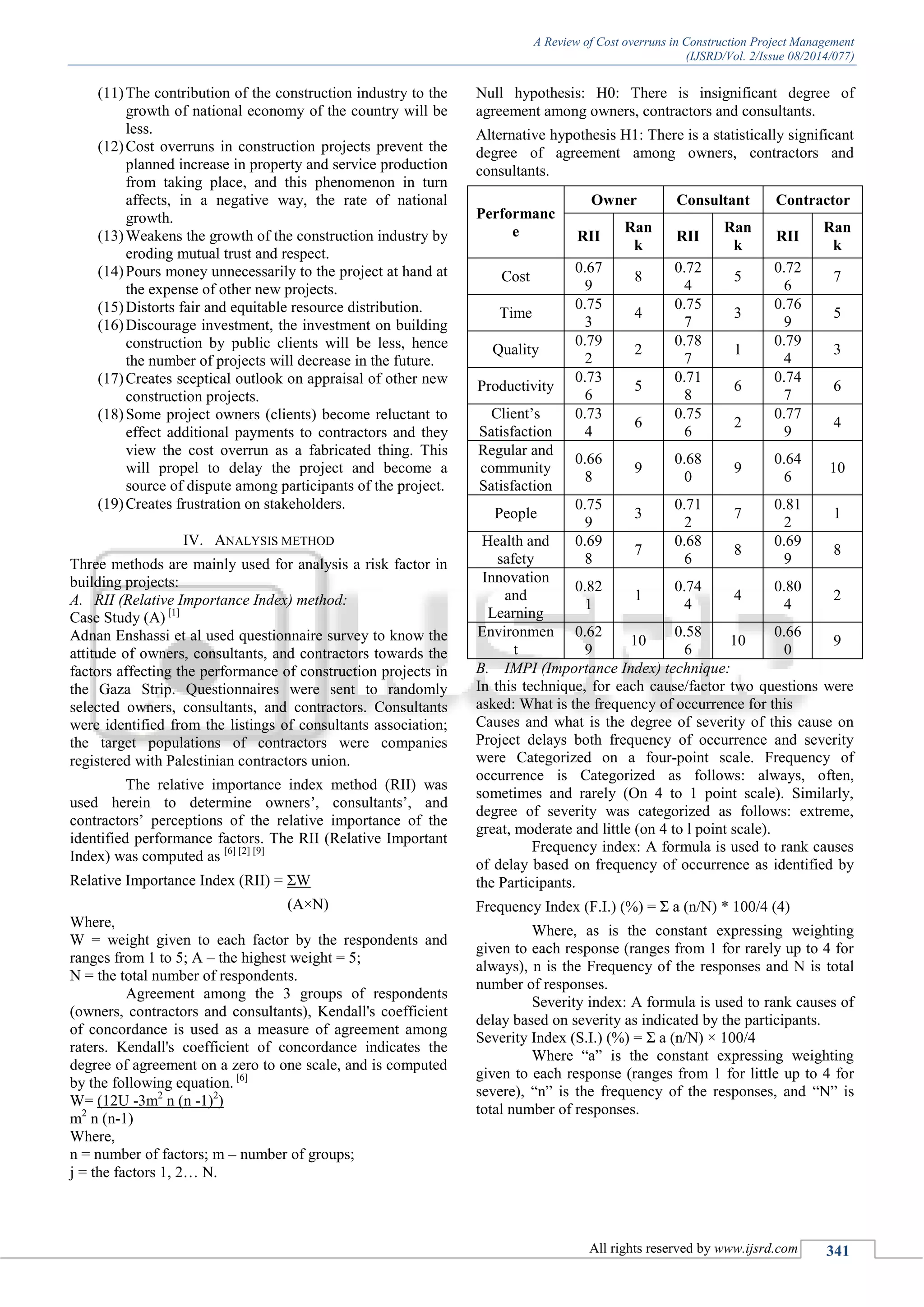 A Review of Cost overruns in Construction Project Management
(IJSRD/Vol. 2/Issue 08/2014/077)
All rights reserved by www.ijsrd.com 341
(11)The contribution of the construction industry to the
growth of national economy of the country will be
less.
(12)Cost overruns in construction projects prevent the
planned increase in property and service production
from taking place, and this phenomenon in turn
affects, in a negative way, the rate of national
growth.
(13)Weakens the growth of the construction industry by
eroding mutual trust and respect.
(14)Pours money unnecessarily to the project at hand at
the expense of other new projects.
(15)Distorts fair and equitable resource distribution.
(16)Discourage investment, the investment on building
construction by public clients will be less, hence
the number of projects will decrease in the future.
(17)Creates sceptical outlook on appraisal of other new
construction projects.
(18)Some project owners (clients) become reluctant to
effect additional payments to contractors and they
view the cost overrun as a fabricated thing. This
will propel to delay the project and become a
source of dispute among participants of the project.
(19)Creates frustration on stakeholders.
IV. ANALYSIS METHOD
Three methods are mainly used for analysis a risk factor in
building projects:
A. RII (Relative Importance Index) method:
Case Study (A) [1]
Adnan Enshassi et al used questionnaire survey to know the
attitude of owners, consultants, and contractors towards the
factors affecting the performance of construction projects in
the Gaza Strip. Questionnaires were sent to randomly
selected owners, consultants, and contractors. Consultants
were identified from the listings of consultants association;
the target populations of contractors were companies
registered with Palestinian contractors union.
The relative importance index method (RII) was
used herein to determine owners’, consultants’, and
contractors’ perceptions of the relative importance of the
identified performance factors. The RII (Relative Important
Index) was computed as [6] [2] [9]
Relative Importance Index (RII) = ΣW
(A×N)
Where,
W = weight given to each factor by the respondents and
ranges from 1 to 5; A – the highest weight = 5;
N = the total number of respondents.
Agreement among the 3 groups of respondents
(owners, contractors and consultants), Kendall's coefficient
of concordance is used as a measure of agreement among
raters. Kendall's coefficient of concordance indicates the
degree of agreement on a zero to one scale, and is computed
by the following equation. [6]
W= (12U -3m2
n (n -1)2
)
m2
n (n-1)
Where,
n = number of factors; m – number of groups;
j = the factors 1, 2… N.
Null hypothesis: H0: There is insignificant degree of
agreement among owners, contractors and consultants.
Alternative hypothesis H1: There is a statistically significant
degree of agreement among owners, contractors and
consultants.
Performanc
e
Owner Consultant Contractor
RII
Ran
k
RII
Ran
k
RII
Ran
k
Cost
0.67
9
8
0.72
4
5
0.72
6
7
Time
0.75
3
4
0.75
7
3
0.76
9
5
Quality
0.79
2
2
0.78
7
1
0.79
4
3
Productivity
0.73
6
5
0.71
8
6
0.74
7
6
Client’s
Satisfaction
0.73
4
6
0.75
6
2
0.77
9
4
Regular and
community
Satisfaction
0.66
8
9
0.68
0
9
0.64
6
10
People
0.75
9
3
0.71
2
7
0.81
2
1
Health and
safety
0.69
8
7
0.68
6
8
0.69
9
8
Innovation
and
Learning
0.82
1
1
0.74
4
4
0.80
4
2
Environmen
t
0.62
9
10
0.58
6
10
0.66
0
9
B. IMPI (Importance Index) technique:
In this technique, for each cause/factor two questions were
asked: What is the frequency of occurrence for this
Causes and what is the degree of severity of this cause on
Project delays both frequency of occurrence and severity
were Categorized on a four-point scale. Frequency of
occurrence is Categorized as follows: always, often,
sometimes and rarely (On 4 to 1 point scale). Similarly,
degree of severity was categorized as follows: extreme,
great, moderate and little (on 4 to l point scale).
Frequency index: A formula is used to rank causes
of delay based on frequency of occurrence as identified by
the Participants.
Frequency Index (F.I.) (%) = Σ a (n/N) * 100/4 (4)
Where, as is the constant expressing weighting
given to each response (ranges from 1 for rarely up to 4 for
always), n is the Frequency of the responses and N is total
number of responses.
Severity index: A formula is used to rank causes of
delay based on severity as indicated by the participants.
Severity Index (S.I.) (%) = Σ a (n/N) × 100/4
Where ―a‖ is the constant expressing weighting
given to each response (ranges from 1 for little up to 4 for
severe), ―n‖ is the frequency of the responses, and ―N‖ is
total number of responses.
 