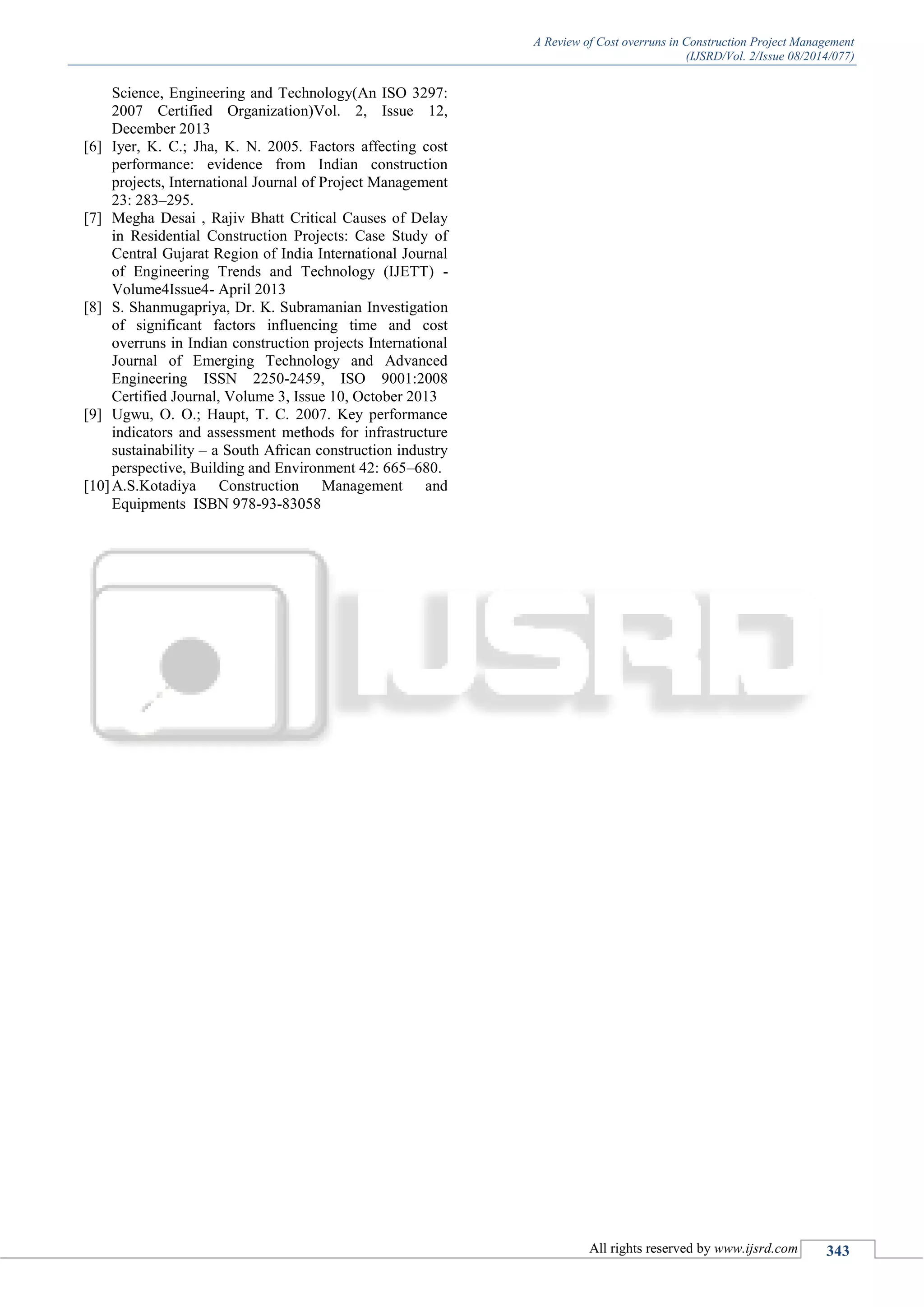 A Review of Cost overruns in Construction Project Management
(IJSRD/Vol. 2/Issue 08/2014/077)
All rights reserved by www.ijsrd.com 343
Science, Engineering and Technology(An ISO 3297:
2007 Certified Organization)Vol. 2, Issue 12,
December 2013
[6] Iyer, K. C.; Jha, K. N. 2005. Factors affecting cost
performance: evidence from Indian construction
projects, International Journal of Project Management
23: 283–295.
[7] Megha Desai , Rajiv Bhatt Critical Causes of Delay
in Residential Construction Projects: Case Study of
Central Gujarat Region of India International Journal
of Engineering Trends and Technology (IJETT) -
Volume4Issue4- April 2013
[8] S. Shanmugapriya, Dr. K. Subramanian Investigation
of significant factors influencing time and cost
overruns in Indian construction projects International
Journal of Emerging Technology and Advanced
Engineering ISSN 2250-2459, ISO 9001:2008
Certified Journal, Volume 3, Issue 10, October 2013
[9] Ugwu, O. O.; Haupt, T. C. 2007. Key performance
indicators and assessment methods for infrastructure
sustainability – a South African construction industry
perspective, Building and Environment 42: 665–680.
[10]A.S.Kotadiya Construction Management and
Equipments ISBN 978-93-83058
 