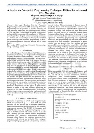 IJSRD - International Journal for Scientific Research & Development| Vol. 2, Issue 08, 2014 | ISSN (online): 2321-0613
All rights reserved by www.ijsrd.com 419
A Review on Parametric Programming Techniques Utilized for Advanced
CNC Machines
Swapnil R. Deogade¹ Dipti N. Kashyap²
1
M.Tech. Scholar 2
Assistant Professor
1,2
Department Mechanical Engineering
1,2
YCCE, Nagpur, Maharashtra - India
Abstract— this paper describes how the Parametric
Programming is applicable in CNC machining. Parametric
programming has the potential to increase efficiency of
CNC operations but still it is less frequently utilized features
of CNC machines. Feature based parametric programming
are beneficial to companies with manufacture of GT (group
technology) where the parts with similar design undergoes
in a machine cell. The advantages of blending the concept of
group technology and parametric programming for CNC
machining operations are illustrated with the help of a part
family.
Key words: CNC machining, Parametric Programming,
Group Technology, Macro.
I. INTRODUCTION
For Modern Computer Numerical Control (CNC) machines,
parametric programming has the potential to bring higher
efficiency to manufacturing industries. There are several
applications of parametric programming to CNC operations.
These include generating a single CNC program for parts
with similar design, inventing macros for machining custom
design features, and developing subprograms for a group of
parts that are not similar in design but require similar
machining operations. In all these applications, parametric
programming can significantly reduce the part programming
time and effort which in turn leads to shorter throughput and
product development times. These applications particularly
fit group technology manufacturing in which similar parts
are grouped into part families and then processed by a
number of machine tools within a cell or by a single multi-
tasking machining center. The two common approaches in
group technology are grouping based on design similarity,
and grouping based on similar machining requirements.
Parametric programming can be applied to part families
formed by either of the two grouping approaches, as
illustrated in this study. This paper evaluates the feasibility
of using parametric programming in the implementation of
feature-based machining. Custom Macro B was used in this
study [1].
II. PARAMETRIC PROGRAMMING
Parametric programming is a G/M code programming in
which axis position (x, y, z, a, etc.), feed and speed
functions can be specified by a parametric expression.
Parametric programming can be compared to any computer
programming language like BASIC, C Language, and
PASCAL. However, this programming language resides
right in the CNC control and can be accessed at G code
level, meaning you can combine manual programming
techniques with parametric programming techniques.
Computer-related features like variables, arithmetic, logic
statements, and looping are available. Like computer
programming languages, parametric programming comes in
several versions. The most popular is Custom Macro B
(used by Fanuc and Fanuc-compatible controls) [2].
Parametric programming is applied to CNC operations in
generating a single CNC program for parts with similar
design, inventing macros for machining custom design
features, and developing subprograms for a group of parts
that are not similar in design but require similar machining
operations. Parametric programming can significantly
reduce the part programming time and these applications
particularly fit group technology manufacturing in which
similar parts are grouped into part families and then
processed by a number of machine tools within a cell or by a
single multi-tasking machining center. For example, several
cylindrical parts may have two common parameters such as
diameter and overall length. A single parametric
subprogram can be called up from the main program to
machining such a group of similar parts. Upon loading the
main program, the values of two parameters entered; then,
these values are transferred to the parametric subprogram.
This approach could minimize the number of program
changeover and reduces the redundant code in part program
and shorten the length of program [3].
III. DIFFERENCE BETWEEN CAM GENERATED AND MACRO
PROGRAM
In the conventional CNC part program, G-Codes are used
for specific functions. For example, modal G codes such as
G1, G2 and G3 are for linear interpolation, clockwise
interpolation and counter-clockwise interpolation
respectively while the canned cycle like G81 is for drilling a
hole. The same codes may be used repeatedly in order to
create or to cut a given machining feature. [2] This
technique is applied in CAM to generate NC program as
shown in Fig. 1 (b). Therefore, the size of NC programs
generated by commercial CAM system is usually very large.
When using parametric programming, the routines can be
written as simple as shown in Fig. 1 (a) and makes it much
shorter compared to CAM.
Fig. 1 (a) Macro program
 